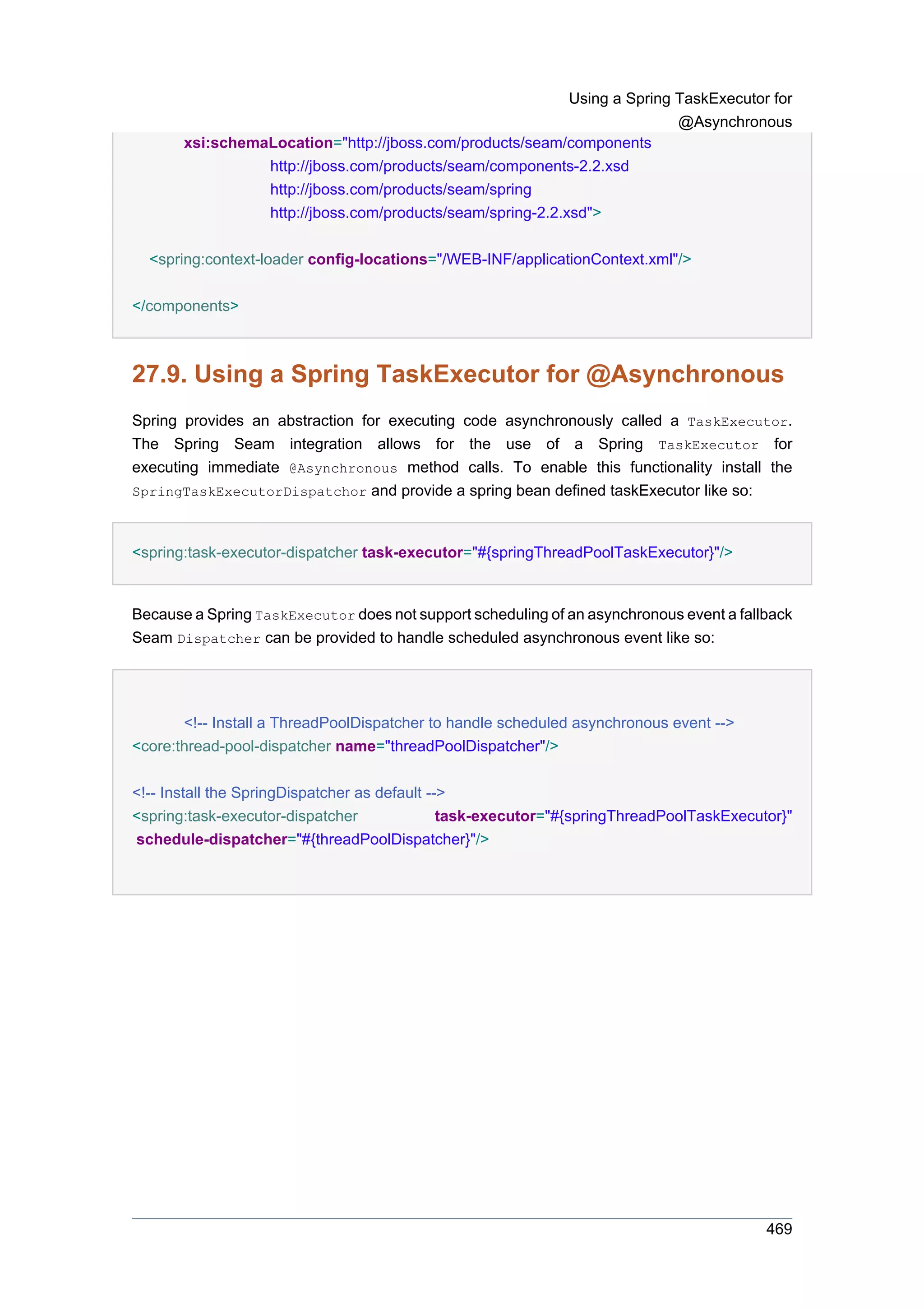 Using a Spring TaskExecutor for
                                                                           @Asynchronous
       xsi:schemaLocation="http://jboss.com/products/seam/components
                 http://jboss.com/products/seam/components-2.2.xsd
                 http://jboss.com/products/seam/spring
                 http://jboss.com/products/seam/spring-2.2.xsd">


  <spring:context-loader config-locations="/WEB-INF/applicationContext.xml"/>


</components>



27.9. Using a Spring TaskExecutor for @Asynchronous
Spring provides an abstraction for executing code asynchronously called a TaskExecutor.
The Spring Seam integration allows for the use of a Spring TaskExecutor for
executing immediate @Asynchronous method calls. To enable this functionality install the
SpringTaskExecutorDispatchor and provide a spring bean defined taskExecutor like so:



<spring:task-executor-dispatcher task-executor="#{springThreadPoolTaskExecutor}"/>


Because a Spring TaskExecutor does not support scheduling of an asynchronous event a fallback
Seam Dispatcher can be provided to handle scheduled asynchronous event like so:




       <!-- Install a ThreadPoolDispatcher to handle scheduled asynchronous event -->
<core:thread-pool-dispatcher name="threadPoolDispatcher"/>

<!-- Install the SpringDispatcher as default -->
<spring:task-executor-dispatcher               task-executor="#{springThreadPoolTaskExecutor}"
schedule-dispatcher="#{threadPoolDispatcher}"/>




                                                                                          469
 