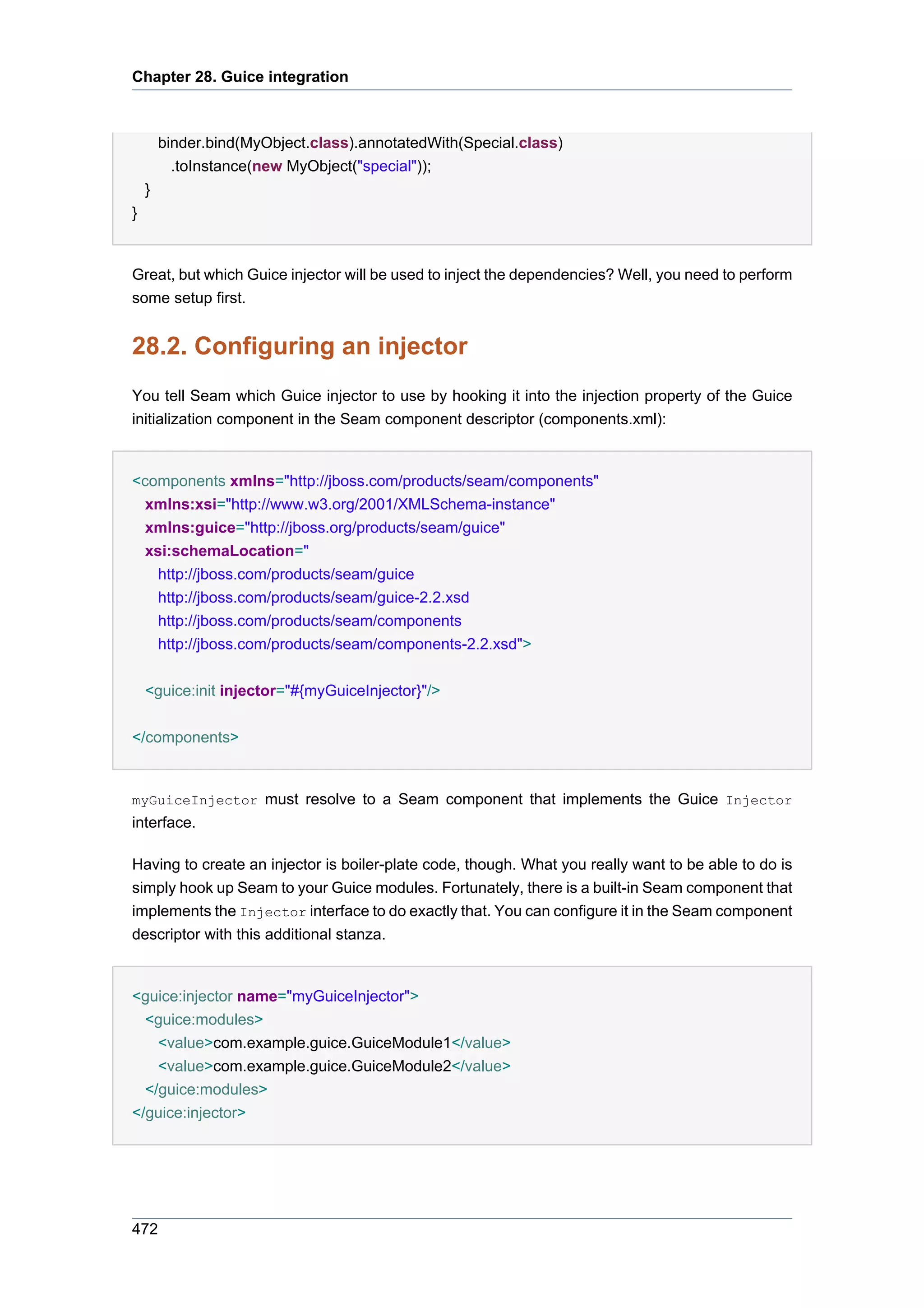 Chapter 28. Guice integration



        binder.bind(MyObject.class).annotatedWith(Special.class)
          .toInstance(new MyObject("special"));
    }
}


Great, but which Guice injector will be used to inject the dependencies? Well, you need to perform
some setup first.


28.2. Configuring an injector
You tell Seam which Guice injector to use by hooking it into the injection property of the Guice
initialization component in the Seam component descriptor (components.xml):


<components xmlns="http://jboss.com/products/seam/components"
  xmlns:xsi="http://www.w3.org/2001/XMLSchema-instance"
  xmlns:guice="http://jboss.org/products/seam/guice"
  xsi:schemaLocation="
    http://jboss.com/products/seam/guice
    http://jboss.com/products/seam/guice-2.2.xsd
    http://jboss.com/products/seam/components
    http://jboss.com/products/seam/components-2.2.xsd">


    <guice:init injector="#{myGuiceInjector}"/>


</components>


myGuiceInjector must resolve to a Seam component that implements the Guice Injector
interface.

Having to create an injector is boiler-plate code, though. What you really want to be able to do is
simply hook up Seam to your Guice modules. Fortunately, there is a built-in Seam component that
implements the Injector interface to do exactly that. You can configure it in the Seam component
descriptor with this additional stanza.


<guice:injector name="myGuiceInjector">
  <guice:modules>
    <value>com.example.guice.GuiceModule1</value>
    <value>com.example.guice.GuiceModule2</value>
  </guice:modules>
</guice:injector>




472
 