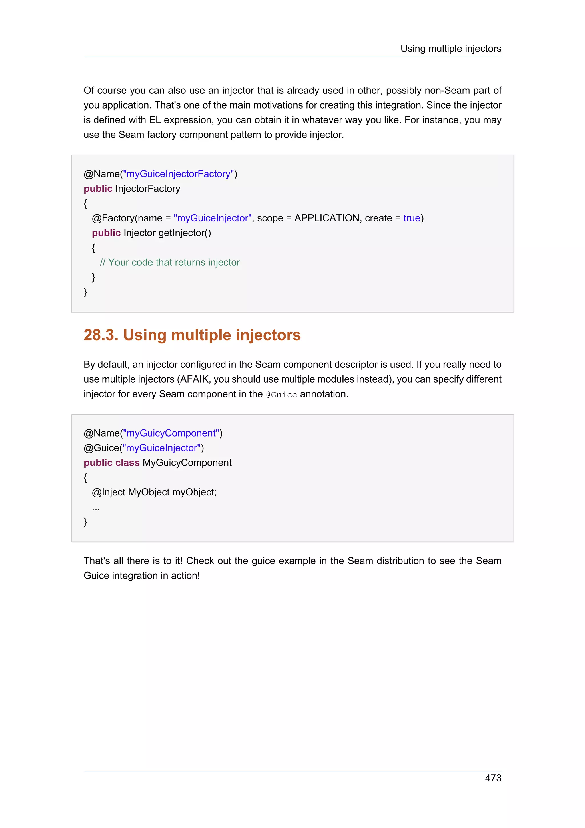 Using multiple injectors



Of course you can also use an injector that is already used in other, possibly non-Seam part of
you application. That's one of the main motivations for creating this integration. Since the injector
is defined with EL expression, you can obtain it in whatever way you like. For instance, you may
use the Seam factory component pattern to provide injector.


@Name("myGuiceInjectorFactory")
public InjectorFactory
{
  @Factory(name = "myGuiceInjector", scope = APPLICATION, create = true)
  public Injector getInjector()
  {
    // Your code that returns injector
  }
}



28.3. Using multiple injectors
By default, an injector configured in the Seam component descriptor is used. If you really need to
use multiple injectors (AFAIK, you should use multiple modules instead), you can specify different
injector for every Seam component in the @Guice annotation.


@Name("myGuicyComponent")
@Guice("myGuiceInjector")
public class MyGuicyComponent
{
  @Inject MyObject myObject;
  ...
}


That's all there is to it! Check out the guice example in the Seam distribution to see the Seam
Guice integration in action!




                                                                                                 473
 