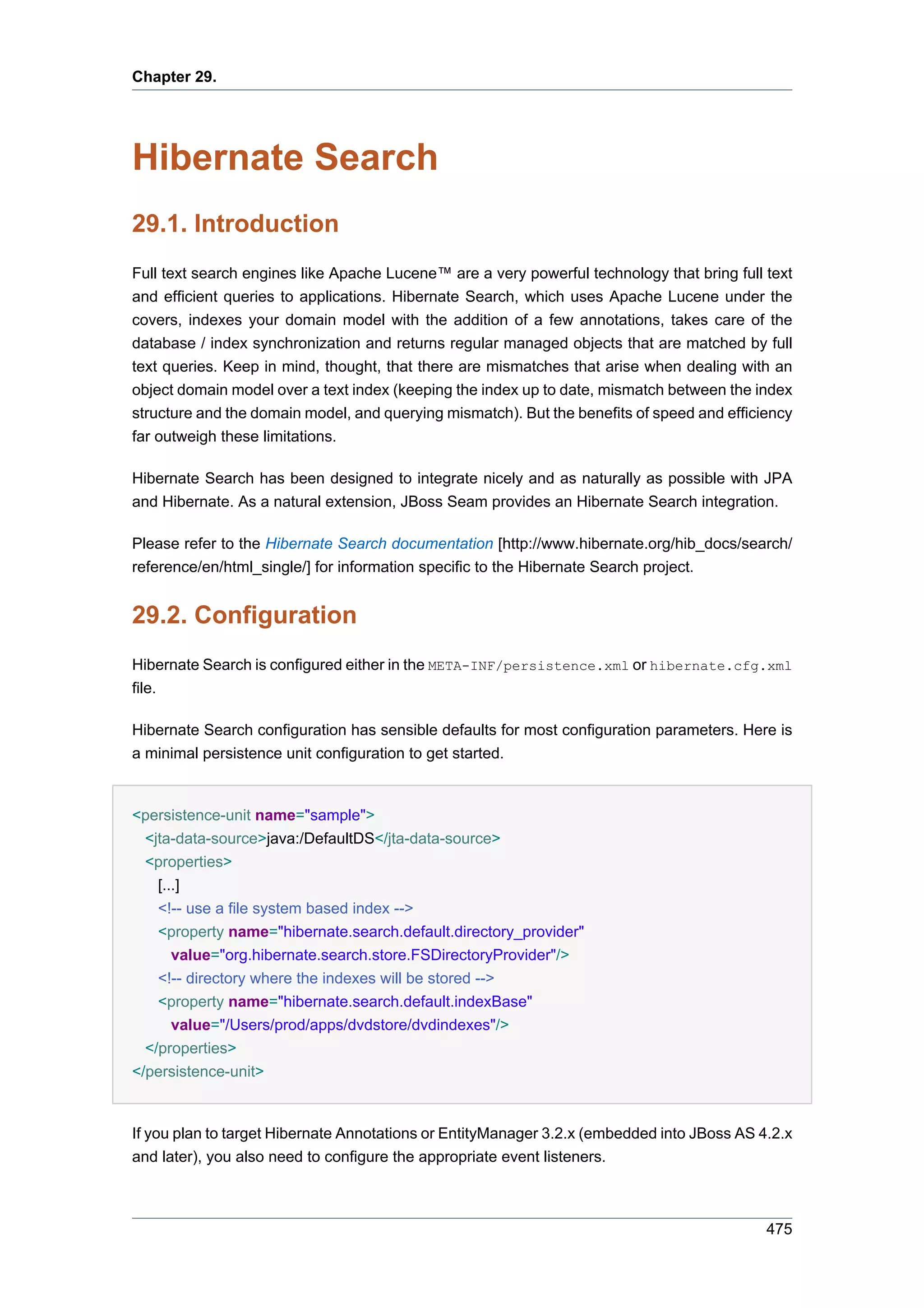 Chapter 29.




Hibernate Search
29.1. Introduction
Full text search engines like Apache Lucene™ are a very powerful technology that bring full text
and efficient queries to applications. Hibernate Search, which uses Apache Lucene under the
covers, indexes your domain model with the addition of a few annotations, takes care of the
database / index synchronization and returns regular managed objects that are matched by full
text queries. Keep in mind, thought, that there are mismatches that arise when dealing with an
object domain model over a text index (keeping the index up to date, mismatch between the index
structure and the domain model, and querying mismatch). But the benefits of speed and efficiency
far outweigh these limitations.

Hibernate Search has been designed to integrate nicely and as naturally as possible with JPA
and Hibernate. As a natural extension, JBoss Seam provides an Hibernate Search integration.

Please refer to the Hibernate Search documentation [http://www.hibernate.org/hib_docs/search/
reference/en/html_single/] for information specific to the Hibernate Search project.


29.2. Configuration
Hibernate Search is configured either in the META-INF/persistence.xml or hibernate.cfg.xml
file.

Hibernate Search configuration has sensible defaults for most configuration parameters. Here is
a minimal persistence unit configuration to get started.


<persistence-unit name="sample">
 <jta-data-source>java:/DefaultDS</jta-data-source>
 <properties>
   [...]
   <!-- use a file system based index -->
    <property name="hibernate.search.default.directory_provider"
      value="org.hibernate.search.store.FSDirectoryProvider"/>
    <!-- directory where the indexes will be stored -->
    <property name="hibernate.search.default.indexBase"
      value="/Users/prod/apps/dvdstore/dvdindexes"/>
  </properties>
</persistence-unit>


If you plan to target Hibernate Annotations or EntityManager 3.2.x (embedded into JBoss AS 4.2.x
and later), you also need to configure the appropriate event listeners.



                                                                                            475
 