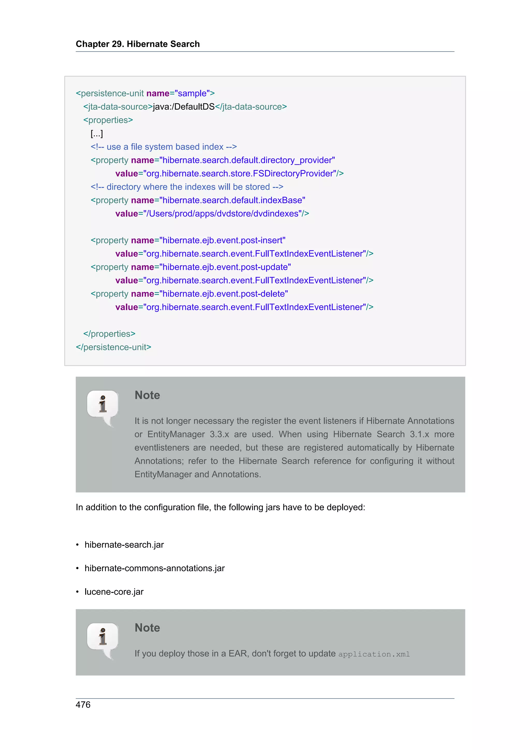 Chapter 29. Hibernate Search




<persistence-unit name="sample">
 <jta-data-source>java:/DefaultDS</jta-data-source>
 <properties>
    [...]
    <!-- use a file system based index -->
    <property name="hibernate.search.default.directory_provider"
            value="org.hibernate.search.store.FSDirectoryProvider"/>
    <!-- directory where the indexes will be stored -->
    <property name="hibernate.search.default.indexBase"
            value="/Users/prod/apps/dvdstore/dvdindexes"/>


    <property name="hibernate.ejb.event.post-insert"
         value="org.hibernate.search.event.FullTextIndexEventListener"/>
    <property name="hibernate.ejb.event.post-update"
         value="org.hibernate.search.event.FullTextIndexEventListener"/>
    <property name="hibernate.ejb.event.post-delete"
         value="org.hibernate.search.event.FullTextIndexEventListener"/>


  </properties>
</persistence-unit>




               Note

               It is not longer necessary the register the event listeners if Hibernate Annotations
               or EntityManager 3.3.x are used. When using Hibernate Search 3.1.x more
               eventlisteners are needed, but these are registered automatically by Hibernate
               Annotations; refer to the Hibernate Search reference for configuring it without
               EntityManager and Annotations.


In addition to the configuration file, the following jars have to be deployed:



• hibernate-search.jar

• hibernate-commons-annotations.jar

• lucene-core.jar



               Note

               If you deploy those in a EAR, don't forget to update application.xml




476
 