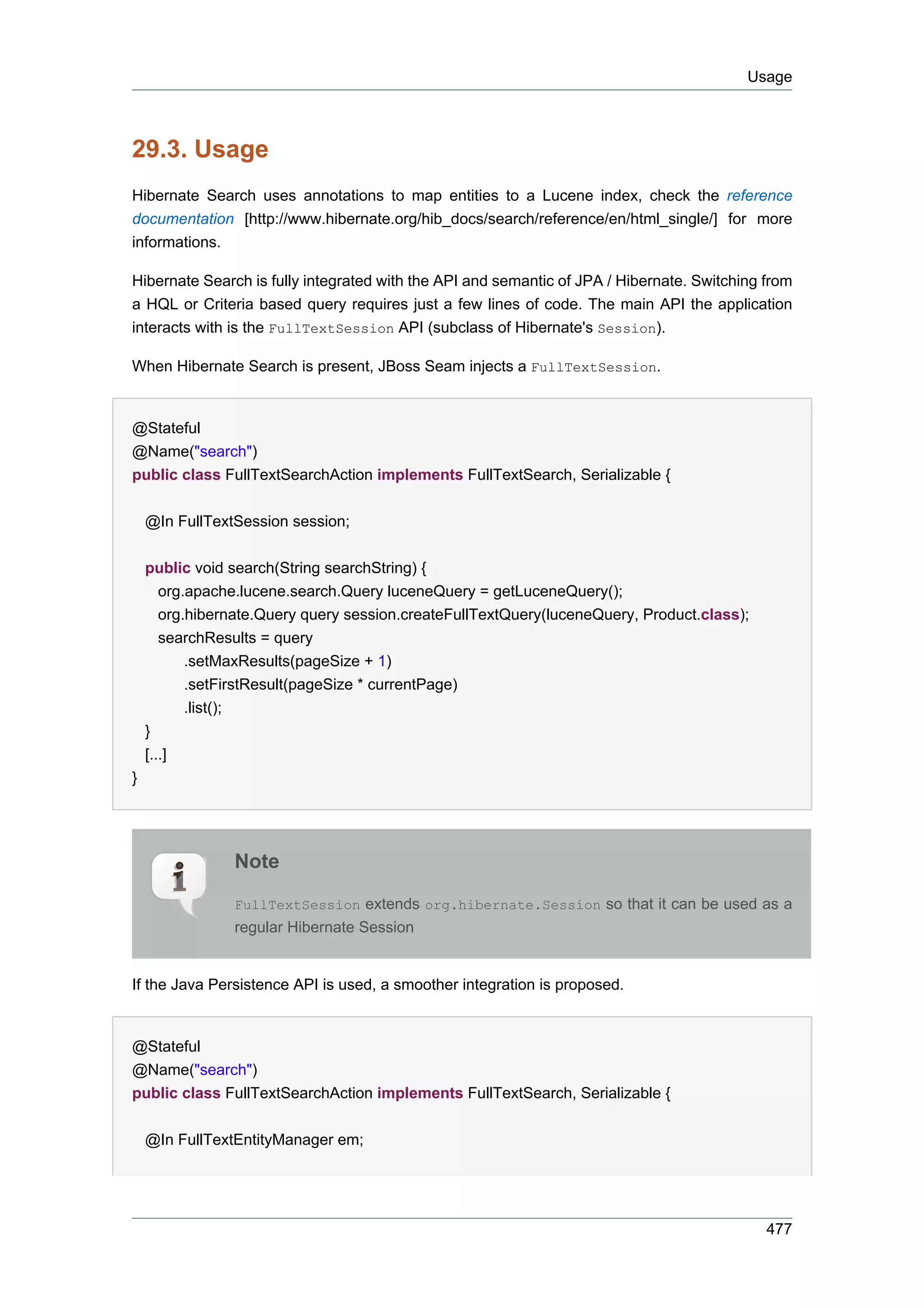 Usage



29.3. Usage
Hibernate Search uses annotations to map entities to a Lucene index, check the reference
documentation [http://www.hibernate.org/hib_docs/search/reference/en/html_single/] for more
informations.

Hibernate Search is fully integrated with the API and semantic of JPA / Hibernate. Switching from
a HQL or Criteria based query requires just a few lines of code. The main API the application
interacts with is the FullTextSession API (subclass of Hibernate's Session).

When Hibernate Search is present, JBoss Seam injects a FullTextSession.


@Stateful
@Name("search")
public class FullTextSearchAction implements FullTextSearch, Serializable {


    @In FullTextSession session;

    public void search(String searchString) {
       org.apache.lucene.search.Query luceneQuery = getLuceneQuery();
       org.hibernate.Query query session.createFullTextQuery(luceneQuery, Product.class);
       searchResults = query
           .setMaxResults(pageSize + 1)
           .setFirstResult(pageSize * currentPage)
           .list();
    }
    [...]
}




                Note

                FullTextSession extends org.hibernate.Session so that it can be used as a
                regular Hibernate Session


If the Java Persistence API is used, a smoother integration is proposed.


@Stateful
@Name("search")
public class FullTextSearchAction implements FullTextSearch, Serializable {


    @In FullTextEntityManager em;




                                                                                             477
 