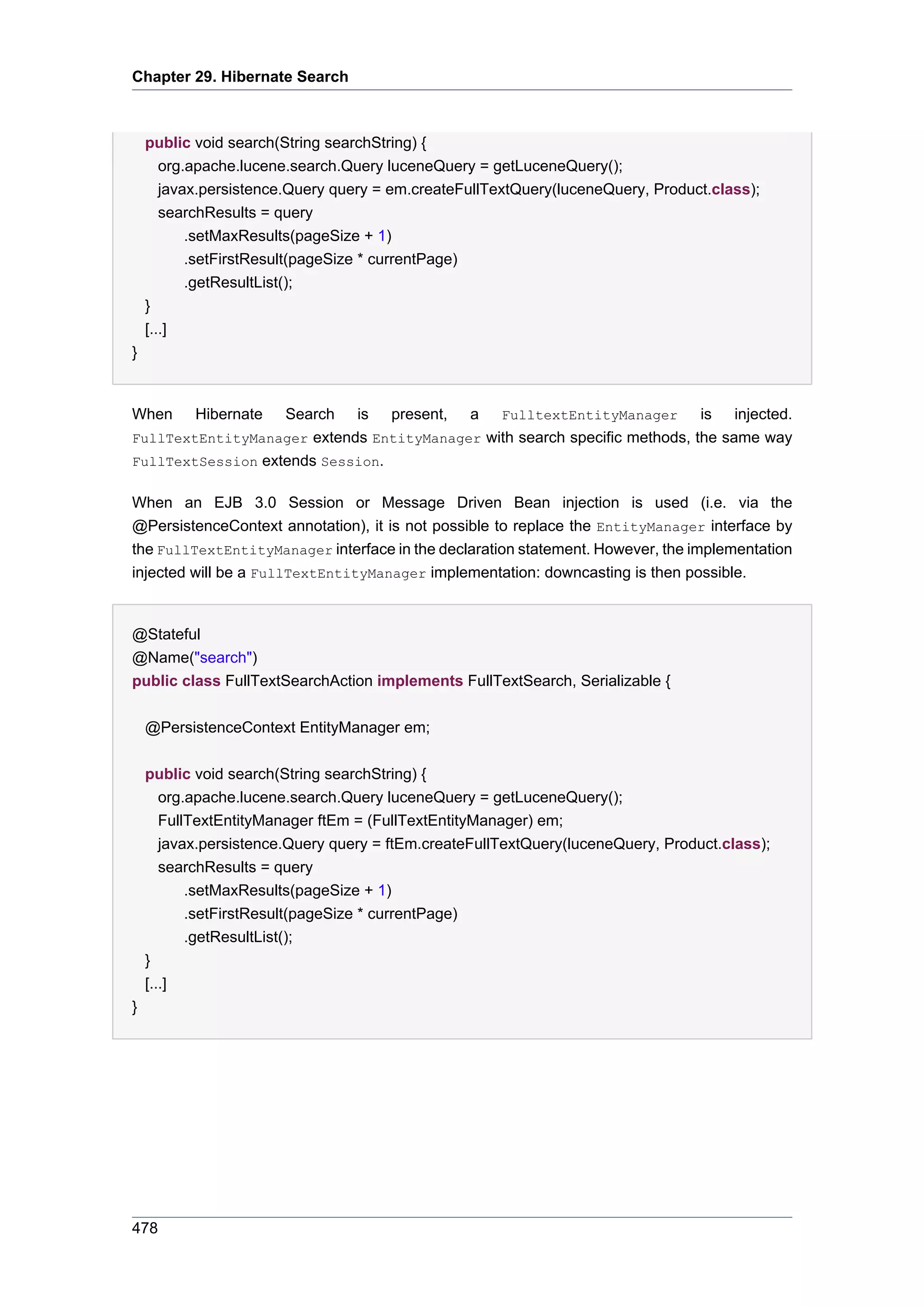 Chapter 29. Hibernate Search



    public void search(String searchString) {
       org.apache.lucene.search.Query luceneQuery = getLuceneQuery();
       javax.persistence.Query query = em.createFullTextQuery(luceneQuery, Product.class);
       searchResults = query
           .setMaxResults(pageSize + 1)
           .setFirstResult(pageSize * currentPage)
           .getResultList();
    }
    [...]
}


When       Hibernate
                   Search is present, a FulltextEntityManager is injected.
FullTextEntityManager extends EntityManager with search specific methods, the same way
FullTextSession extends Session.


When an EJB 3.0 Session or Message Driven Bean injection is used (i.e. via the
@PersistenceContext annotation), it is not possible to replace the EntityManager interface by
the FullTextEntityManager interface in the declaration statement. However, the implementation
injected will be a FullTextEntityManager implementation: downcasting is then possible.


@Stateful
@Name("search")
public class FullTextSearchAction implements FullTextSearch, Serializable {


    @PersistenceContext EntityManager em;


    public void search(String searchString) {
       org.apache.lucene.search.Query luceneQuery = getLuceneQuery();
       FullTextEntityManager ftEm = (FullTextEntityManager) em;
       javax.persistence.Query query = ftEm.createFullTextQuery(luceneQuery, Product.class);
       searchResults = query
           .setMaxResults(pageSize + 1)
           .setFirstResult(pageSize * currentPage)
           .getResultList();
    }
    [...]
}




478
 