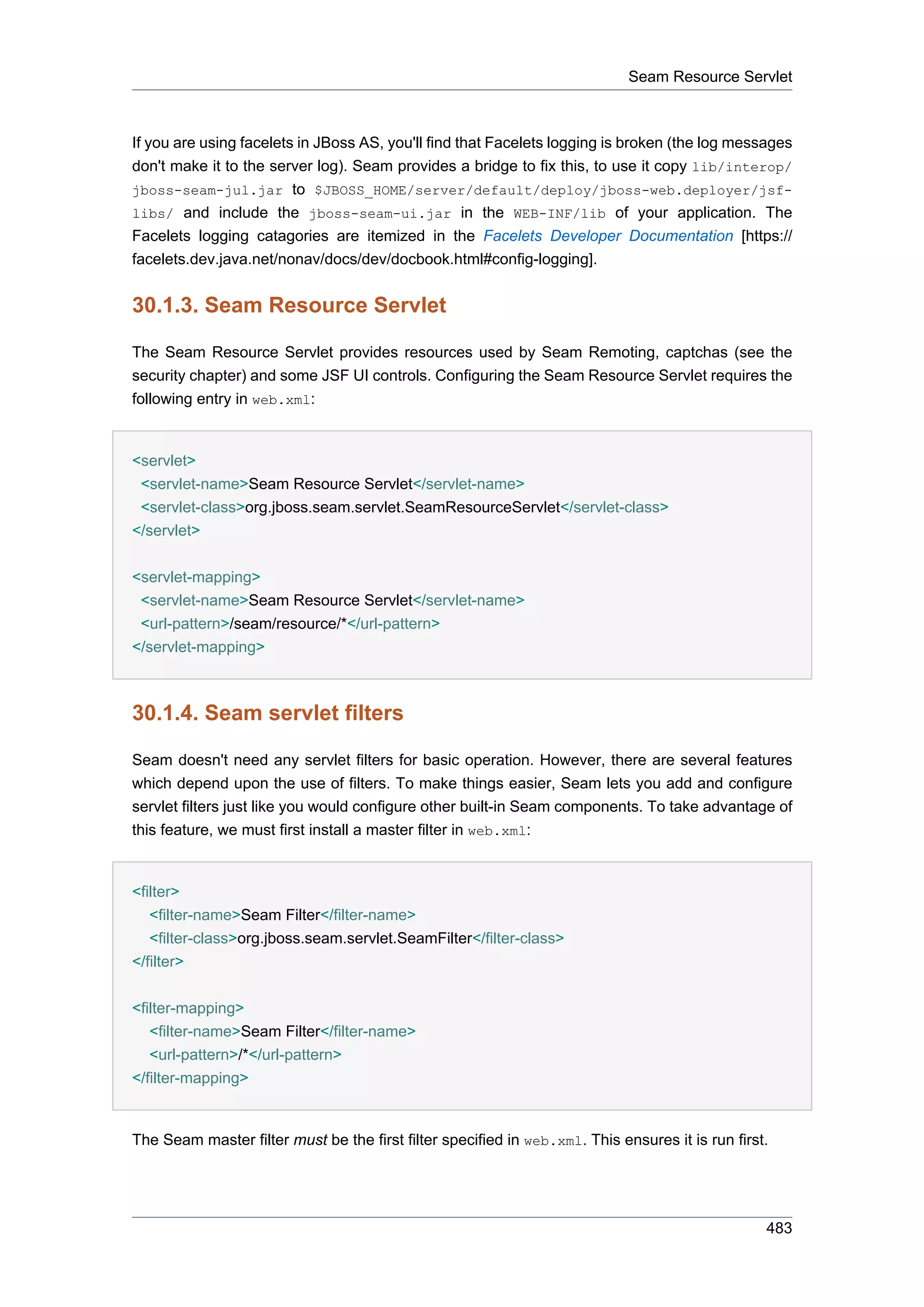 Seam Resource Servlet



If you are using facelets in JBoss AS, you'll find that Facelets logging is broken (the log messages
don't make it to the server log). Seam provides a bridge to fix this, to use it copy lib/interop/
jboss-seam-jul.jar to $JBOSS_HOME/server/default/deploy/jboss-web.deployer/jsf-
libs/ and include the jboss-seam-ui.jar in the WEB-INF/lib of your application. The
Facelets logging catagories are itemized in the Facelets Developer Documentation [https://
facelets.dev.java.net/nonav/docs/dev/docbook.html#config-logging].


30.1.3. Seam Resource Servlet

The Seam Resource Servlet provides resources used by Seam Remoting, captchas (see the
security chapter) and some JSF UI controls. Configuring the Seam Resource Servlet requires the
following entry in web.xml:


<servlet>
 <servlet-name>Seam Resource Servlet</servlet-name>
 <servlet-class>org.jboss.seam.servlet.SeamResourceServlet</servlet-class>
</servlet>


<servlet-mapping>
 <servlet-name>Seam Resource Servlet</servlet-name>
 <url-pattern>/seam/resource/*</url-pattern>
</servlet-mapping>



30.1.4. Seam servlet filters

Seam doesn't need any servlet filters for basic operation. However, there are several features
which depend upon the use of filters. To make things easier, Seam lets you add and configure
servlet filters just like you would configure other built-in Seam components. To take advantage of
this feature, we must first install a master filter in web.xml:


<filter>
   <filter-name>Seam Filter</filter-name>
   <filter-class>org.jboss.seam.servlet.SeamFilter</filter-class>
</filter>


<filter-mapping>
   <filter-name>Seam Filter</filter-name>
   <url-pattern>/*</url-pattern>
</filter-mapping>


The Seam master filter must be the first filter specified in web.xml. This ensures it is run first.




                                                                                                  483
 