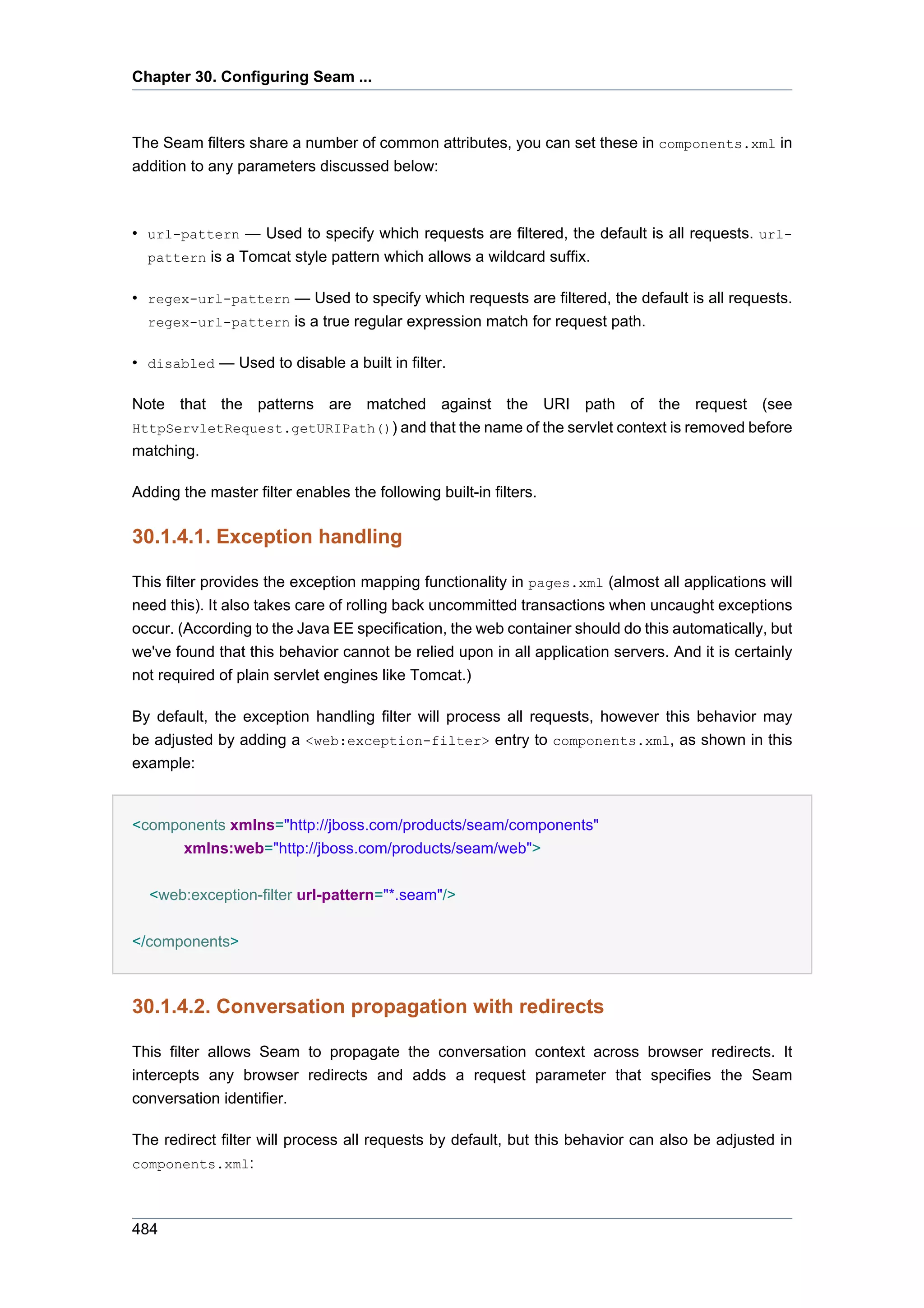 Chapter 30. Configuring Seam ...



The Seam filters share a number of common attributes, you can set these in components.xml in
addition to any parameters discussed below:



• url-pattern — Used to specify which requests are filtered, the default is all requests. url-
  pattern is a Tomcat style pattern which allows a wildcard suffix.

• regex-url-pattern — Used to specify which requests are filtered, the default is all requests.
  regex-url-pattern is a true regular expression match for request path.

• disabled — Used to disable a built in filter.

Note that the patterns are matched against the URI path of the request (see
HttpServletRequest.getURIPath()) and that the name of the servlet context is removed before
matching.

Adding the master filter enables the following built-in filters.

30.1.4.1. Exception handling

This filter provides the exception mapping functionality in pages.xml (almost all applications will
need this). It also takes care of rolling back uncommitted transactions when uncaught exceptions
occur. (According to the Java EE specification, the web container should do this automatically, but
we've found that this behavior cannot be relied upon in all application servers. And it is certainly
not required of plain servlet engines like Tomcat.)

By default, the exception handling filter will process all requests, however this behavior may
be adjusted by adding a <web:exception-filter> entry to components.xml, as shown in this
example:


<components xmlns="http://jboss.com/products/seam/components"
      xmlns:web="http://jboss.com/products/seam/web">


  <web:exception-filter url-pattern="*.seam"/>

</components>



30.1.4.2. Conversation propagation with redirects

This filter allows Seam to propagate the conversation context across browser redirects. It
intercepts any browser redirects and adds a request parameter that specifies the Seam
conversation identifier.

The redirect filter will process all requests by default, but this behavior can also be adjusted in
components.xml:



484
 