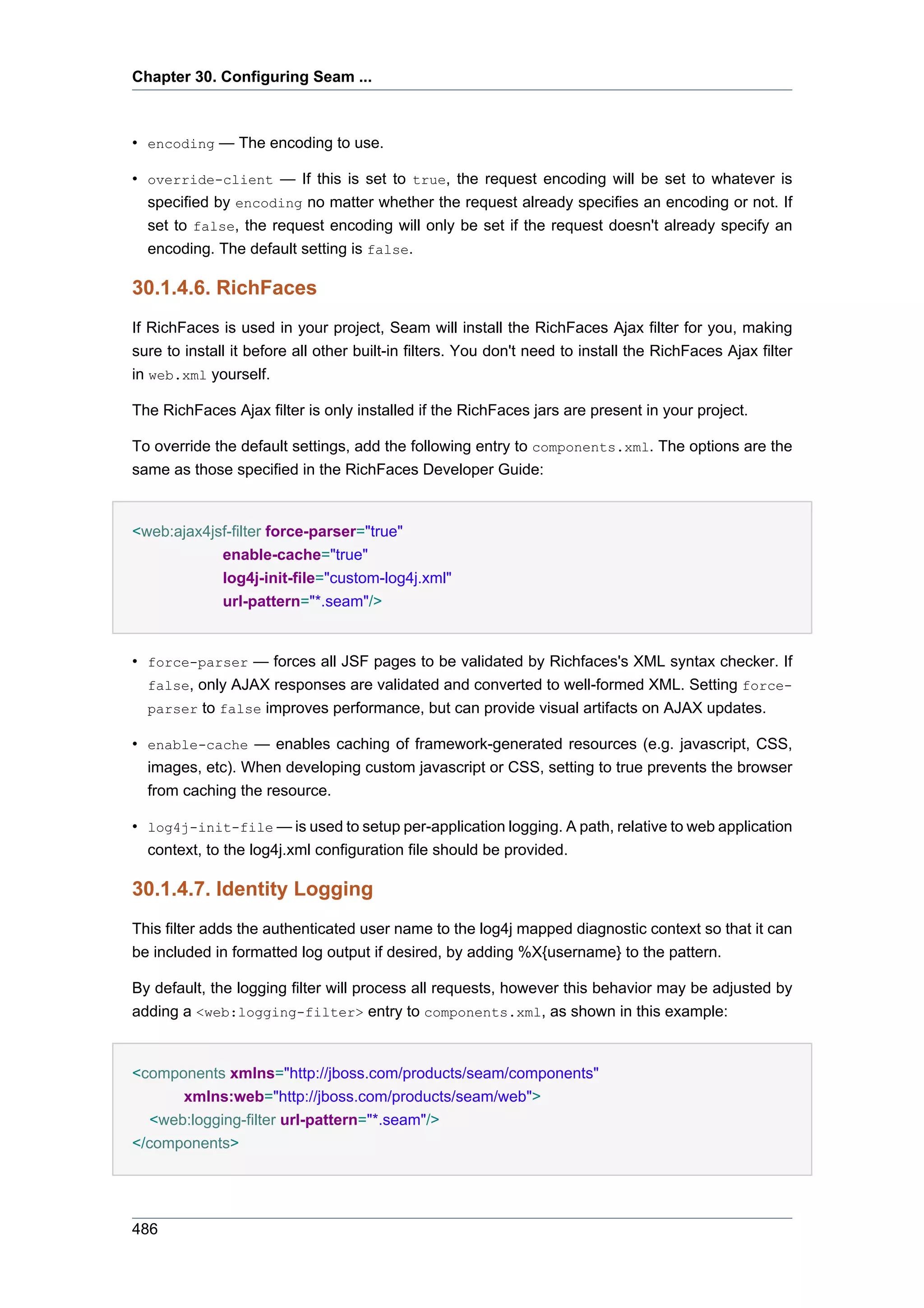 Chapter 30. Configuring Seam ...



• encoding — The encoding to use.

• override-client — If this is set to true, the request encoding will be set to whatever is
  specified by encoding no matter whether the request already specifies an encoding or not. If
  set to false, the request encoding will only be set if the request doesn't already specify an
  encoding. The default setting is false.

30.1.4.6. RichFaces
If RichFaces is used in your project, Seam will install the RichFaces Ajax filter for you, making
sure to install it before all other built-in filters. You don't need to install the RichFaces Ajax filter
in web.xml yourself.

The RichFaces Ajax filter is only installed if the RichFaces jars are present in your project.

To override the default settings, add the following entry to components.xml. The options are the
same as those specified in the RichFaces Developer Guide:


<web:ajax4jsf-filter force-parser="true"
            enable-cache="true"
            log4j-init-file="custom-log4j.xml"
            url-pattern="*.seam"/>


• force-parser — forces all JSF pages to be validated by Richfaces's XML syntax checker. If
  false, only AJAX responses are validated and converted to well-formed XML. Setting force-
  parser to false improves performance, but can provide visual artifacts on AJAX updates.

• enable-cache — enables caching of framework-generated resources (e.g. javascript, CSS,
  images, etc). When developing custom javascript or CSS, setting to true prevents the browser
  from caching the resource.

• log4j-init-file — is used to setup per-application logging. A path, relative to web application
  context, to the log4j.xml configuration file should be provided.

30.1.4.7. Identity Logging
This filter adds the authenticated user name to the log4j mapped diagnostic context so that it can
be included in formatted log output if desired, by adding %X{username} to the pattern.

By default, the logging filter will process all requests, however this behavior may be adjusted by
adding a <web:logging-filter> entry to components.xml, as shown in this example:


<components xmlns="http://jboss.com/products/seam/components"
       xmlns:web="http://jboss.com/products/seam/web">
   <web:logging-filter url-pattern="*.seam"/>
</components>




486
 