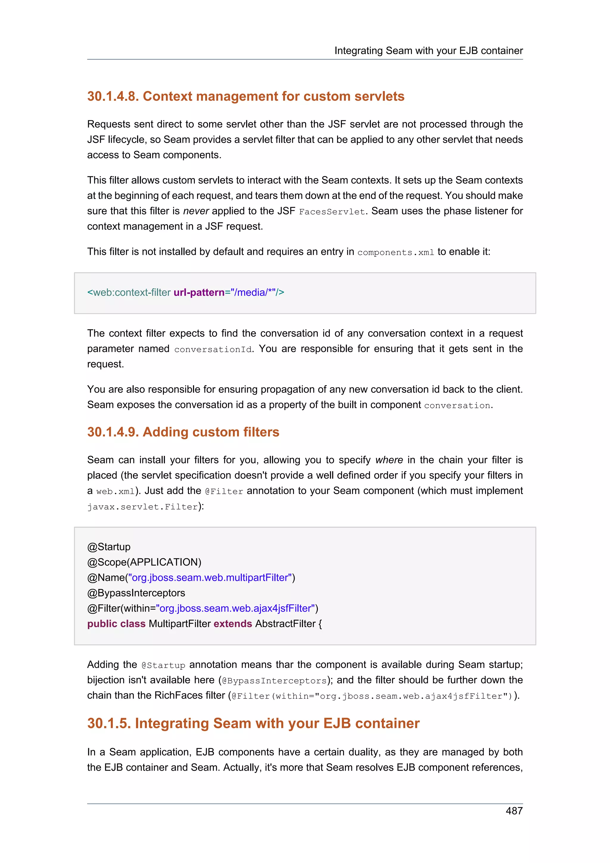 Integrating Seam with your EJB container



30.1.4.8. Context management for custom servlets

Requests sent direct to some servlet other than the JSF servlet are not processed through the
JSF lifecycle, so Seam provides a servlet filter that can be applied to any other servlet that needs
access to Seam components.

This filter allows custom servlets to interact with the Seam contexts. It sets up the Seam contexts
at the beginning of each request, and tears them down at the end of the request. You should make
sure that this filter is never applied to the JSF FacesServlet. Seam uses the phase listener for
context management in a JSF request.

This filter is not installed by default and requires an entry in components.xml to enable it:


<web:context-filter url-pattern="/media/*"/>


The context filter expects to find the conversation id of any conversation context in a request
parameter named conversationId. You are responsible for ensuring that it gets sent in the
request.

You are also responsible for ensuring propagation of any new conversation id back to the client.
Seam exposes the conversation id as a property of the built in component conversation.

30.1.4.9. Adding custom filters

Seam can install your filters for you, allowing you to specify where in the chain your filter is
placed (the servlet specification doesn't provide a well defined order if you specify your filters in
a web.xml). Just add the @Filter annotation to your Seam component (which must implement
javax.servlet.Filter):



@Startup
@Scope(APPLICATION)
@Name("org.jboss.seam.web.multipartFilter")
@BypassInterceptors
@Filter(within="org.jboss.seam.web.ajax4jsfFilter")
public class MultipartFilter extends AbstractFilter {


Adding the @Startup annotation means thar the component is available during Seam startup;
bijection isn't available here (@BypassInterceptors); and the filter should be further down the
chain than the RichFaces filter (@Filter(within="org.jboss.seam.web.ajax4jsfFilter")).

30.1.5. Integrating Seam with your EJB container
In a Seam application, EJB components have a certain duality, as they are managed by both
the EJB container and Seam. Actually, it's more that Seam resolves EJB component references,



                                                                                                 487
 