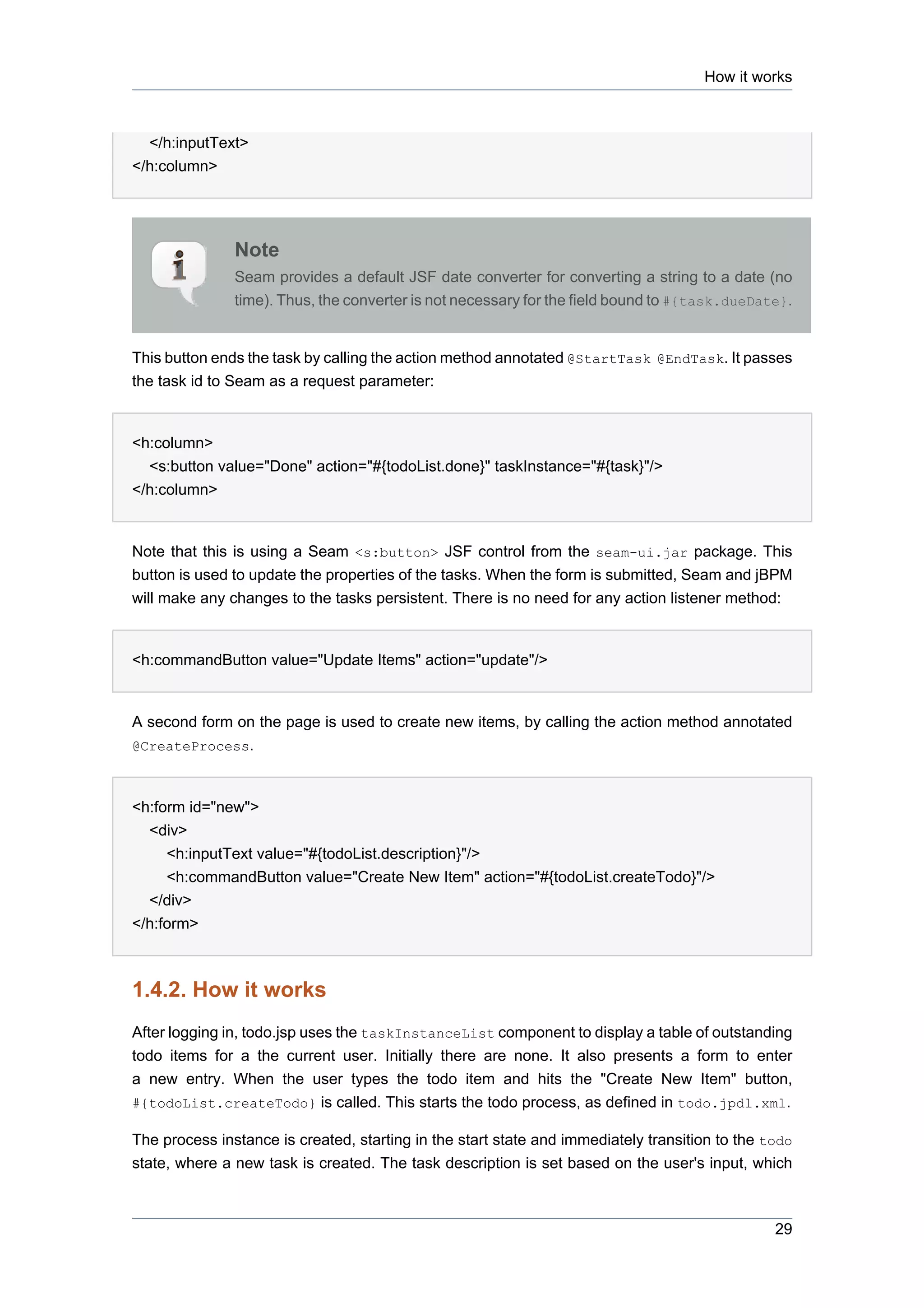 How it works



  </h:inputText>
</h:column>




               Note
               Seam provides a default JSF date converter for converting a string to a date (no
               time). Thus, the converter is not necessary for the field bound to #{task.dueDate}.


This button ends the task by calling the action method annotated @StartTask @EndTask. It passes
the task id to Seam as a request parameter:


<h:column>
  <s:button value="Done" action="#{todoList.done}" taskInstance="#{task}"/>
</h:column>


Note that this is using a Seam <s:button> JSF control from the seam-ui.jar package. This
button is used to update the properties of the tasks. When the form is submitted, Seam and jBPM
will make any changes to the tasks persistent. There is no need for any action listener method:


<h:commandButton value="Update Items" action="update"/>


A second form on the page is used to create new items, by calling the action method annotated
@CreateProcess.



<h:form id="new">
  <div>
     <h:inputText value="#{todoList.description}"/>
     <h:commandButton value="Create New Item" action="#{todoList.createTodo}"/>
  </div>
</h:form>



1.4.2. How it works
After logging in, todo.jsp uses the taskInstanceList component to display a table of outstanding
todo items for a the current user. Initially there are none. It also presents a form to enter
a new entry. When the user types the todo item and hits the "Create New Item" button,
#{todoList.createTodo} is called. This starts the todo process, as defined in todo.jpdl.xml.

The process instance is created, starting in the start state and immediately transition to the todo
state, where a new task is created. The task description is set based on the user's input, which



                                                                                                29
 