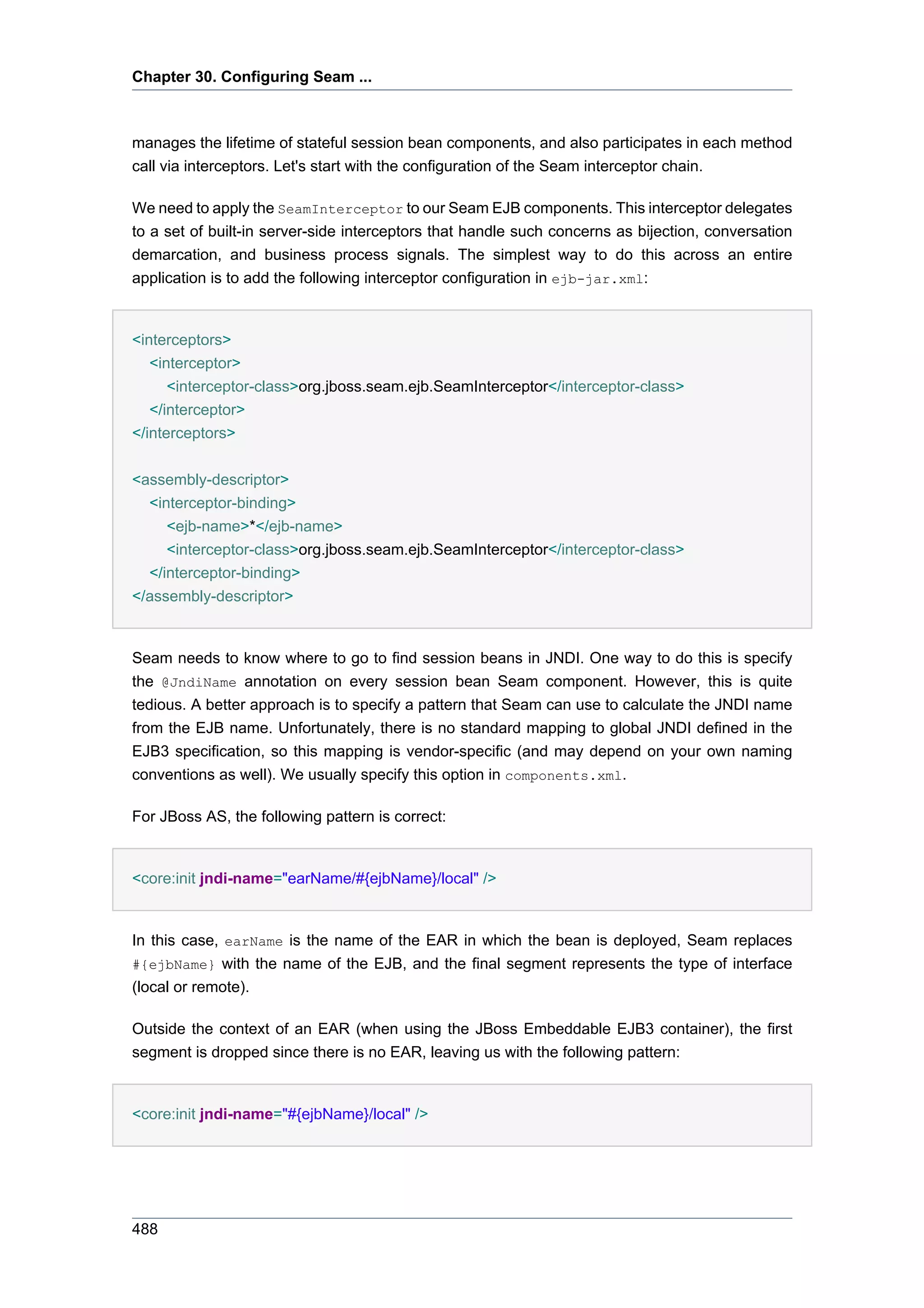 Chapter 30. Configuring Seam ...



manages the lifetime of stateful session bean components, and also participates in each method
call via interceptors. Let's start with the configuration of the Seam interceptor chain.

We need to apply the SeamInterceptor to our Seam EJB components. This interceptor delegates
to a set of built-in server-side interceptors that handle such concerns as bijection, conversation
demarcation, and business process signals. The simplest way to do this across an entire
application is to add the following interceptor configuration in ejb-jar.xml:


<interceptors>
   <interceptor>
      <interceptor-class>org.jboss.seam.ejb.SeamInterceptor</interceptor-class>
   </interceptor>
</interceptors>


<assembly-descriptor>
  <interceptor-binding>
     <ejb-name>*</ejb-name>
     <interceptor-class>org.jboss.seam.ejb.SeamInterceptor</interceptor-class>
  </interceptor-binding>
</assembly-descriptor>


Seam needs to know where to go to find session beans in JNDI. One way to do this is specify
the @JndiName annotation on every session bean Seam component. However, this is quite
tedious. A better approach is to specify a pattern that Seam can use to calculate the JNDI name
from the EJB name. Unfortunately, there is no standard mapping to global JNDI defined in the
EJB3 specification, so this mapping is vendor-specific (and may depend on your own naming
conventions as well). We usually specify this option in components.xml.

For JBoss AS, the following pattern is correct:


<core:init jndi-name="earName/#{ejbName}/local" />


In this case, earName is the name of the EAR in which the bean is deployed, Seam replaces
#{ejbName} with the name of the EJB, and the final segment represents the type of interface
(local or remote).

Outside the context of an EAR (when using the JBoss Embeddable EJB3 container), the first
segment is dropped since there is no EAR, leaving us with the following pattern:


<core:init jndi-name="#{ejbName}/local" />




488
 