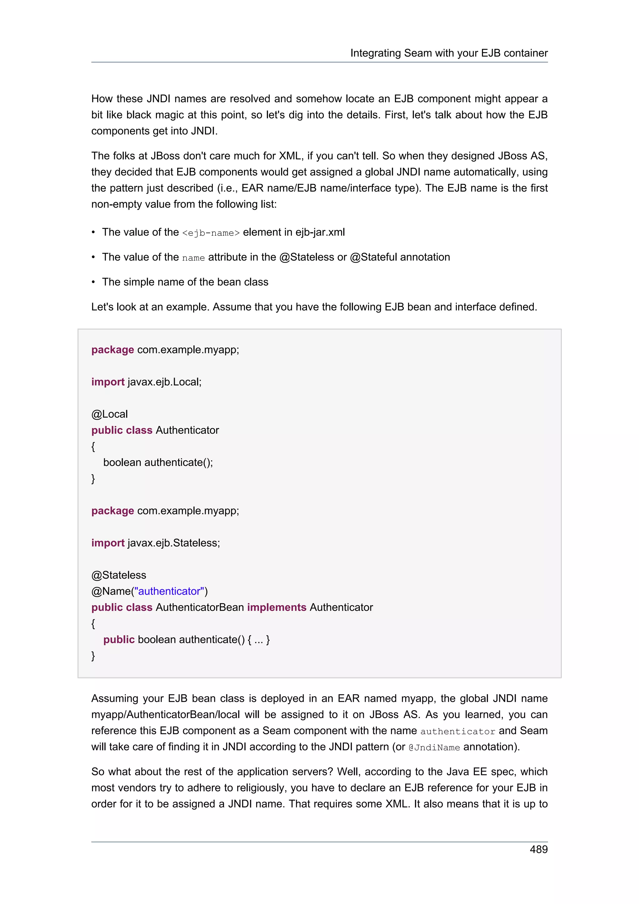 Integrating Seam with your EJB container



How these JNDI names are resolved and somehow locate an EJB component might appear a
bit like black magic at this point, so let's dig into the details. First, let's talk about how the EJB
components get into JNDI.

The folks at JBoss don't care much for XML, if you can't tell. So when they designed JBoss AS,
they decided that EJB components would get assigned a global JNDI name automatically, using
the pattern just described (i.e., EAR name/EJB name/interface type). The EJB name is the first
non-empty value from the following list:

• The value of the <ejb-name> element in ejb-jar.xml

• The value of the name attribute in the @Stateless or @Stateful annotation

• The simple name of the bean class

Let's look at an example. Assume that you have the following EJB bean and interface defined.


package com.example.myapp;


import javax.ejb.Local;


@Local
public class Authenticator
{
  boolean authenticate();
}


package com.example.myapp;


import javax.ejb.Stateless;

@Stateless
@Name("authenticator")
public class AuthenticatorBean implements Authenticator
{
  public boolean authenticate() { ... }
}


Assuming your EJB bean class is deployed in an EAR named myapp, the global JNDI name
myapp/AuthenticatorBean/local will be assigned to it on JBoss AS. As you learned, you can
reference this EJB component as a Seam component with the name authenticator and Seam
will take care of finding it in JNDI according to the JNDI pattern (or @JndiName annotation).

So what about the rest of the application servers? Well, according to the Java EE spec, which
most vendors try to adhere to religiously, you have to declare an EJB reference for your EJB in
order for it to be assigned a JNDI name. That requires some XML. It also means that it is up to



                                                                                                  489
 