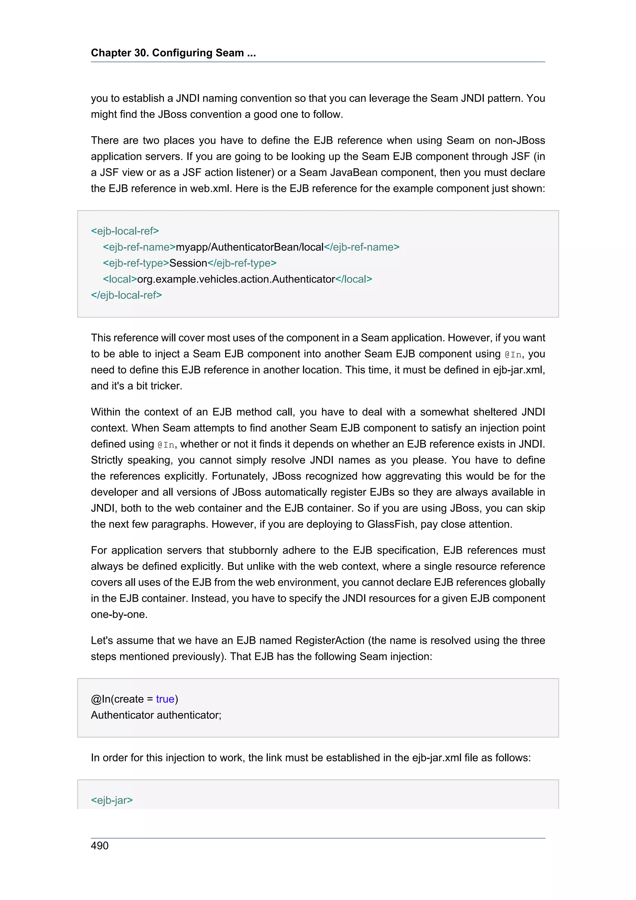 Chapter 30. Configuring Seam ...



you to establish a JNDI naming convention so that you can leverage the Seam JNDI pattern. You
might find the JBoss convention a good one to follow.

There are two places you have to define the EJB reference when using Seam on non-JBoss
application servers. If you are going to be looking up the Seam EJB component through JSF (in
a JSF view or as a JSF action listener) or a Seam JavaBean component, then you must declare
the EJB reference in web.xml. Here is the EJB reference for the example component just shown:


<ejb-local-ref>
  <ejb-ref-name>myapp/AuthenticatorBean/local</ejb-ref-name>
  <ejb-ref-type>Session</ejb-ref-type>
  <local>org.example.vehicles.action.Authenticator</local>
</ejb-local-ref>


This reference will cover most uses of the component in a Seam application. However, if you want
to be able to inject a Seam EJB component into another Seam EJB component using @In, you
need to define this EJB reference in another location. This time, it must be defined in ejb-jar.xml,
and it's a bit tricker.

Within the context of an EJB method call, you have to deal with a somewhat sheltered JNDI
context. When Seam attempts to find another Seam EJB component to satisfy an injection point
defined using @In, whether or not it finds it depends on whether an EJB reference exists in JNDI.
Strictly speaking, you cannot simply resolve JNDI names as you please. You have to define
the references explicitly. Fortunately, JBoss recognized how aggrevating this would be for the
developer and all versions of JBoss automatically register EJBs so they are always available in
JNDI, both to the web container and the EJB container. So if you are using JBoss, you can skip
the next few paragraphs. However, if you are deploying to GlassFish, pay close attention.

For application servers that stubbornly adhere to the EJB specification, EJB references must
always be defined explicitly. But unlike with the web context, where a single resource reference
covers all uses of the EJB from the web environment, you cannot declare EJB references globally
in the EJB container. Instead, you have to specify the JNDI resources for a given EJB component
one-by-one.

Let's assume that we have an EJB named RegisterAction (the name is resolved using the three
steps mentioned previously). That EJB has the following Seam injection:


@In(create = true)
Authenticator authenticator;


In order for this injection to work, the link must be established in the ejb-jar.xml file as follows:


<ejb-jar>



490
 