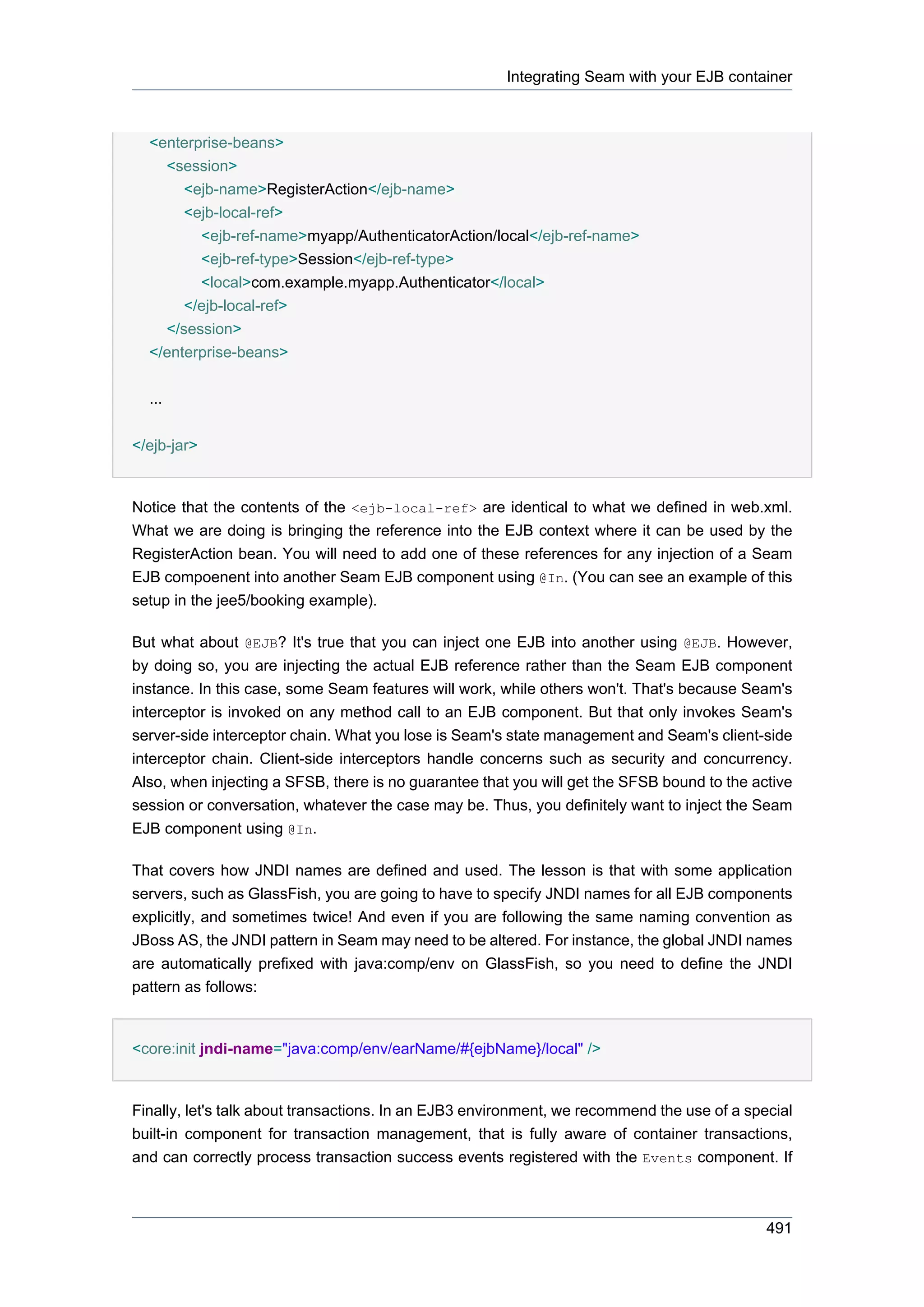 Integrating Seam with your EJB container



  <enterprise-beans>
    <session>
       <ejb-name>RegisterAction</ejb-name>
       <ejb-local-ref>
         <ejb-ref-name>myapp/AuthenticatorAction/local</ejb-ref-name>
         <ejb-ref-type>Session</ejb-ref-type>
         <local>com.example.myapp.Authenticator</local>
       </ejb-local-ref>
    </session>
  </enterprise-beans>


  ...


</ejb-jar>


Notice that the contents of the <ejb-local-ref> are identical to what we defined in web.xml.
What we are doing is bringing the reference into the EJB context where it can be used by the
RegisterAction bean. You will need to add one of these references for any injection of a Seam
EJB compoenent into another Seam EJB component using @In. (You can see an example of this
setup in the jee5/booking example).

But what about @EJB? It's true that you can inject one EJB into another using @EJB. However,
by doing so, you are injecting the actual EJB reference rather than the Seam EJB component
instance. In this case, some Seam features will work, while others won't. That's because Seam's
interceptor is invoked on any method call to an EJB component. But that only invokes Seam's
server-side interceptor chain. What you lose is Seam's state management and Seam's client-side
interceptor chain. Client-side interceptors handle concerns such as security and concurrency.
Also, when injecting a SFSB, there is no guarantee that you will get the SFSB bound to the active
session or conversation, whatever the case may be. Thus, you definitely want to inject the Seam
EJB component using @In.

That covers how JNDI names are defined and used. The lesson is that with some application
servers, such as GlassFish, you are going to have to specify JNDI names for all EJB components
explicitly, and sometimes twice! And even if you are following the same naming convention as
JBoss AS, the JNDI pattern in Seam may need to be altered. For instance, the global JNDI names
are automatically prefixed with java:comp/env on GlassFish, so you need to define the JNDI
pattern as follows:


<core:init jndi-name="java:comp/env/earName/#{ejbName}/local" />


Finally, let's talk about transactions. In an EJB3 environment, we recommend the use of a special
built-in component for transaction management, that is fully aware of container transactions,
and can correctly process transaction success events registered with the Events component. If



                                                                                             491
 