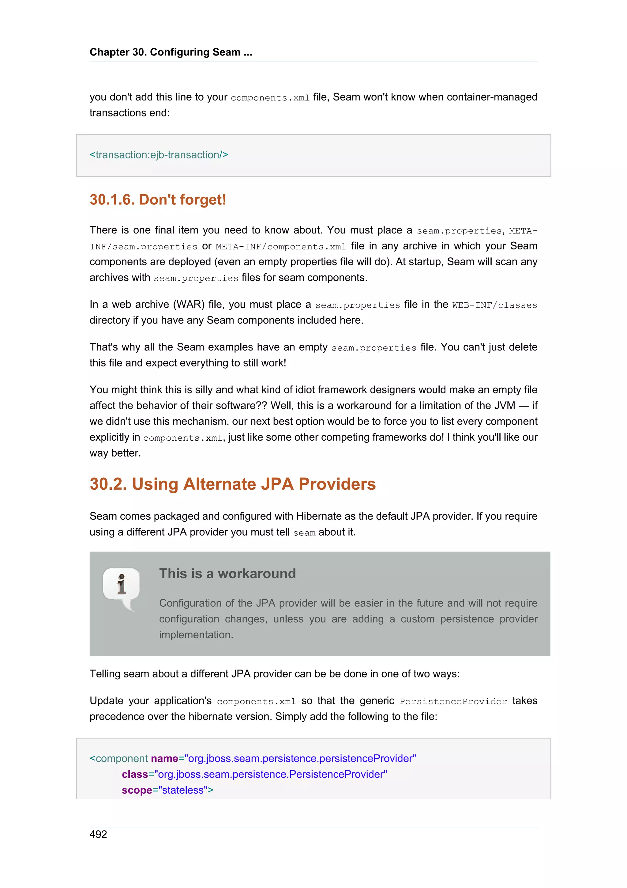 Chapter 30. Configuring Seam ...



you don't add this line to your components.xml file, Seam won't know when container-managed
transactions end:


<transaction:ejb-transaction/>



30.1.6. Don't forget!
There is one final item you need to know about. You must place a seam.properties, META-
INF/seam.properties or META-INF/components.xml file in any archive in which your Seam
components are deployed (even an empty properties file will do). At startup, Seam will scan any
archives with seam.properties files for seam components.

In a web archive (WAR) file, you must place a seam.properties file in the WEB-INF/classes
directory if you have any Seam components included here.

That's why all the Seam examples have an empty seam.properties file. You can't just delete
this file and expect everything to still work!

You might think this is silly and what kind of idiot framework designers would make an empty file
affect the behavior of their software?? Well, this is a workaround for a limitation of the JVM — if
we didn't use this mechanism, our next best option would be to force you to list every component
explicitly in components.xml, just like some other competing frameworks do! I think you'll like our
way better.


30.2. Using Alternate JPA Providers
Seam comes packaged and configured with Hibernate as the default JPA provider. If you require
using a different JPA provider you must tell seam about it.



                This is a workaround

                Configuration of the JPA provider will be easier in the future and will not require
                configuration changes, unless you are adding a custom persistence provider
                implementation.


Telling seam about a different JPA provider can be be done in one of two ways:

Update your application's components.xml so that the generic PersistenceProvider takes
precedence over the hibernate version. Simply add the following to the file:


<component name="org.jboss.seam.persistence.persistenceProvider"
     class="org.jboss.seam.persistence.PersistenceProvider"
     scope="stateless">



492
 