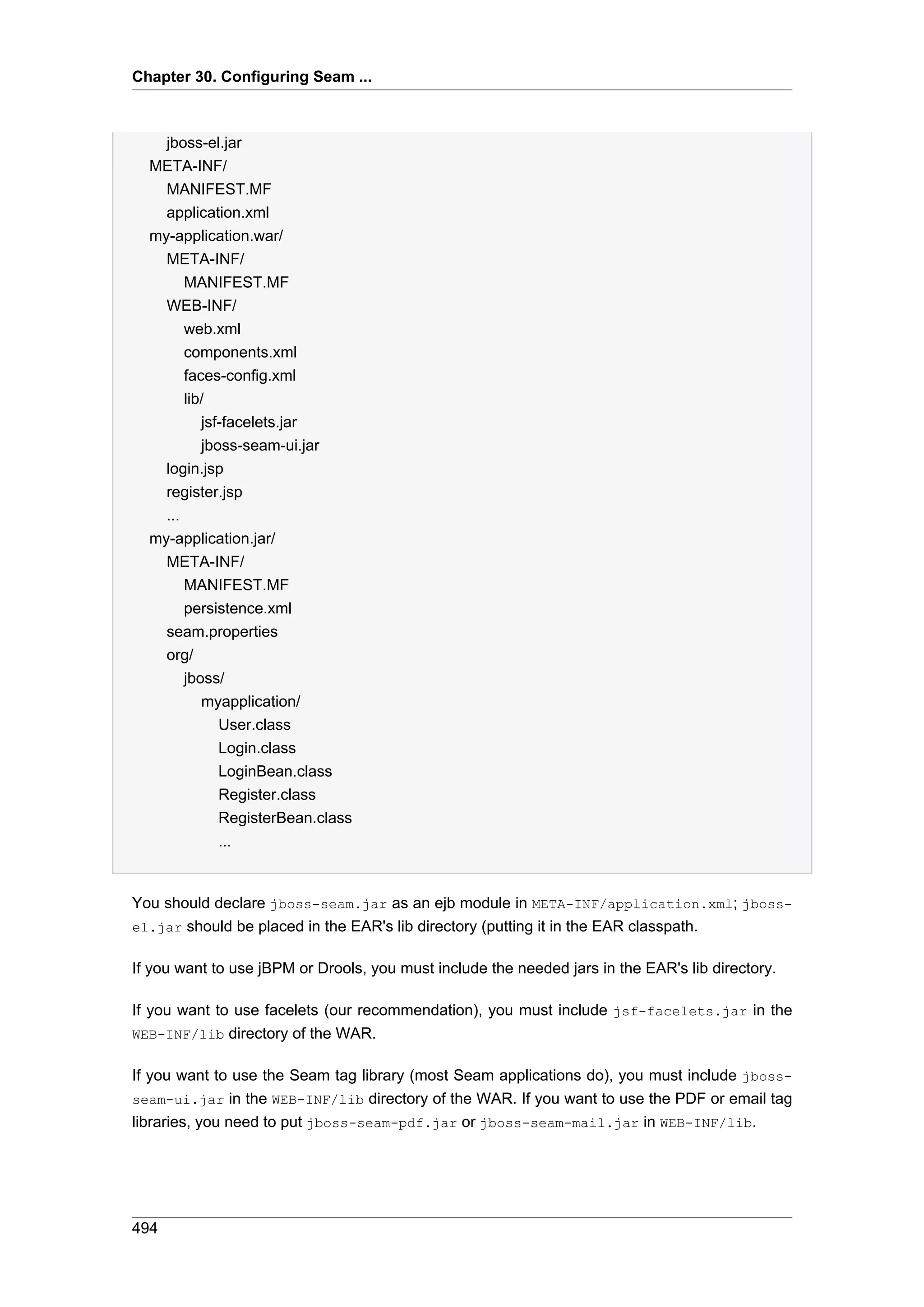 Chapter 30. Configuring Seam ...



    jboss-el.jar
  META-INF/
    MANIFEST.MF
    application.xml
  my-application.war/
    META-INF/
        MANIFEST.MF
    WEB-INF/
        web.xml
        components.xml
        faces-config.xml
        lib/
           jsf-facelets.jar
           jboss-seam-ui.jar
    login.jsp
    register.jsp
    ...
  my-application.jar/
    META-INF/
      MANIFEST.MF
      persistence.xml
    seam.properties
    org/
      jboss/
         myapplication/
           User.class
           Login.class
           LoginBean.class
           Register.class
           RegisterBean.class
           ...


You should declare jboss-seam.jar as an ejb module in META-INF/application.xml; jboss-
el.jar should be placed in the EAR's lib directory (putting it in the EAR classpath.


If you want to use jBPM or Drools, you must include the needed jars in the EAR's lib directory.

If you want to use facelets (our recommendation), you must include jsf-facelets.jar in the
WEB-INF/lib directory of the WAR.


If you want to use the Seam tag library (most Seam applications do), you must include jboss-
seam-ui.jar in the WEB-INF/lib directory of the WAR. If you want to use the PDF or email tag
libraries, you need to put jboss-seam-pdf.jar or jboss-seam-mail.jar in WEB-INF/lib.




494
 