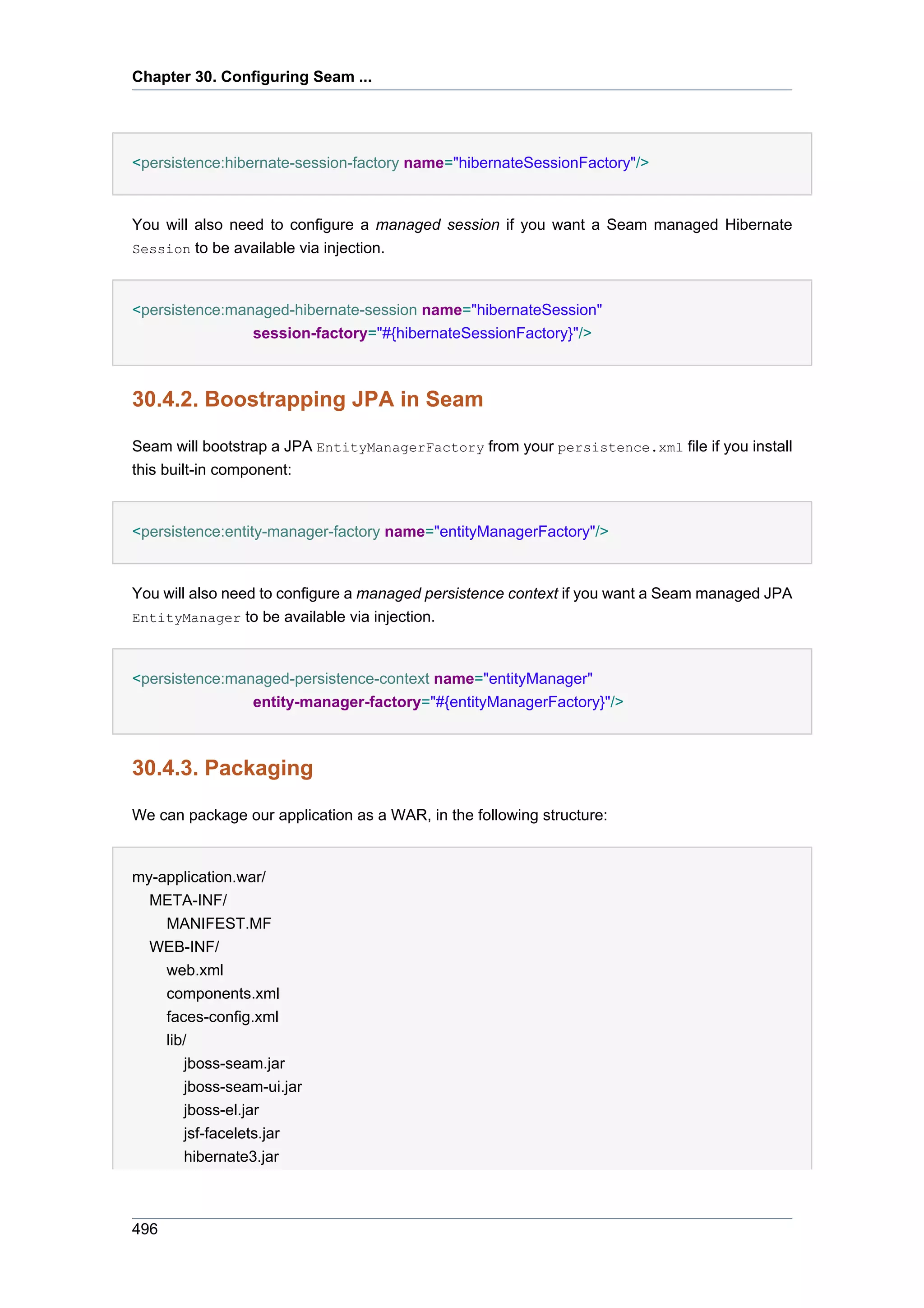 Chapter 30. Configuring Seam ...




<persistence:hibernate-session-factory name="hibernateSessionFactory"/>


You will also need to configure a managed session if you want a Seam managed Hibernate
Session to be available via injection.



<persistence:managed-hibernate-session name="hibernateSession"
                session-factory="#{hibernateSessionFactory}"/>



30.4.2. Boostrapping JPA in Seam

Seam will bootstrap a JPA EntityManagerFactory from your persistence.xml file if you install
this built-in component:


<persistence:entity-manager-factory name="entityManagerFactory"/>


You will also need to configure a managed persistence context if you want a Seam managed JPA
EntityManager to be available via injection.



<persistence:managed-persistence-context name="entityManager"
                entity-manager-factory="#{entityManagerFactory}"/>



30.4.3. Packaging

We can package our application as a WAR, in the following structure:


my-application.war/
  META-INF/
   MANIFEST.MF
  WEB-INF/
   web.xml
   components.xml
   faces-config.xml
   lib/
      jboss-seam.jar
      jboss-seam-ui.jar
      jboss-el.jar
      jsf-facelets.jar
      hibernate3.jar



496
 