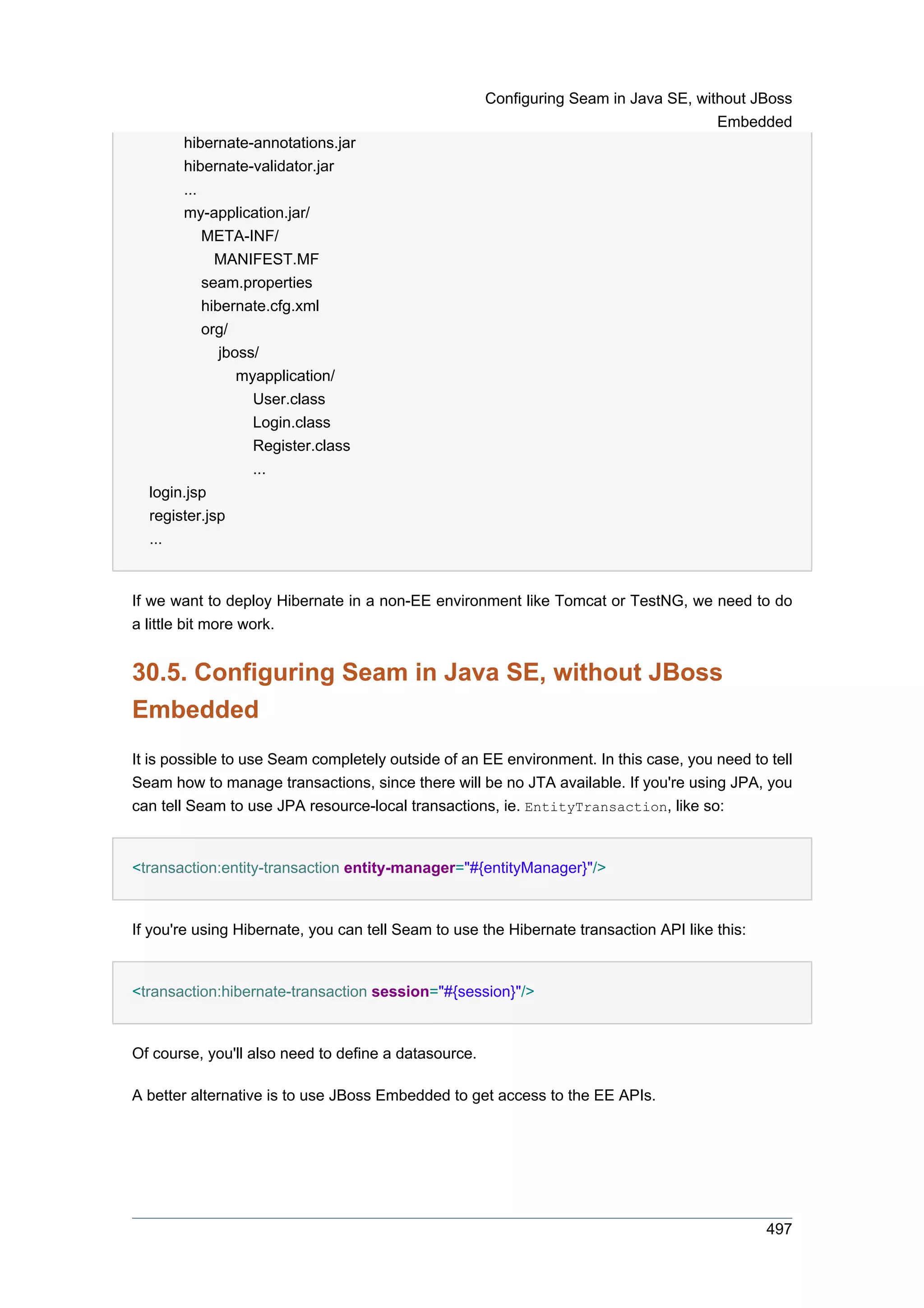 Configuring Seam in Java SE, without JBoss
                                                                                      Embedded
       hibernate-annotations.jar
       hibernate-validator.jar
       ...
       my-application.jar/
           META-INF/
             MANIFEST.MF
           seam.properties
           hibernate.cfg.xml
           org/
              jboss/
                 myapplication/
                   User.class
                   Login.class
                   Register.class
                   ...
  login.jsp
  register.jsp
  ...


If we want to deploy Hibernate in a non-EE environment like Tomcat or TestNG, we need to do
a little bit more work.


30.5. Configuring Seam in Java SE, without JBoss
Embedded
It is possible to use Seam completely outside of an EE environment. In this case, you need to tell
Seam how to manage transactions, since there will be no JTA available. If you're using JPA, you
can tell Seam to use JPA resource-local transactions, ie. EntityTransaction, like so:


<transaction:entity-transaction entity-manager="#{entityManager}"/>


If you're using Hibernate, you can tell Seam to use the Hibernate transaction API like this:


<transaction:hibernate-transaction session="#{session}"/>


Of course, you'll also need to define a datasource.

A better alternative is to use JBoss Embedded to get access to the EE APIs.




                                                                                               497
 