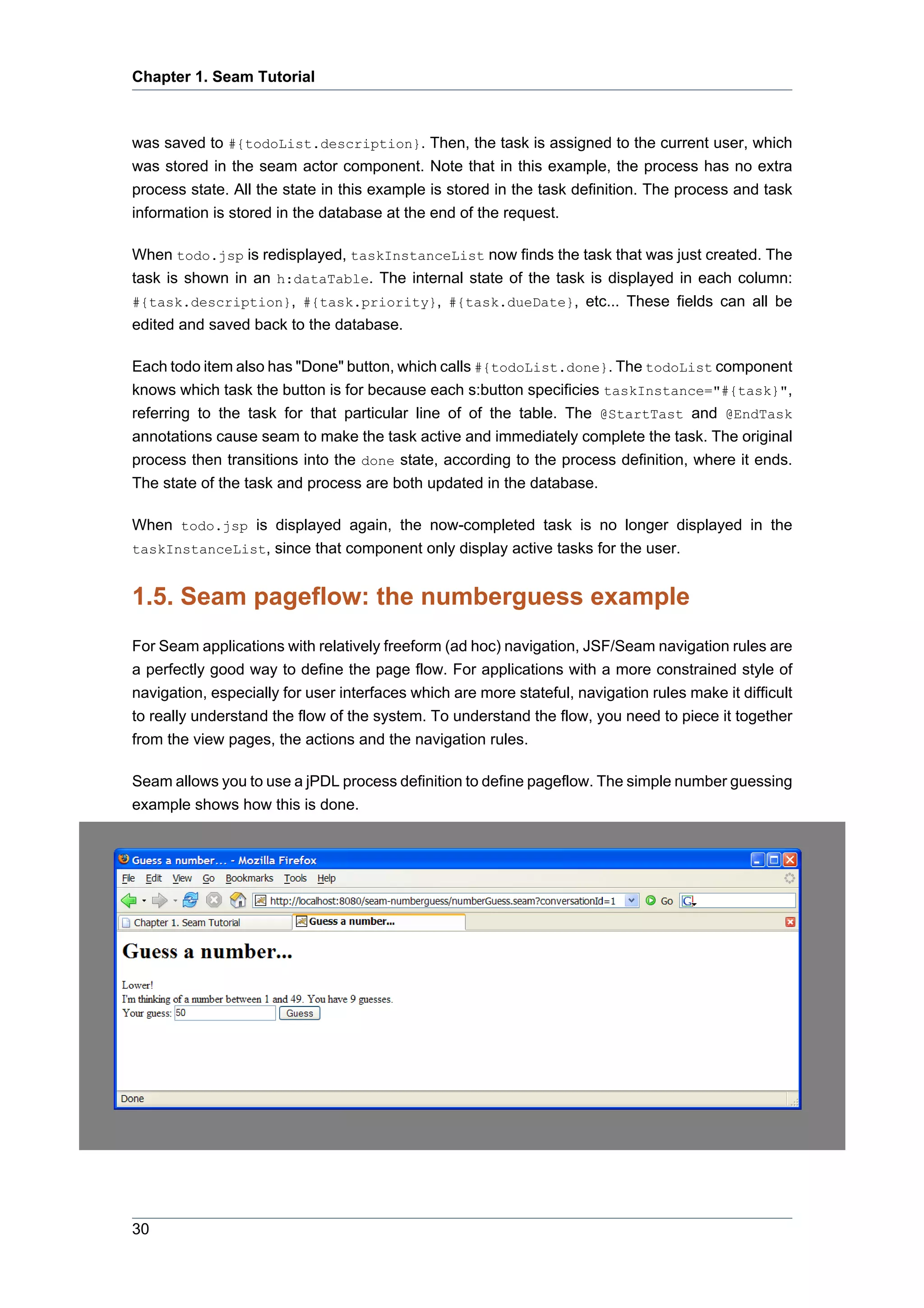 Chapter 1. Seam Tutorial



was saved to #{todoList.description}. Then, the task is assigned to the current user, which
was stored in the seam actor component. Note that in this example, the process has no extra
process state. All the state in this example is stored in the task definition. The process and task
information is stored in the database at the end of the request.

When todo.jsp is redisplayed, taskInstanceList now finds the task that was just created. The
task is shown in an h:dataTable. The internal state of the task is displayed in each column:
#{task.description}, #{task.priority}, #{task.dueDate}, etc... These fields can all be
edited and saved back to the database.

Each todo item also has "Done" button, which calls #{todoList.done}. The todoList component
knows which task the button is for because each s:button specificies taskInstance="#{task}",
referring to the task for that particular line of of the table. The @StartTast and @EndTask
annotations cause seam to make the task active and immediately complete the task. The original
process then transitions into the done state, according to the process definition, where it ends.
The state of the task and process are both updated in the database.

When todo.jsp is displayed again, the now-completed task is no longer displayed in the
taskInstanceList, since that component only display active tasks for the user.


1.5. Seam pageflow: the numberguess example
For Seam applications with relatively freeform (ad hoc) navigation, JSF/Seam navigation rules are
a perfectly good way to define the page flow. For applications with a more constrained style of
navigation, especially for user interfaces which are more stateful, navigation rules make it difficult
to really understand the flow of the system. To understand the flow, you need to piece it together
from the view pages, the actions and the navigation rules.

Seam allows you to use a jPDL process definition to define pageflow. The simple number guessing
example shows how this is done.




30
 