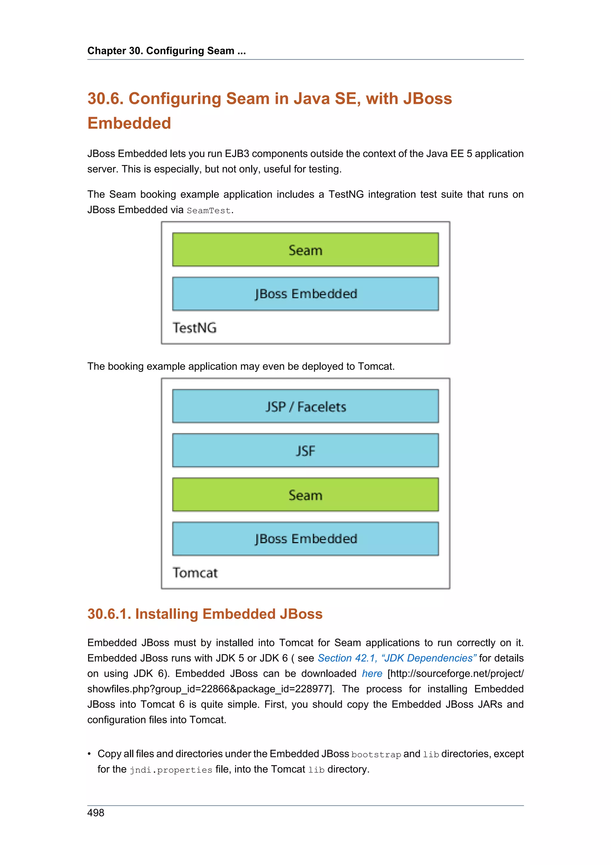 Chapter 30. Configuring Seam ...



30.6. Configuring Seam in Java SE, with JBoss
Embedded
JBoss Embedded lets you run EJB3 components outside the context of the Java EE 5 application
server. This is especially, but not only, useful for testing.

The Seam booking example application includes a TestNG integration test suite that runs on
JBoss Embedded via SeamTest.




The booking example application may even be deployed to Tomcat.




30.6.1. Installing Embedded JBoss
Embedded JBoss must by installed into Tomcat for Seam applications to run correctly on it.
Embedded JBoss runs with JDK 5 or JDK 6 ( see Section 42.1, “JDK Dependencies” for details
on using JDK 6). Embedded JBoss can be downloaded here [http://sourceforge.net/project/
showfiles.php?group_id=22866&package_id=228977]. The process for installing Embedded
JBoss into Tomcat 6 is quite simple. First, you should copy the Embedded JBoss JARs and
configuration files into Tomcat.


• Copy all files and directories under the Embedded JBoss bootstrap and lib directories, except
  for the jndi.properties file, into the Tomcat lib directory.



498
 
