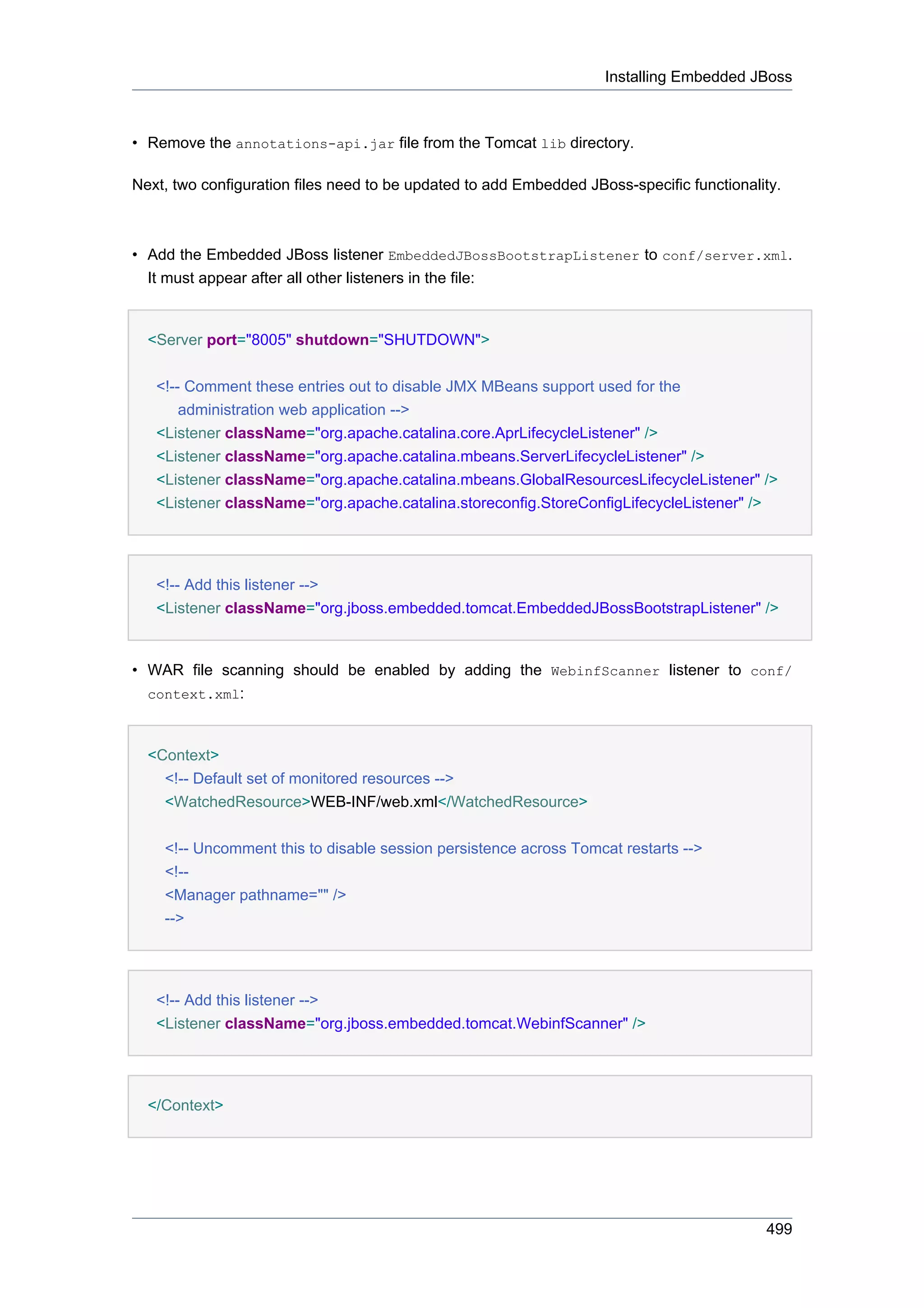 Installing Embedded JBoss



• Remove the annotations-api.jar file from the Tomcat lib directory.

Next, two configuration files need to be updated to add Embedded JBoss-specific functionality.



• Add the Embedded JBoss listener EmbeddedJBossBootstrapListener to conf/server.xml.
  It must appear after all other listeners in the file:


  <Server port="8005" shutdown="SHUTDOWN">


   <!-- Comment these entries out to disable JMX MBeans support used for the
       administration web application -->
   <Listener className="org.apache.catalina.core.AprLifecycleListener" />
   <Listener className="org.apache.catalina.mbeans.ServerLifecycleListener" />
   <Listener className="org.apache.catalina.mbeans.GlobalResourcesLifecycleListener" />
   <Listener className="org.apache.catalina.storeconfig.StoreConfigLifecycleListener" />




   <!-- Add this listener -->
   <Listener className="org.jboss.embedded.tomcat.EmbeddedJBossBootstrapListener" />


• WAR file scanning should be enabled by adding the WebinfScanner listener to conf/
  context.xml:



  <Context>
    <!-- Default set of monitored resources -->
    <WatchedResource>WEB-INF/web.xml</WatchedResource>


    <!-- Uncomment this to disable session persistence across Tomcat restarts -->
    <!--
    <Manager pathname="" />
    -->




   <!-- Add this listener -->
   <Listener className="org.jboss.embedded.tomcat.WebinfScanner" />




  </Context>




                                                                                           499
 