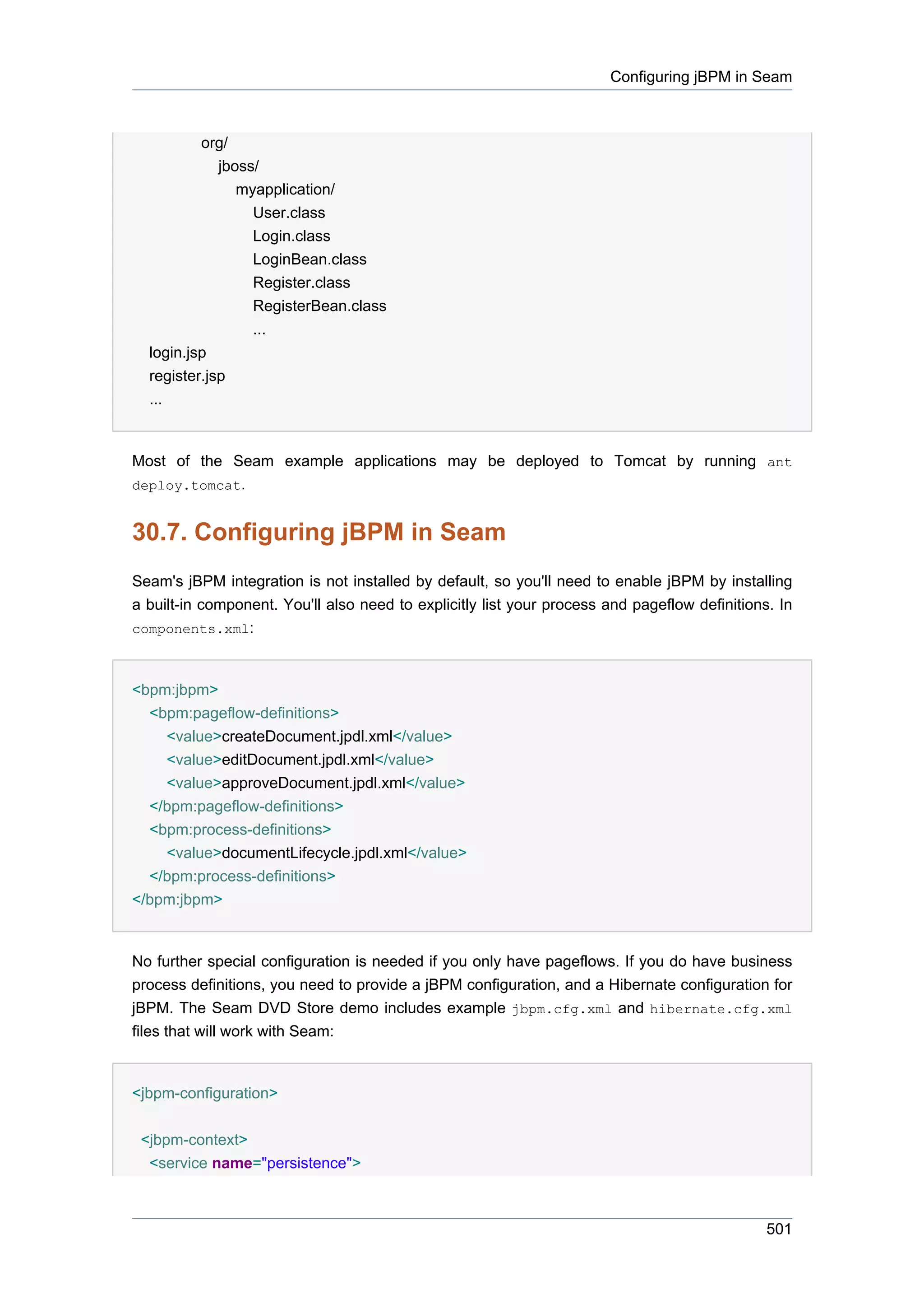 Configuring jBPM in Seam



          org/
             jboss/
                myapplication/
                  User.class
                  Login.class
                  LoginBean.class
                  Register.class
                  RegisterBean.class
                  ...
  login.jsp
  register.jsp
  ...


Most of the Seam example applications may be deployed to Tomcat by running ant
deploy.tomcat.


30.7. Configuring jBPM in Seam
Seam's jBPM integration is not installed by default, so you'll need to enable jBPM by installing
a built-in component. You'll also need to explicitly list your process and pageflow definitions. In
components.xml:



<bpm:jbpm>
  <bpm:pageflow-definitions>
    <value>createDocument.jpdl.xml</value>
    <value>editDocument.jpdl.xml</value>
    <value>approveDocument.jpdl.xml</value>
  </bpm:pageflow-definitions>
  <bpm:process-definitions>
    <value>documentLifecycle.jpdl.xml</value>
  </bpm:process-definitions>
</bpm:jbpm>


No further special configuration is needed if you only have pageflows. If you do have business
process definitions, you need to provide a jBPM configuration, and a Hibernate configuration for
jBPM. The Seam DVD Store demo includes example jbpm.cfg.xml and hibernate.cfg.xml
files that will work with Seam:


<jbpm-configuration>


 <jbpm-context>
  <service name="persistence">



                                                                                               501
 