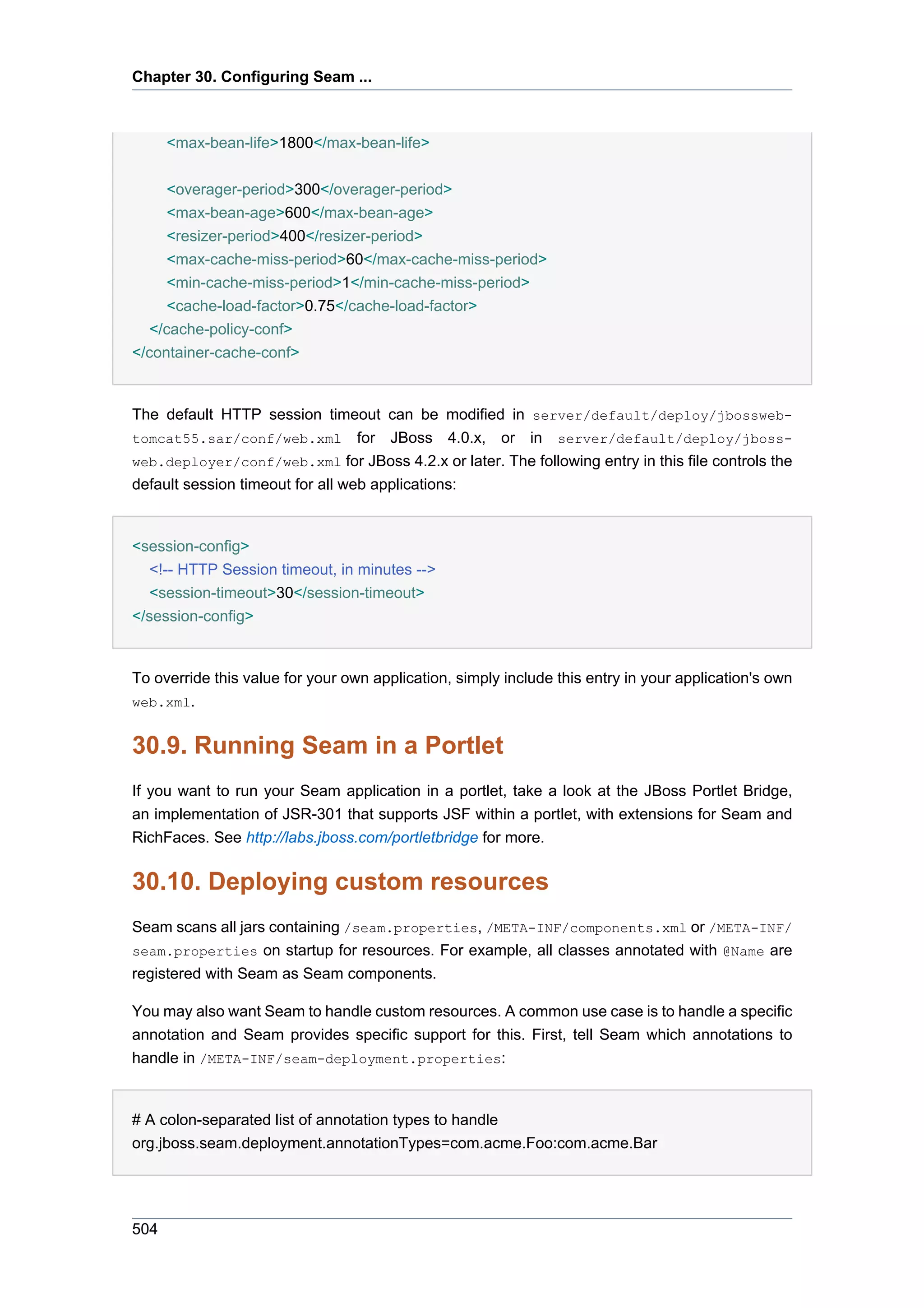 Chapter 30. Configuring Seam ...



      <max-bean-life>1800</max-bean-life>

      <overager-period>300</overager-period>
      <max-bean-age>600</max-bean-age>
      <resizer-period>400</resizer-period>
      <max-cache-miss-period>60</max-cache-miss-period>
      <min-cache-miss-period>1</min-cache-miss-period>
      <cache-load-factor>0.75</cache-load-factor>
   </cache-policy-conf>
</container-cache-conf>


The default HTTP session timeout can be modified in server/default/deploy/jbossweb-
tomcat55.sar/conf/web.xml for JBoss 4.0.x, or in server/default/deploy/jboss-
web.deployer/conf/web.xml for JBoss 4.2.x or later. The following entry in this file controls the
default session timeout for all web applications:


<session-config>
   <!-- HTTP Session timeout, in minutes -->
   <session-timeout>30</session-timeout>
</session-config>


To override this value for your own application, simply include this entry in your application's own
web.xml.


30.9. Running Seam in a Portlet
If you want to run your Seam application in a portlet, take a look at the JBoss Portlet Bridge,
an implementation of JSR-301 that supports JSF within a portlet, with extensions for Seam and
RichFaces. See http://labs.jboss.com/portletbridge for more.


30.10. Deploying custom resources
Seam scans all jars containing /seam.properties, /META-INF/components.xml or /META-INF/
seam.properties on startup for resources. For example, all classes annotated with @Name are
registered with Seam as Seam components.

You may also want Seam to handle custom resources. A common use case is to handle a specific
annotation and Seam provides specific support for this. First, tell Seam which annotations to
handle in /META-INF/seam-deployment.properties:


# A colon-separated list of annotation types to handle
org.jboss.seam.deployment.annotationTypes=com.acme.Foo:com.acme.Bar




504
 