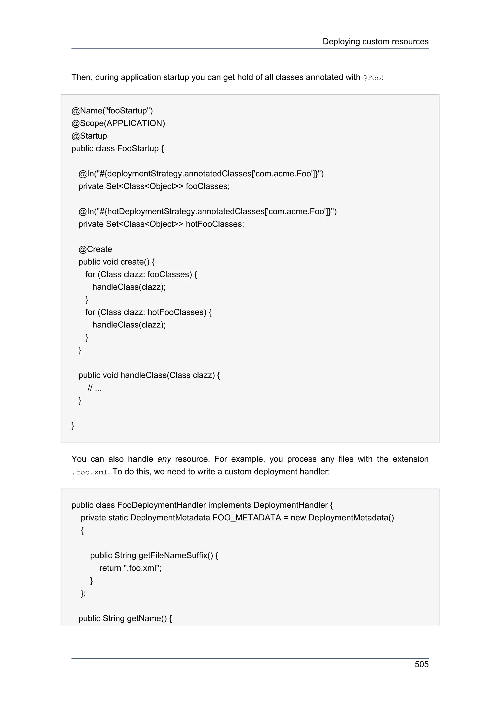 Deploying custom resources



Then, during application startup you can get hold of all classes annotated with @Foo:


@Name("fooStartup")
@Scope(APPLICATION)
@Startup
public class FooStartup {


    @In("#{deploymentStrategy.annotatedClasses['com.acme.Foo']}")
    private Set<Class<Object>> fooClasses;


    @In("#{hotDeploymentStrategy.annotatedClasses['com.acme.Foo']}")
    private Set<Class<Object>> hotFooClasses;


    @Create
    public void create() {
      for (Class clazz: fooClasses) {
        handleClass(clazz);
      }
      for (Class clazz: hotFooClasses) {
        handleClass(clazz);
      }
    }


    public void handleClass(Class clazz) {
      // ...
    }


}


You can also handle any resource. For example, you process any files with the extension
.foo.xml. To do this, we need to write a custom deployment handler:



public class FooDeploymentHandler implements DeploymentHandler {
  private static DeploymentMetadata FOO_METADATA = new DeploymentMetadata()
  {


         public String getFileNameSuffix() {
           return ".foo.xml";
         }
    };


    public String getName() {




                                                                                          505
 