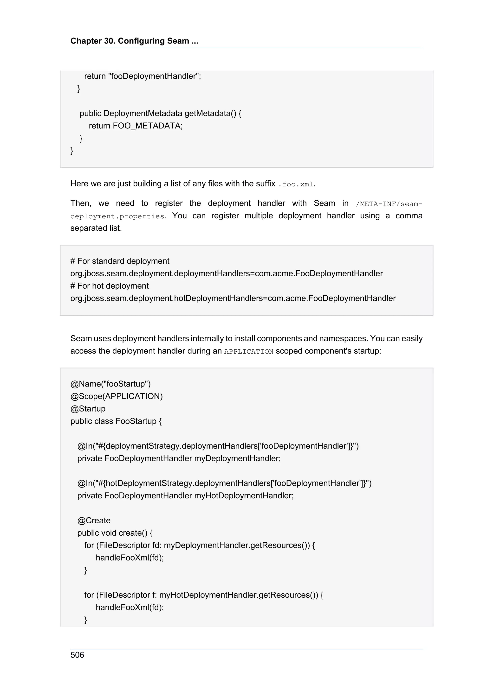 Chapter 30. Configuring Seam ...



        return "fooDeploymentHandler";
    }


    public DeploymentMetadata getMetadata() {
      return FOO_METADATA;
    }
}


Here we are just building a list of any files with the suffix .foo.xml.

Then, we need to register the deployment handler with Seam in /META-INF/seam-
deployment.properties. You can register multiple deployment handler using a comma
separated list.


# For standard deployment
org.jboss.seam.deployment.deploymentHandlers=com.acme.FooDeploymentHandler
# For hot deployment
org.jboss.seam.deployment.hotDeploymentHandlers=com.acme.FooDeploymentHandler



Seam uses deployment handlers internally to install components and namespaces. You can easily
access the deployment handler during an APPLICATION scoped component's startup:


@Name("fooStartup")
@Scope(APPLICATION)
@Startup
public class FooStartup {


    @In("#{deploymentStrategy.deploymentHandlers['fooDeploymentHandler']}")
    private FooDeploymentHandler myDeploymentHandler;


    @In("#{hotDeploymentStrategy.deploymentHandlers['fooDeploymentHandler']}")
    private FooDeploymentHandler myHotDeploymentHandler;


    @Create
    public void create() {
      for (FileDescriptor fd: myDeploymentHandler.getResources()) {
          handleFooXml(fd);
      }


        for (FileDescriptor f: myHotDeploymentHandler.getResources()) {
            handleFooXml(fd);
        }



506
 