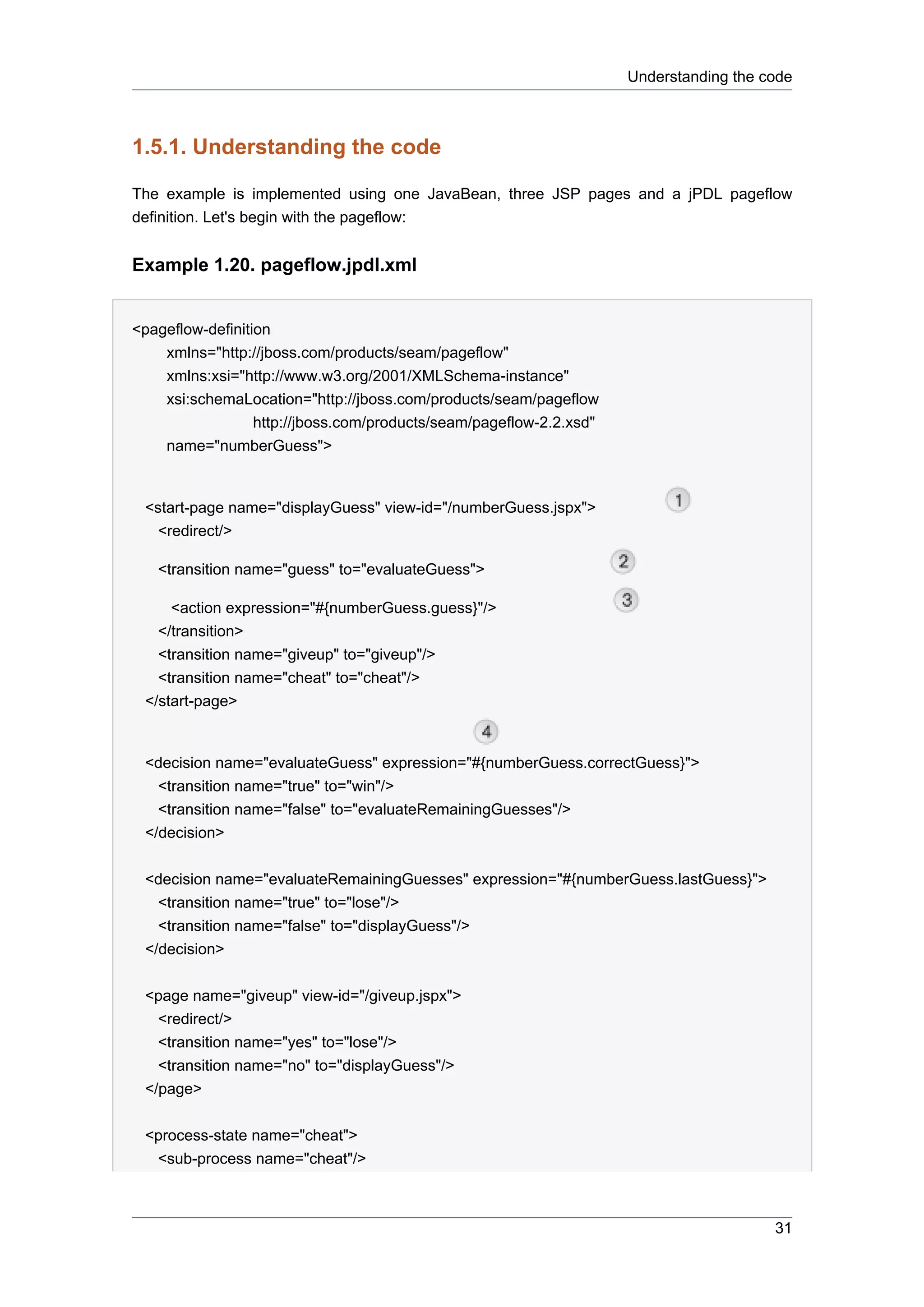 Understanding the code



1.5.1. Understanding the code

The example is implemented using one JavaBean, three JSP pages and a jPDL pageflow
definition. Let's begin with the pageflow:


Example 1.20. pageflow.jpdl.xml


<pageflow-definition
    xmlns="http://jboss.com/products/seam/pageflow"
    xmlns:xsi="http://www.w3.org/2001/XMLSchema-instance"
    xsi:schemaLocation="http://jboss.com/products/seam/pageflow
                  http://jboss.com/products/seam/pageflow-2.2.xsd"
    name="numberGuess">


 <start-page name="displayGuess" view-id="/numberGuess.jspx">
   <redirect/>

   <transition name="guess" to="evaluateGuess">

     <action expression="#{numberGuess.guess}"/>
   </transition>
   <transition name="giveup" to="giveup"/>
   <transition name="cheat" to="cheat"/>
 </start-page>


 <decision name="evaluateGuess" expression="#{numberGuess.correctGuess}">
   <transition name="true" to="win"/>
   <transition name="false" to="evaluateRemainingGuesses"/>
 </decision>


 <decision name="evaluateRemainingGuesses" expression="#{numberGuess.lastGuess}">
  <transition name="true" to="lose"/>
   <transition name="false" to="displayGuess"/>
 </decision>


 <page name="giveup" view-id="/giveup.jspx">
   <redirect/>
   <transition name="yes" to="lose"/>
   <transition name="no" to="displayGuess"/>
 </page>


 <process-state name="cheat">
  <sub-process name="cheat"/>



                                                                                        31
 