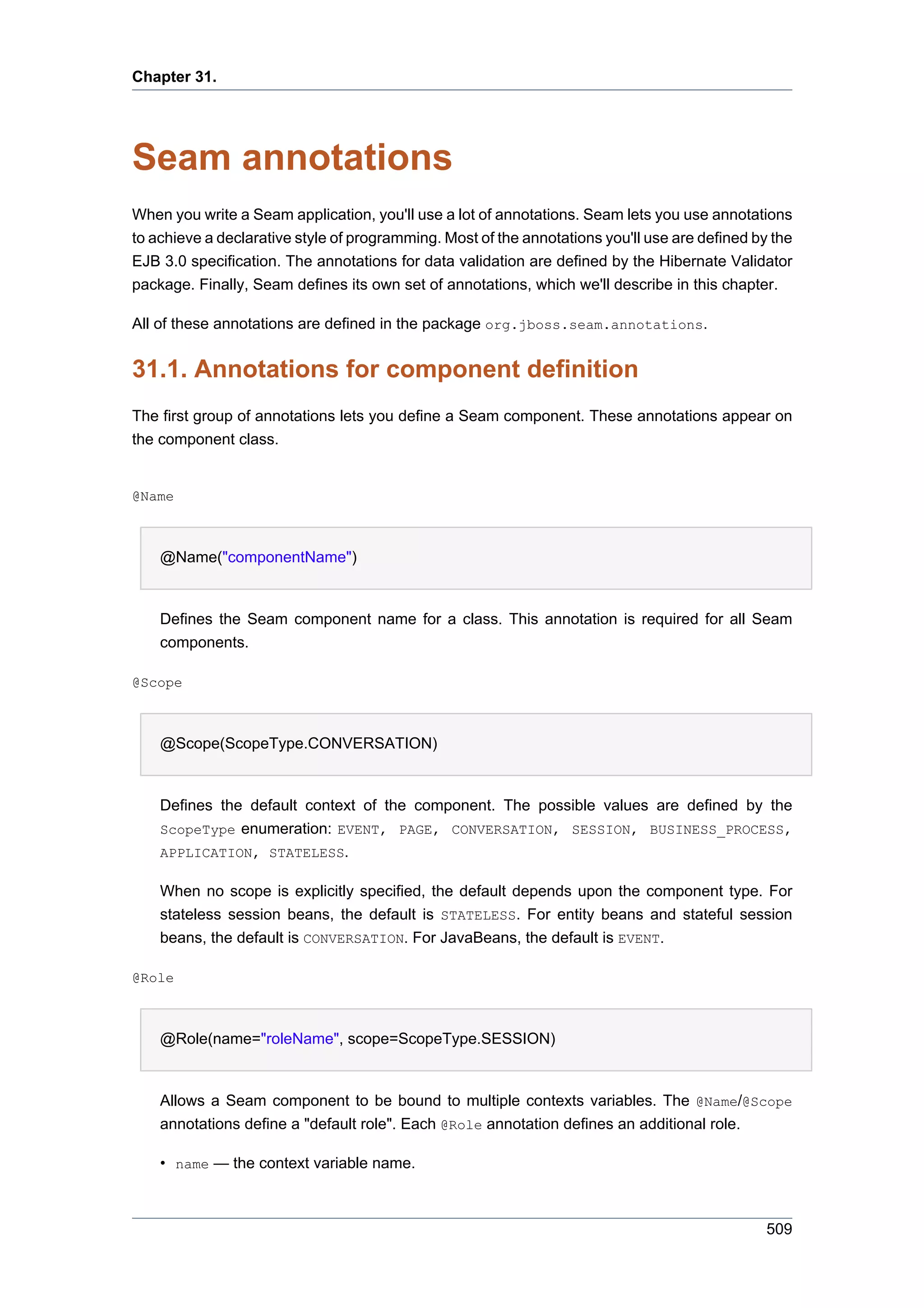 Chapter 31.




Seam annotations
When you write a Seam application, you'll use a lot of annotations. Seam lets you use annotations
to achieve a declarative style of programming. Most of the annotations you'll use are defined by the
EJB 3.0 specification. The annotations for data validation are defined by the Hibernate Validator
package. Finally, Seam defines its own set of annotations, which we'll describe in this chapter.

All of these annotations are defined in the package org.jboss.seam.annotations.


31.1. Annotations for component definition
The first group of annotations lets you define a Seam component. These annotations appear on
the component class.


@Name



    @Name("componentName")


    Defines the Seam component name for a class. This annotation is required for all Seam
    components.

@Scope



    @Scope(ScopeType.CONVERSATION)


    Defines the default context of the component. The possible values are defined by the
    ScopeType enumeration: EVENT, PAGE, CONVERSATION, SESSION, BUSINESS_PROCESS,
    APPLICATION, STATELESS.

    When no scope is explicitly specified, the default depends upon the component type. For
    stateless session beans, the default is STATELESS. For entity beans and stateful session
    beans, the default is CONVERSATION. For JavaBeans, the default is EVENT.

@Role



    @Role(name="roleName", scope=ScopeType.SESSION)


    Allows a Seam component to be bound to multiple contexts variables. The @Name/@Scope
    annotations define a "default role". Each @Role annotation defines an additional role.

    • name — the context variable name.



                                                                                                509
 