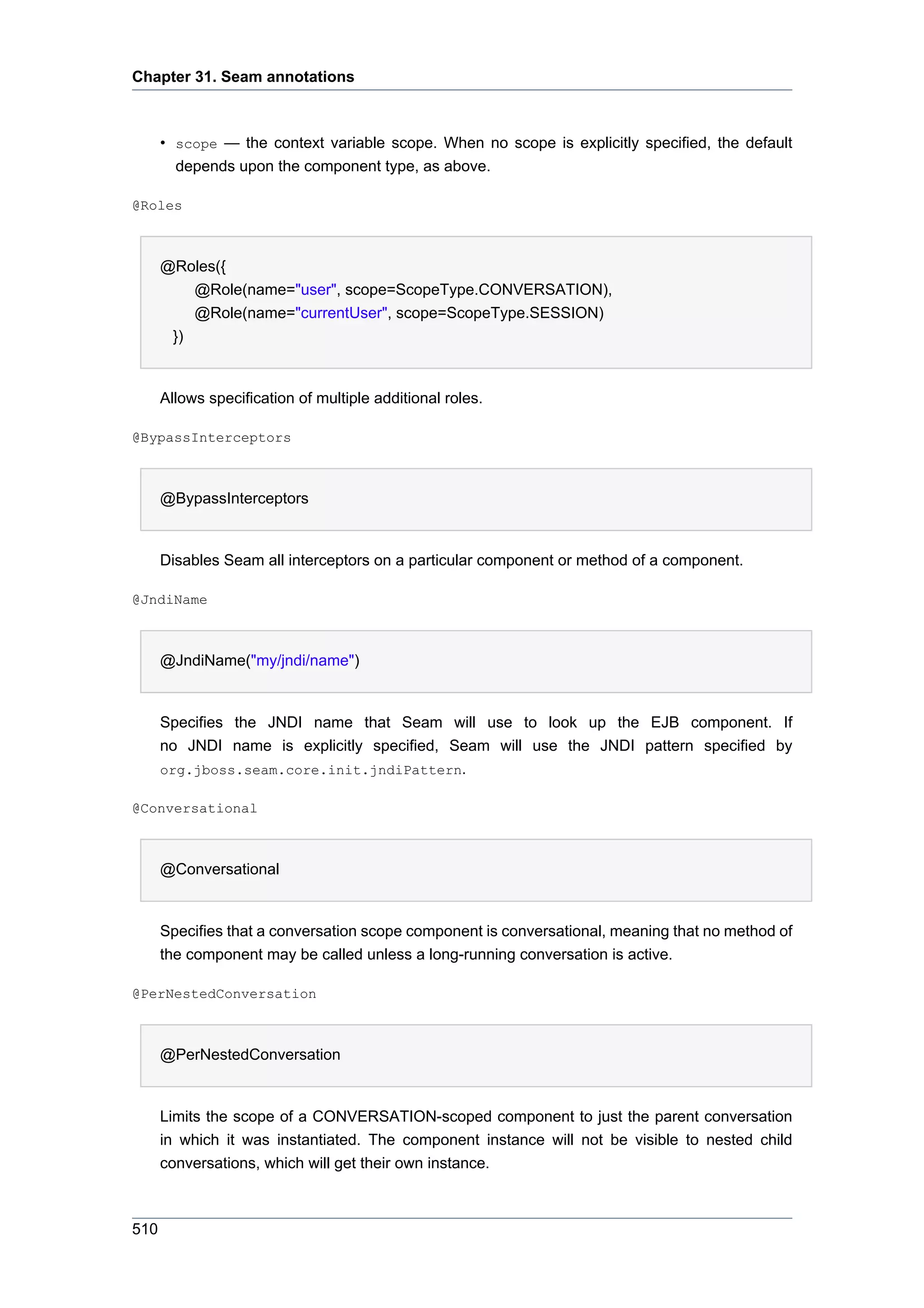 Chapter 31. Seam annotations



      • scope — the context variable scope. When no scope is explicitly specified, the default
        depends upon the component type, as above.

@Roles



      @Roles({
          @Role(name="user", scope=ScopeType.CONVERSATION),
          @Role(name="currentUser", scope=ScopeType.SESSION)
       })


      Allows specification of multiple additional roles.

@BypassInterceptors



      @BypassInterceptors


      Disables Seam all interceptors on a particular component or method of a component.

@JndiName



      @JndiName("my/jndi/name")


      Specifies the JNDI name that Seam will use to look up the EJB component. If
      no JNDI name is explicitly specified, Seam will use the JNDI pattern specified by
      org.jboss.seam.core.init.jndiPattern.

@Conversational



      @Conversational


      Specifies that a conversation scope component is conversational, meaning that no method of
      the component may be called unless a long-running conversation is active.

@PerNestedConversation



      @PerNestedConversation


      Limits the scope of a CONVERSATION-scoped component to just the parent conversation
      in which it was instantiated. The component instance will not be visible to nested child
      conversations, which will get their own instance.



510
 