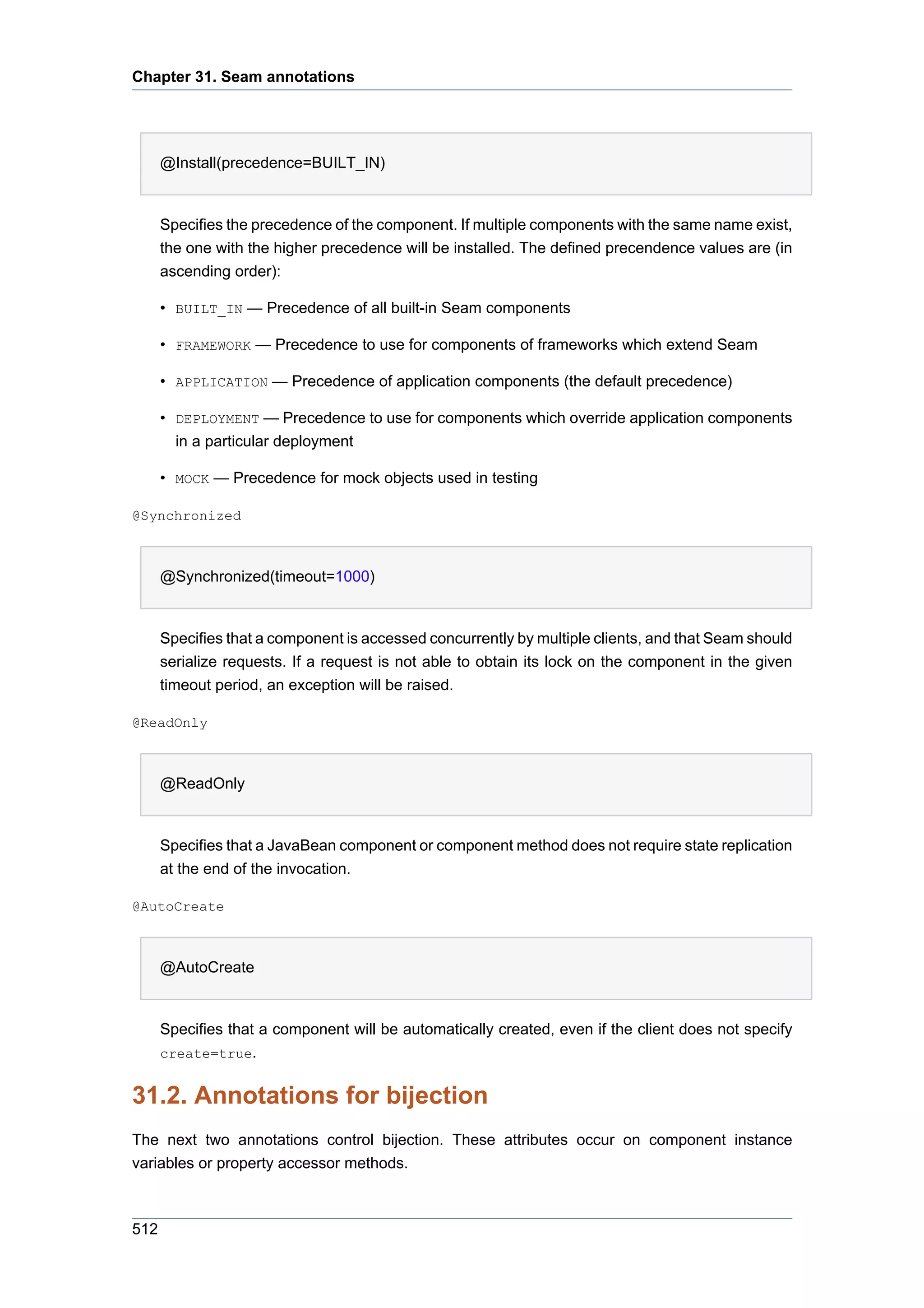 Chapter 31. Seam annotations




      @Install(precedence=BUILT_IN)


      Specifies the precedence of the component. If multiple components with the same name exist,
      the one with the higher precedence will be installed. The defined precendence values are (in
      ascending order):

      • BUILT_IN — Precedence of all built-in Seam components

      • FRAMEWORK — Precedence to use for components of frameworks which extend Seam

      • APPLICATION — Precedence of application components (the default precedence)

      • DEPLOYMENT — Precedence to use for components which override application components
        in a particular deployment

      • MOCK — Precedence for mock objects used in testing

@Synchronized



      @Synchronized(timeout=1000)


      Specifies that a component is accessed concurrently by multiple clients, and that Seam should
      serialize requests. If a request is not able to obtain its lock on the component in the given
      timeout period, an exception will be raised.

@ReadOnly



      @ReadOnly


      Specifies that a JavaBean component or component method does not require state replication
      at the end of the invocation.

@AutoCreate



      @AutoCreate


      Specifies that a component will be automatically created, even if the client does not specify
      create=true.


31.2. Annotations for bijection
The next two annotations control bijection. These attributes occur on component instance
variables or property accessor methods.



512
 