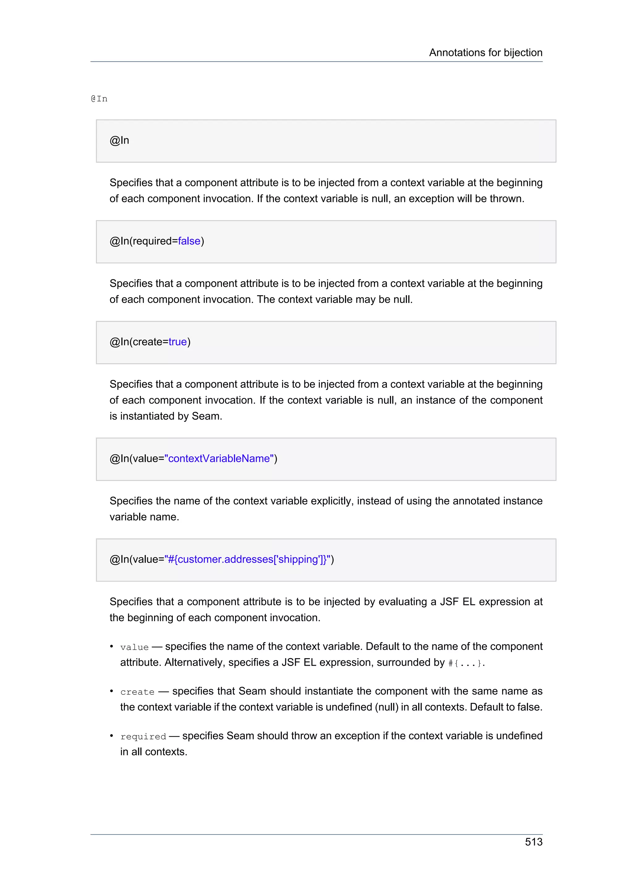 Annotations for bijection



@In



      @In


      Specifies that a component attribute is to be injected from a context variable at the beginning
      of each component invocation. If the context variable is null, an exception will be thrown.


      @In(required=false)


      Specifies that a component attribute is to be injected from a context variable at the beginning
      of each component invocation. The context variable may be null.


      @In(create=true)


      Specifies that a component attribute is to be injected from a context variable at the beginning
      of each component invocation. If the context variable is null, an instance of the component
      is instantiated by Seam.


      @In(value="contextVariableName")


      Specifies the name of the context variable explicitly, instead of using the annotated instance
      variable name.


      @In(value="#{customer.addresses['shipping']}")


      Specifies that a component attribute is to be injected by evaluating a JSF EL expression at
      the beginning of each component invocation.

      • value — specifies the name of the context variable. Default to the name of the component
        attribute. Alternatively, specifies a JSF EL expression, surrounded by #{...}.

      • create — specifies that Seam should instantiate the component with the same name as
        the context variable if the context variable is undefined (null) in all contexts. Default to false.

      • required — specifies Seam should throw an exception if the context variable is undefined
        in all contexts.




                                                                                                      513
 