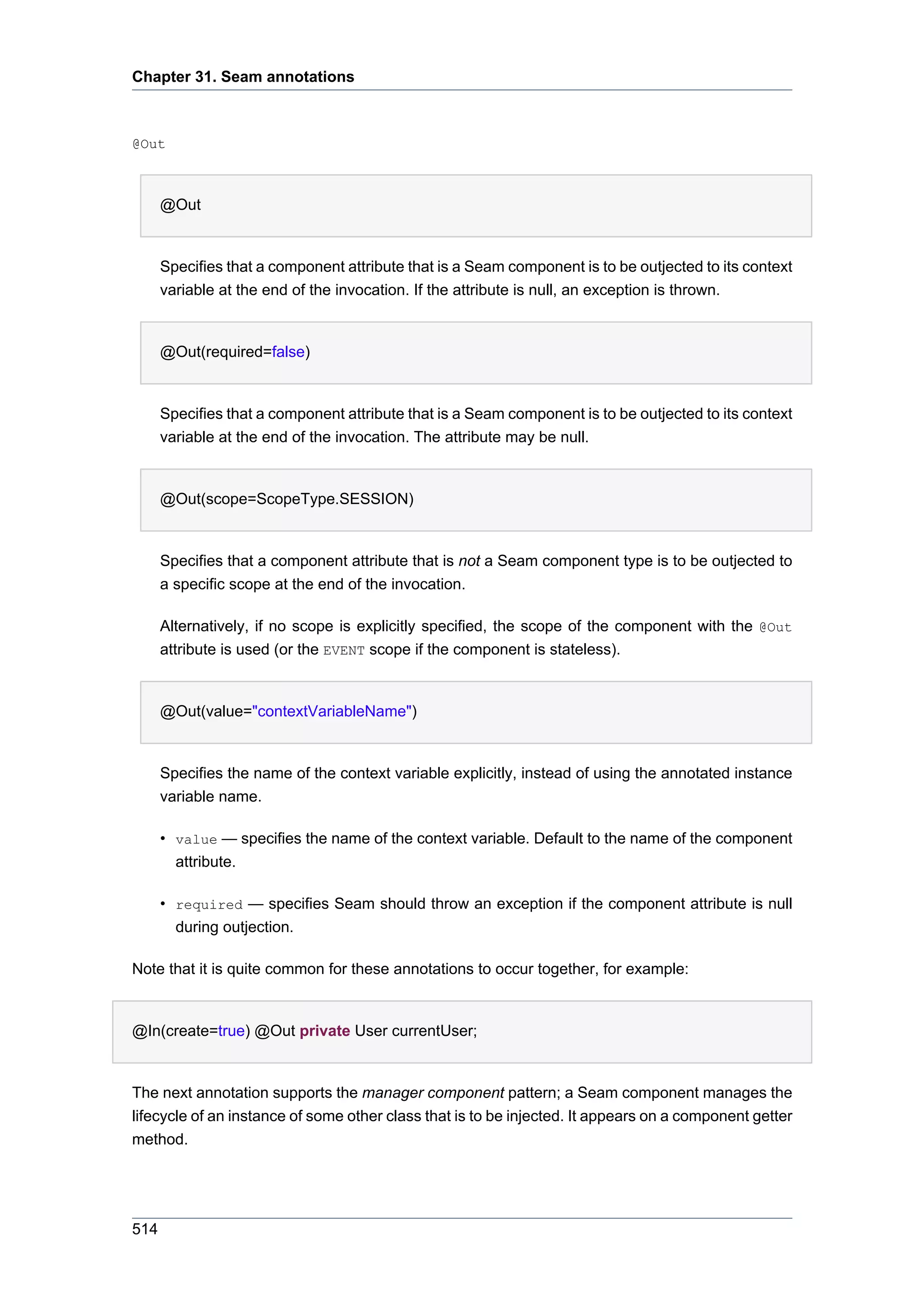 Chapter 31. Seam annotations



@Out



      @Out


      Specifies that a component attribute that is a Seam component is to be outjected to its context
      variable at the end of the invocation. If the attribute is null, an exception is thrown.


      @Out(required=false)


      Specifies that a component attribute that is a Seam component is to be outjected to its context
      variable at the end of the invocation. The attribute may be null.


      @Out(scope=ScopeType.SESSION)


      Specifies that a component attribute that is not a Seam component type is to be outjected to
      a specific scope at the end of the invocation.

      Alternatively, if no scope is explicitly specified, the scope of the component with the @Out
      attribute is used (or the EVENT scope if the component is stateless).


      @Out(value="contextVariableName")


      Specifies the name of the context variable explicitly, instead of using the annotated instance
      variable name.

      • value — specifies the name of the context variable. Default to the name of the component
        attribute.

      • required — specifies Seam should throw an exception if the component attribute is null
        during outjection.

Note that it is quite common for these annotations to occur together, for example:


@In(create=true) @Out private User currentUser;


The next annotation supports the manager component pattern; a Seam component manages the
lifecycle of an instance of some other class that is to be injected. It appears on a component getter
method.




514
 