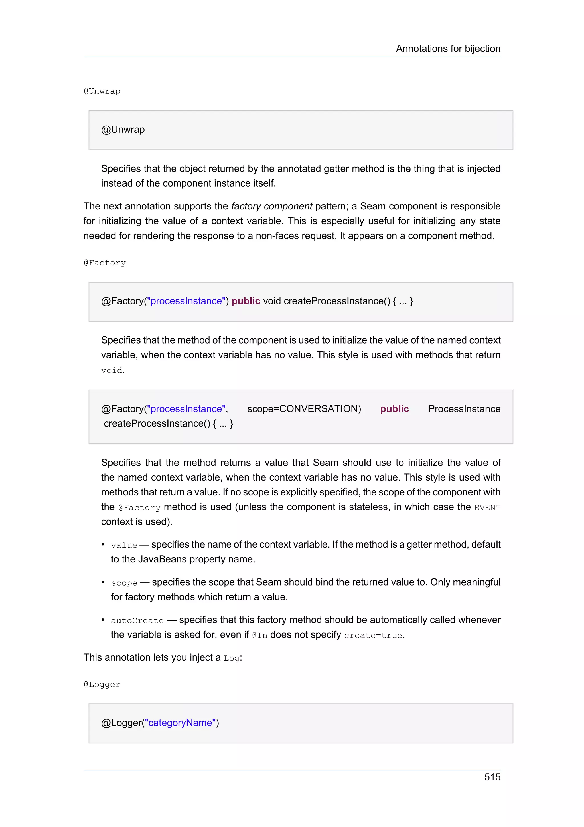 Annotations for bijection



@Unwrap



    @Unwrap


    Specifies that the object returned by the annotated getter method is the thing that is injected
    instead of the component instance itself.

The next annotation supports the factory component pattern; a Seam component is responsible
for initializing the value of a context variable. This is especially useful for initializing any state
needed for rendering the response to a non-faces request. It appears on a component method.

@Factory



    @Factory("processInstance") public void createProcessInstance() { ... }


    Specifies that the method of the component is used to initialize the value of the named context
    variable, when the context variable has no value. This style is used with methods that return
    void.



    @Factory("processInstance",          scope=CONVERSATION)            public      ProcessInstance
    createProcessInstance() { ... }


    Specifies that the method returns a value that Seam should use to initialize the value of
    the named context variable, when the context variable has no value. This style is used with
    methods that return a value. If no scope is explicitly specified, the scope of the component with
    the @Factory method is used (unless the component is stateless, in which case the EVENT
    context is used).

    • value — specifies the name of the context variable. If the method is a getter method, default
      to the JavaBeans property name.

    • scope — specifies the scope that Seam should bind the returned value to. Only meaningful
      for factory methods which return a value.

    • autoCreate — specifies that this factory method should be automatically called whenever
      the variable is asked for, even if @In does not specify create=true.

This annotation lets you inject a Log:

@Logger



    @Logger("categoryName")




                                                                                                 515
 