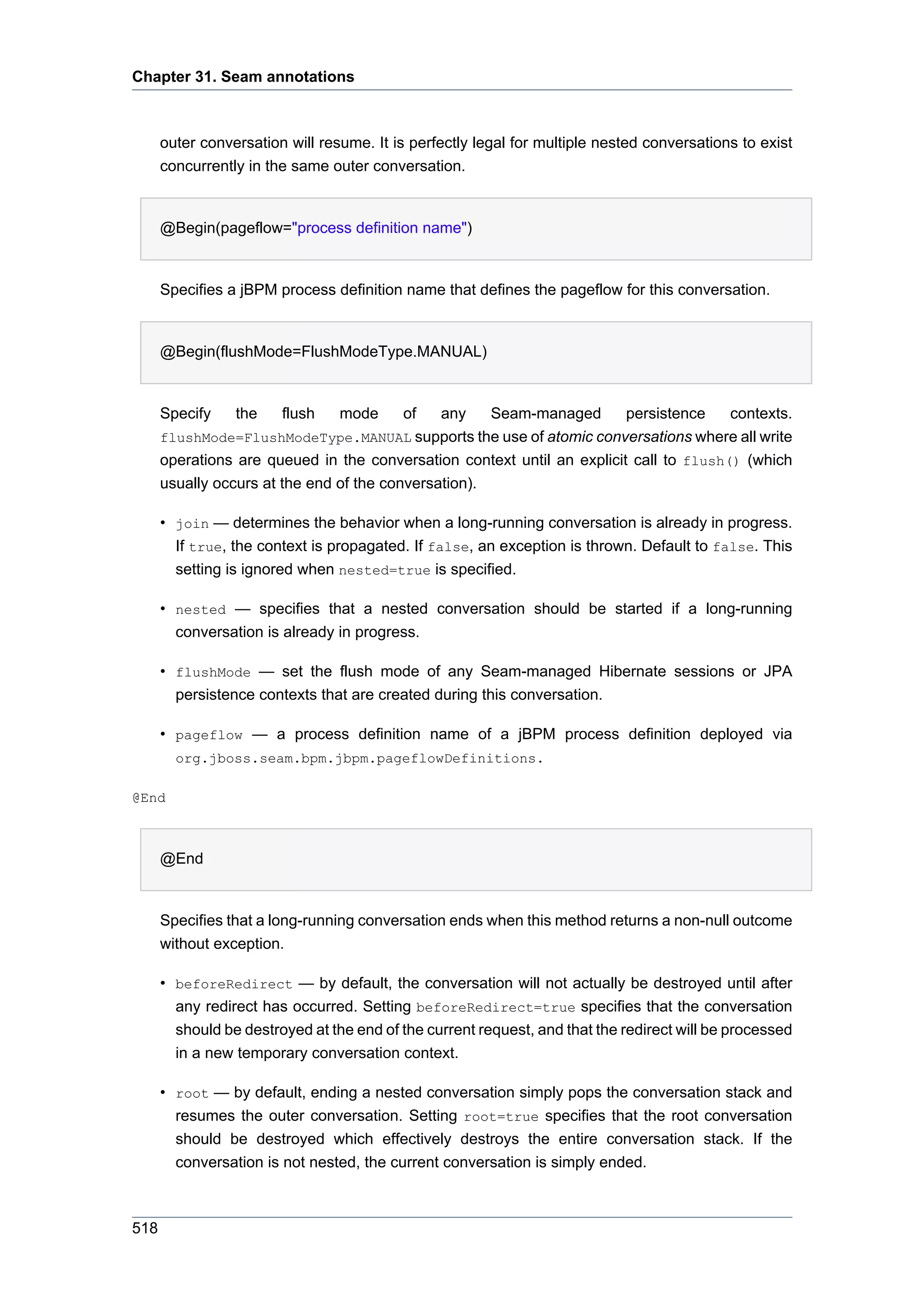 Chapter 31. Seam annotations



      outer conversation will resume. It is perfectly legal for multiple nested conversations to exist
      concurrently in the same outer conversation.


      @Begin(pageflow="process definition name")


      Specifies a jBPM process definition name that defines the pageflow for this conversation.


      @Begin(flushMode=FlushModeType.MANUAL)


      Specify    the    flush    mode     of   any    Seam-managed       persistence    contexts.
      flushMode=FlushModeType.MANUAL supports the use of atomic conversations where all write
      operations are queued in the conversation context until an explicit call to flush() (which
      usually occurs at the end of the conversation).

      • join — determines the behavior when a long-running conversation is already in progress.
        If true, the context is propagated. If false, an exception is thrown. Default to false. This
        setting is ignored when nested=true is specified.

      • nested — specifies that a nested conversation should be started if a long-running
        conversation is already in progress.

      • flushMode — set the flush mode of any Seam-managed Hibernate sessions or JPA
        persistence contexts that are created during this conversation.

      • pageflow — a process definition name of a jBPM process definition deployed via
        org.jboss.seam.bpm.jbpm.pageflowDefinitions.

@End



      @End


      Specifies that a long-running conversation ends when this method returns a non-null outcome
      without exception.

      • beforeRedirect — by default, the conversation will not actually be destroyed until after
        any redirect has occurred. Setting beforeRedirect=true specifies that the conversation
        should be destroyed at the end of the current request, and that the redirect will be processed
        in a new temporary conversation context.

      • root — by default, ending a nested conversation simply pops the conversation stack and
        resumes the outer conversation. Setting root=true specifies that the root conversation
        should be destroyed which effectively destroys the entire conversation stack. If the
        conversation is not nested, the current conversation is simply ended.



518
 