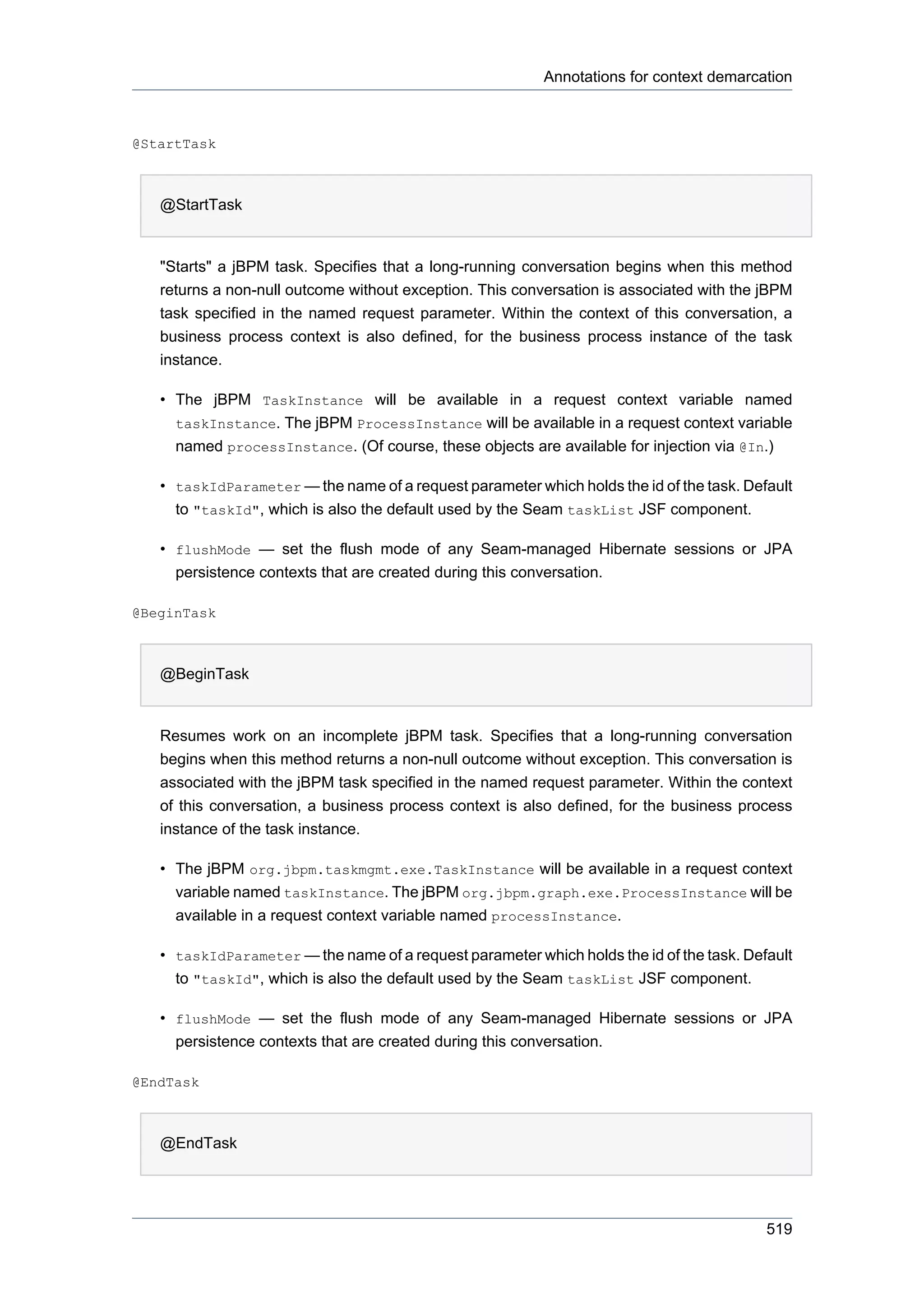 Annotations for context demarcation



@StartTask



   @StartTask


   "Starts" a jBPM task. Specifies that a long-running conversation begins when this method
   returns a non-null outcome without exception. This conversation is associated with the jBPM
   task specified in the named request parameter. Within the context of this conversation, a
   business process context is also defined, for the business process instance of the task
   instance.

   • The jBPM TaskInstance will be available in a request context variable named
     taskInstance. The jBPM ProcessInstance will be available in a request context variable
     named processInstance. (Of course, these objects are available for injection via @In.)

   • taskIdParameter — the name of a request parameter which holds the id of the task. Default
     to "taskId", which is also the default used by the Seam taskList JSF component.

   • flushMode — set the flush mode of any Seam-managed Hibernate sessions or JPA
     persistence contexts that are created during this conversation.

@BeginTask



   @BeginTask


   Resumes work on an incomplete jBPM task. Specifies that a long-running conversation
   begins when this method returns a non-null outcome without exception. This conversation is
   associated with the jBPM task specified in the named request parameter. Within the context
   of this conversation, a business process context is also defined, for the business process
   instance of the task instance.

   • The jBPM org.jbpm.taskmgmt.exe.TaskInstance will be available in a request context
     variable named taskInstance. The jBPM org.jbpm.graph.exe.ProcessInstance will be
     available in a request context variable named processInstance.

   • taskIdParameter — the name of a request parameter which holds the id of the task. Default
     to "taskId", which is also the default used by the Seam taskList JSF component.

   • flushMode — set the flush mode of any Seam-managed Hibernate sessions or JPA
     persistence contexts that are created during this conversation.

@EndTask



   @EndTask




                                                                                          519
 