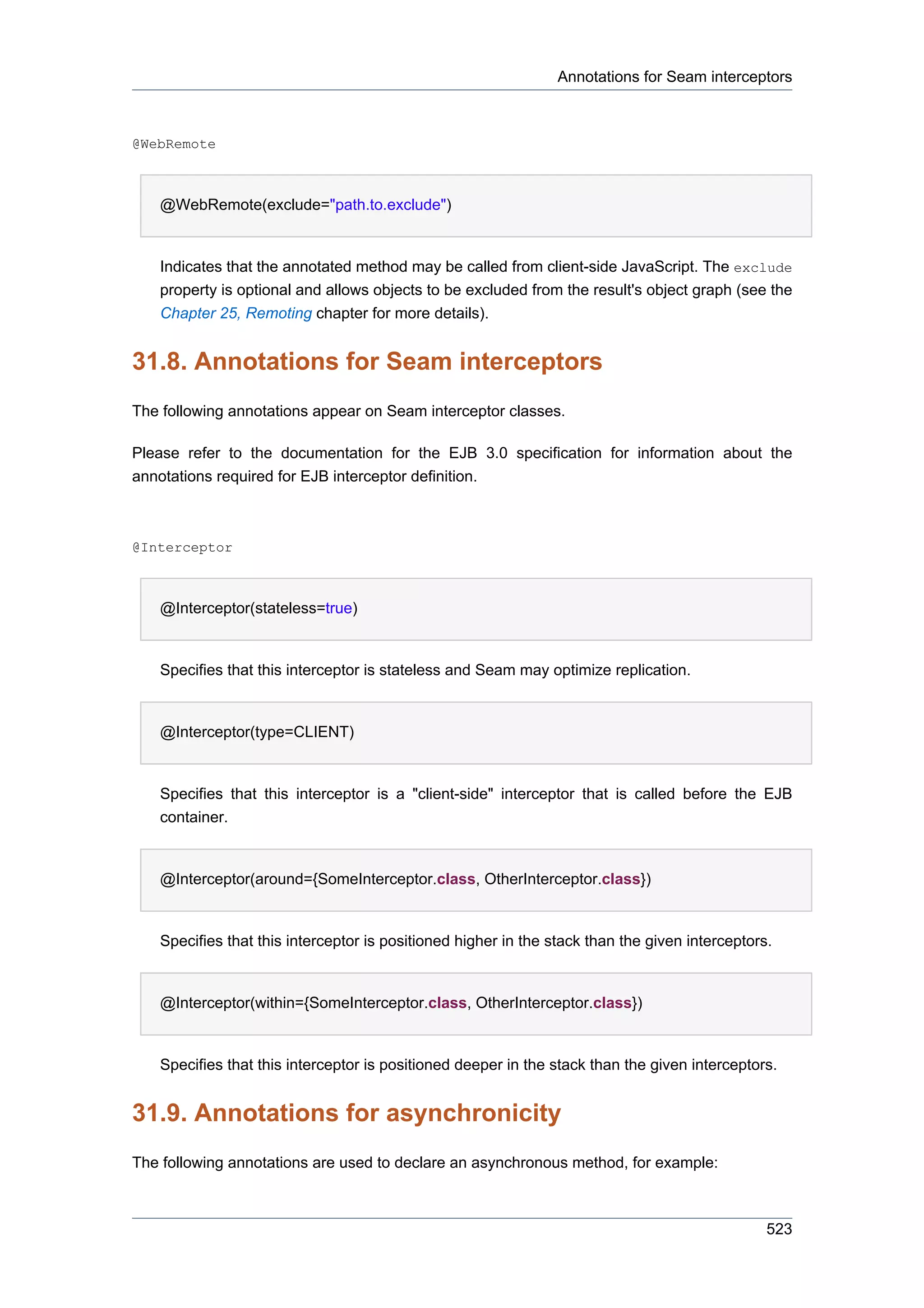 Annotations for Seam interceptors



@WebRemote



   @WebRemote(exclude="path.to.exclude")


   Indicates that the annotated method may be called from client-side JavaScript. The exclude
   property is optional and allows objects to be excluded from the result's object graph (see the
   Chapter 25, Remoting chapter for more details).


31.8. Annotations for Seam interceptors
The following annotations appear on Seam interceptor classes.

Please refer to the documentation for the EJB 3.0 specification for information about the
annotations required for EJB interceptor definition.



@Interceptor



   @Interceptor(stateless=true)


   Specifies that this interceptor is stateless and Seam may optimize replication.


   @Interceptor(type=CLIENT)


   Specifies that this interceptor is a "client-side" interceptor that is called before the EJB
   container.


   @Interceptor(around={SomeInterceptor.class, OtherInterceptor.class})


   Specifies that this interceptor is positioned higher in the stack than the given interceptors.


   @Interceptor(within={SomeInterceptor.class, OtherInterceptor.class})


   Specifies that this interceptor is positioned deeper in the stack than the given interceptors.


31.9. Annotations for asynchronicity
The following annotations are used to declare an asynchronous method, for example:



                                                                                                523
 