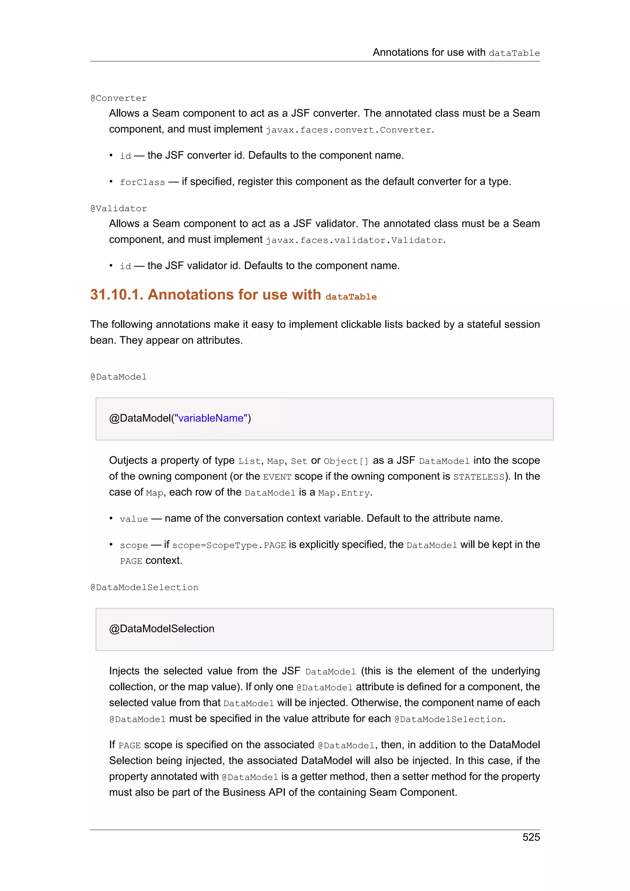 Annotations for use with dataTable



@Converter
    Allows a Seam component to act as a JSF converter. The annotated class must be a Seam
    component, and must implement javax.faces.convert.Converter.

    • id — the JSF converter id. Defaults to the component name.

    • forClass — if specified, register this component as the default converter for a type.

@Validator
    Allows a Seam component to act as a JSF validator. The annotated class must be a Seam
    component, and must implement javax.faces.validator.Validator.

    • id — the JSF validator id. Defaults to the component name.

31.10.1. Annotations for use with dataTable
The following annotations make it easy to implement clickable lists backed by a stateful session
bean. They appear on attributes.


@DataModel



    @DataModel("variableName")


    Outjects a property of type List, Map, Set or Object[] as a JSF DataModel into the scope
    of the owning component (or the EVENT scope if the owning component is STATELESS). In the
    case of Map, each row of the DataModel is a Map.Entry.

    • value — name of the conversation context variable. Default to the attribute name.

    • scope — if scope=ScopeType.PAGE is explicitly specified, the DataModel will be kept in the
      PAGE context.

@DataModelSelection



    @DataModelSelection


    Injects the selected value from the JSF DataModel (this is the element of the underlying
    collection, or the map value). If only one @DataModel attribute is defined for a component, the
    selected value from that DataModel will be injected. Otherwise, the component name of each
    @DataModel must be specified in the value attribute for each @DataModelSelection.

    If PAGE scope is specified on the associated @DataModel, then, in addition to the DataModel
    Selection being injected, the associated DataModel will also be injected. In this case, if the
    property annotated with @DataModel is a getter method, then a setter method for the property
    must also be part of the Business API of the containing Seam Component.



                                                                                               525
 