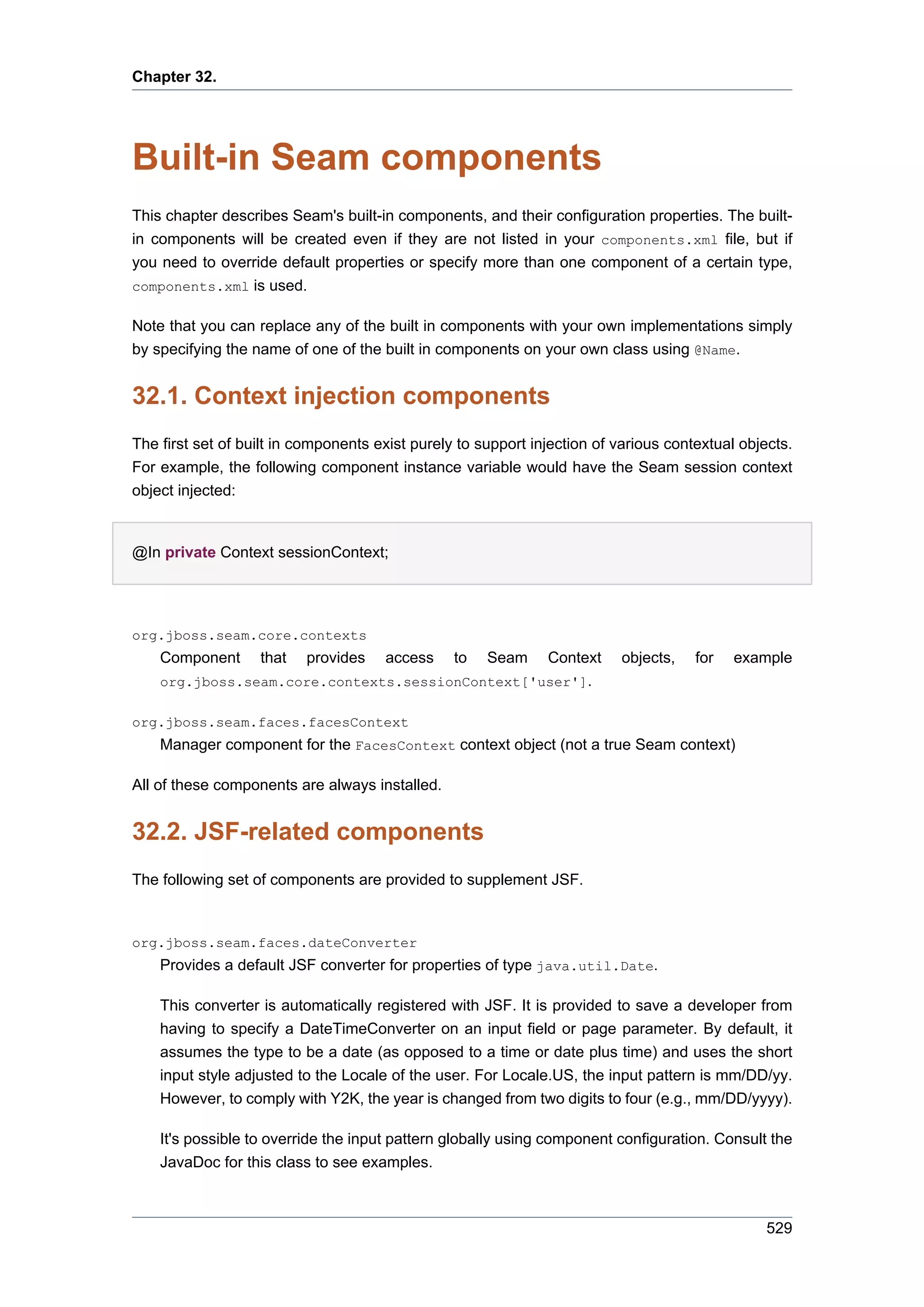 Chapter 32.




Built-in Seam components
This chapter describes Seam's built-in components, and their configuration properties. The built-
in components will be created even if they are not listed in your components.xml file, but if
you need to override default properties or specify more than one component of a certain type,
components.xml is used.

Note that you can replace any of the built in components with your own implementations simply
by specifying the name of one of the built in components on your own class using @Name.


32.1. Context injection components
The first set of built in components exist purely to support injection of various contextual objects.
For example, the following component instance variable would have the Seam session context
object injected:


@In private Context sessionContext;




org.jboss.seam.core.contexts
    Component      that   provides    access     to   Seam
                                                  Context                 objects,    for   example
    org.jboss.seam.core.contexts.sessionContext['user'].

org.jboss.seam.faces.facesContext
    Manager component for the FacesContext context object (not a true Seam context)

All of these components are always installed.


32.2. JSF-related components
The following set of components are provided to supplement JSF.



org.jboss.seam.faces.dateConverter
    Provides a default JSF converter for properties of type java.util.Date.

    This converter is automatically registered with JSF. It is provided to save a developer from
    having to specify a DateTimeConverter on an input field or page parameter. By default, it
    assumes the type to be a date (as opposed to a time or date plus time) and uses the short
    input style adjusted to the Locale of the user. For Locale.US, the input pattern is mm/DD/yy.
    However, to comply with Y2K, the year is changed from two digits to four (e.g., mm/DD/yyyy).

    It's possible to override the input pattern globally using component configuration. Consult the
    JavaDoc for this class to see examples.



                                                                                                 529
 