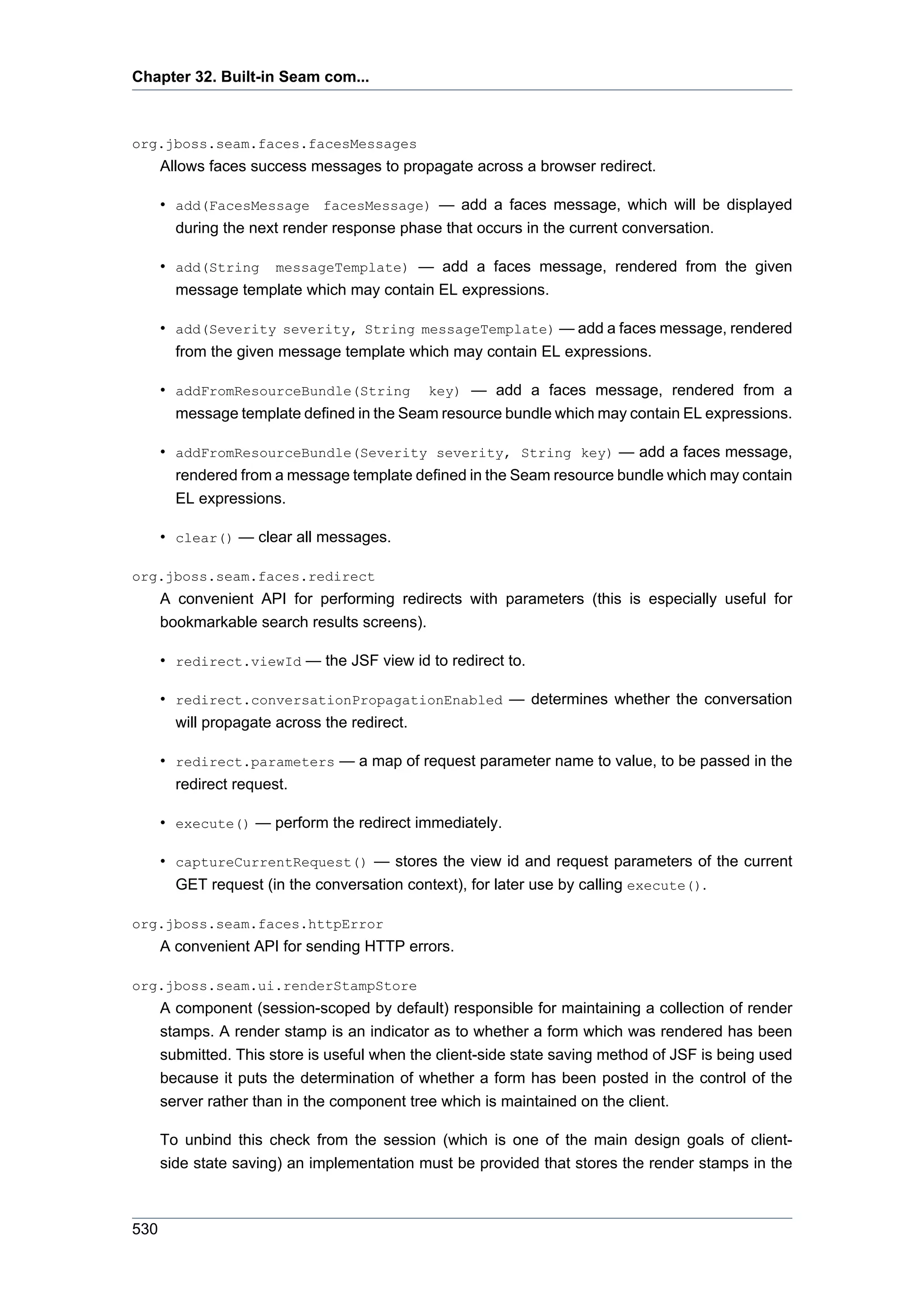 Chapter 32. Built-in Seam com...



org.jboss.seam.faces.facesMessages
      Allows faces success messages to propagate across a browser redirect.

      • add(FacesMessage facesMessage) — add a faces message, which will be displayed
        during the next render response phase that occurs in the current conversation.

      • add(String messageTemplate) — add a faces message, rendered from the given
        message template which may contain EL expressions.

      • add(Severity severity, String messageTemplate) — add a faces message, rendered
        from the given message template which may contain EL expressions.

      • addFromResourceBundle(String key) — add a faces message, rendered from a
        message template defined in the Seam resource bundle which may contain EL expressions.

      • addFromResourceBundle(Severity severity, String key) — add a faces message,
        rendered from a message template defined in the Seam resource bundle which may contain
        EL expressions.

      • clear() — clear all messages.

org.jboss.seam.faces.redirect
      A convenient API for performing redirects with parameters (this is especially useful for
      bookmarkable search results screens).

      • redirect.viewId — the JSF view id to redirect to.

      • redirect.conversationPropagationEnabled — determines whether the conversation
        will propagate across the redirect.

      • redirect.parameters — a map of request parameter name to value, to be passed in the
        redirect request.

      • execute() — perform the redirect immediately.

      • captureCurrentRequest() — stores the view id and request parameters of the current
        GET request (in the conversation context), for later use by calling execute().

org.jboss.seam.faces.httpError
      A convenient API for sending HTTP errors.

org.jboss.seam.ui.renderStampStore
      A component (session-scoped by default) responsible for maintaining a collection of render
      stamps. A render stamp is an indicator as to whether a form which was rendered has been
      submitted. This store is useful when the client-side state saving method of JSF is being used
      because it puts the determination of whether a form has been posted in the control of the
      server rather than in the component tree which is maintained on the client.

      To unbind this check from the session (which is one of the main design goals of client-
      side state saving) an implementation must be provided that stores the render stamps in the



530
 