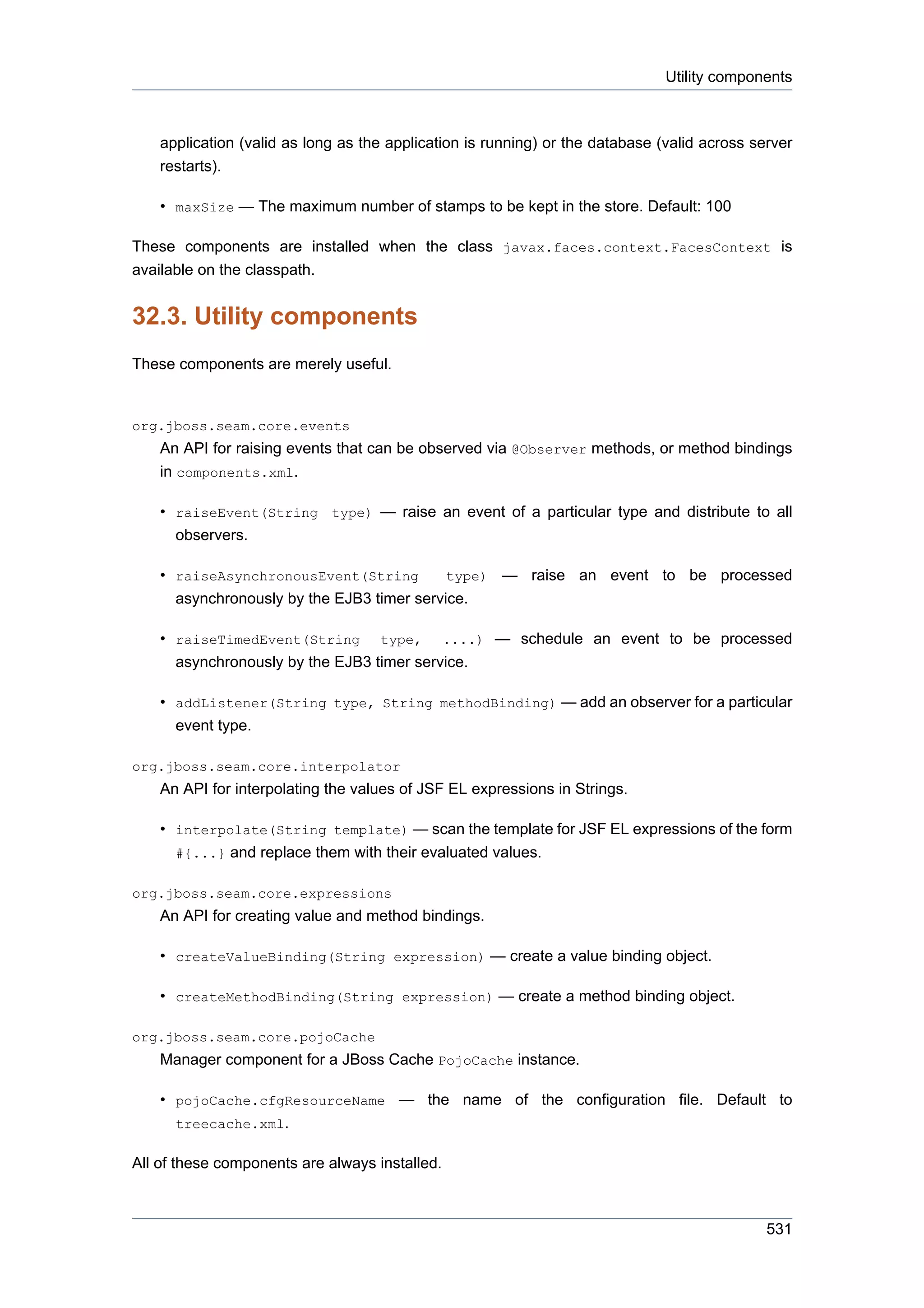 Utility components



    application (valid as long as the application is running) or the database (valid across server
    restarts).

    • maxSize — The maximum number of stamps to be kept in the store. Default: 100

These components are installed when the class javax.faces.context.FacesContext is
available on the classpath.


32.3. Utility components
These components are merely useful.


org.jboss.seam.core.events
    An API for raising events that can be observed via @Observer methods, or method bindings
    in components.xml.

    • raiseEvent(String type) — raise an event of a particular type and distribute to all
      observers.

    • raiseAsynchronousEvent(String         type) — raise an event to be processed
      asynchronously by the EJB3 timer service.

    • raiseTimedEvent(String type, ....) — schedule an event to be processed
      asynchronously by the EJB3 timer service.

    • addListener(String type, String methodBinding) — add an observer for a particular
      event type.

org.jboss.seam.core.interpolator
    An API for interpolating the values of JSF EL expressions in Strings.

    • interpolate(String template) — scan the template for JSF EL expressions of the form
      #{...} and replace them with their evaluated values.

org.jboss.seam.core.expressions
    An API for creating value and method bindings.

    • createValueBinding(String expression) — create a value binding object.

    • createMethodBinding(String expression) — create a method binding object.

org.jboss.seam.core.pojoCache
    Manager component for a JBoss Cache PojoCache instance.

    • pojoCache.cfgResourceName — the name of the configuration file. Default to
      treecache.xml.

All of these components are always installed.



                                                                                              531
 