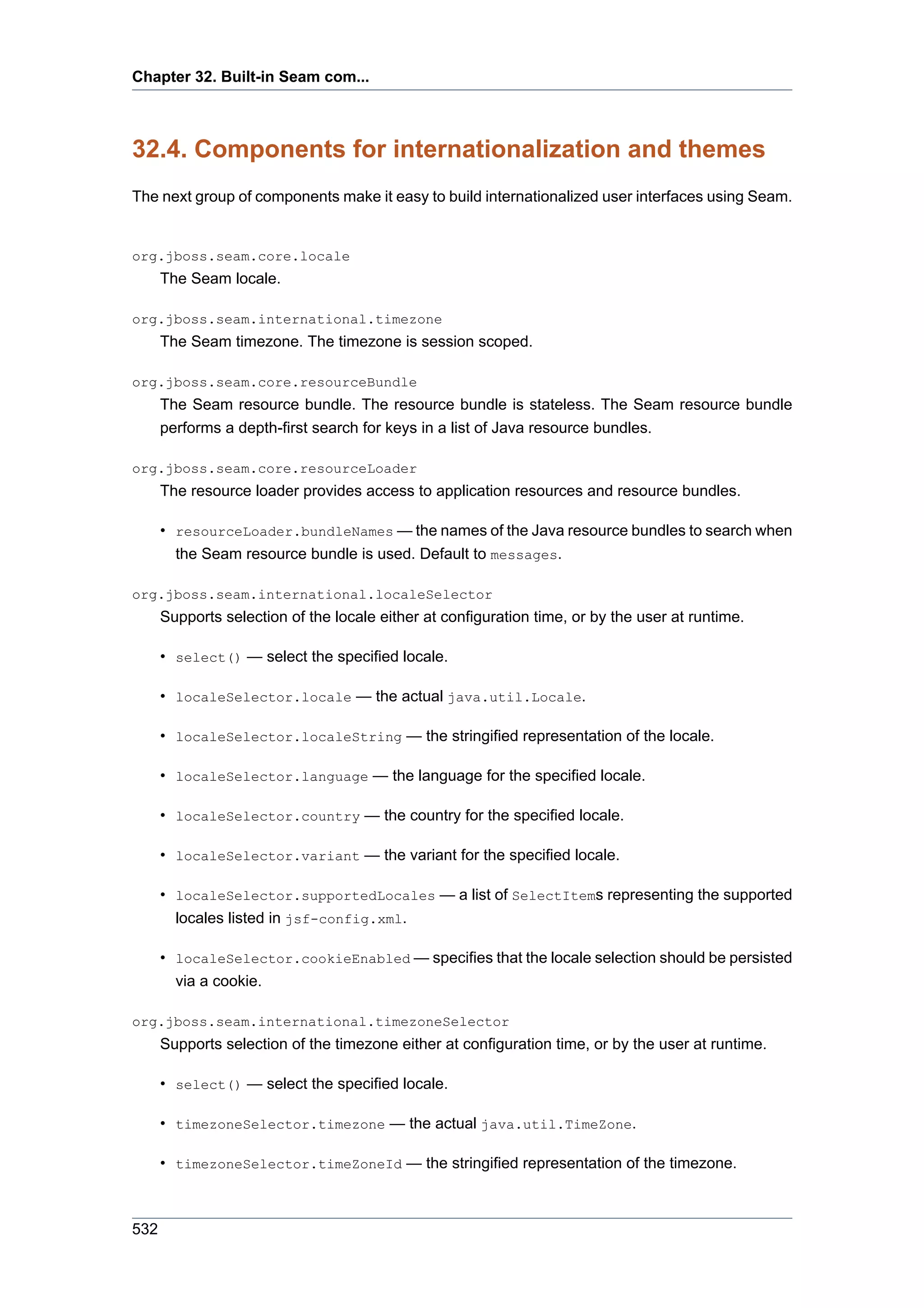 Chapter 32. Built-in Seam com...



32.4. Components for internationalization and themes
The next group of components make it easy to build internationalized user interfaces using Seam.


org.jboss.seam.core.locale
      The Seam locale.

org.jboss.seam.international.timezone
      The Seam timezone. The timezone is session scoped.

org.jboss.seam.core.resourceBundle
      The Seam resource bundle. The resource bundle is stateless. The Seam resource bundle
      performs a depth-first search for keys in a list of Java resource bundles.

org.jboss.seam.core.resourceLoader
      The resource loader provides access to application resources and resource bundles.

      • resourceLoader.bundleNames — the names of the Java resource bundles to search when
        the Seam resource bundle is used. Default to messages.

org.jboss.seam.international.localeSelector
      Supports selection of the locale either at configuration time, or by the user at runtime.

      • select() — select the specified locale.

      • localeSelector.locale — the actual java.util.Locale.

      • localeSelector.localeString — the stringified representation of the locale.

      • localeSelector.language — the language for the specified locale.

      • localeSelector.country — the country for the specified locale.

      • localeSelector.variant — the variant for the specified locale.

      • localeSelector.supportedLocales — a list of SelectItems representing the supported
        locales listed in jsf-config.xml.

      • localeSelector.cookieEnabled — specifies that the locale selection should be persisted
        via a cookie.

org.jboss.seam.international.timezoneSelector
      Supports selection of the timezone either at configuration time, or by the user at runtime.

      • select() — select the specified locale.

      • timezoneSelector.timezone — the actual java.util.TimeZone.

      • timezoneSelector.timeZoneId — the stringified representation of the timezone.



532
 
