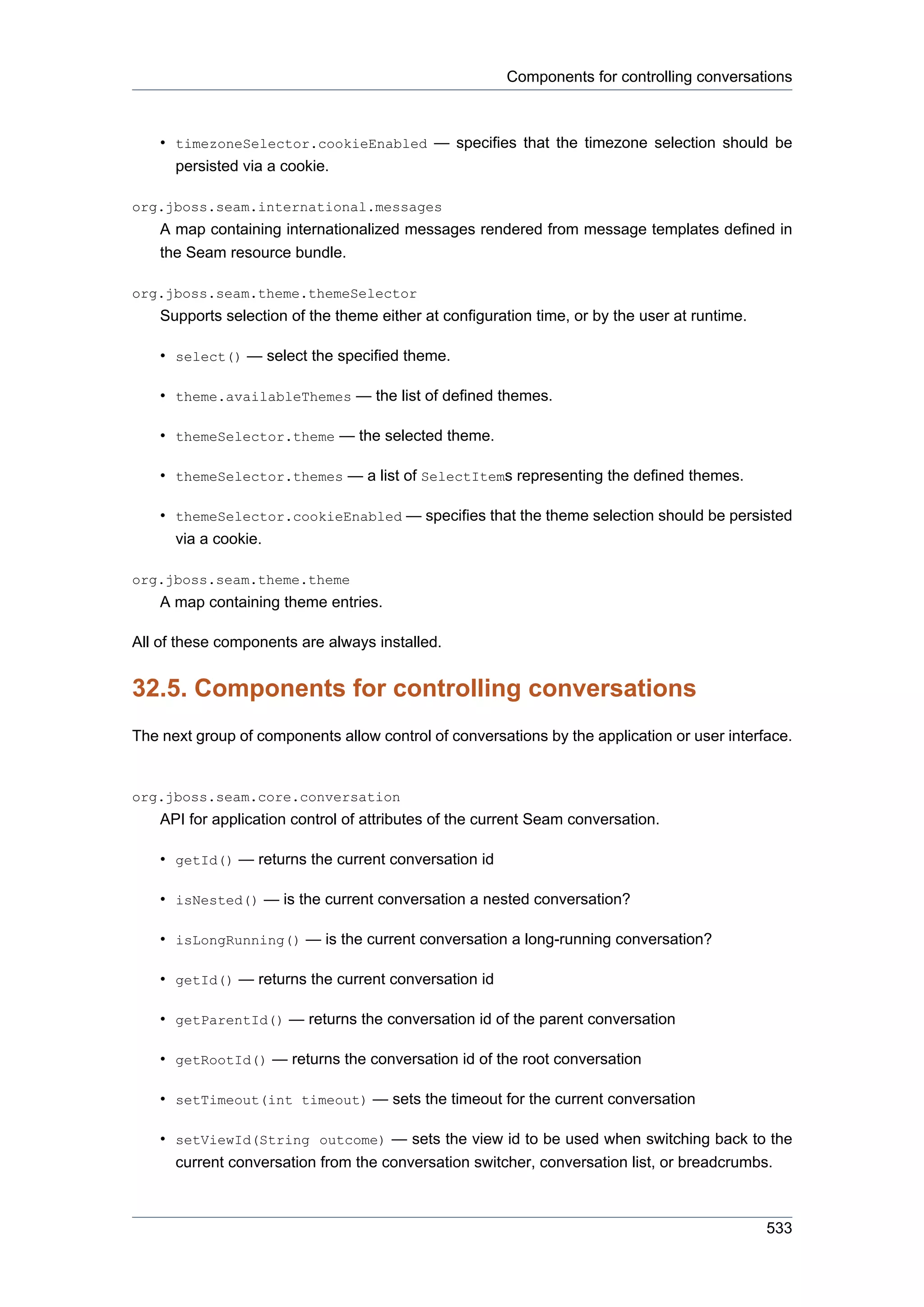 Components for controlling conversations



    • timezoneSelector.cookieEnabled — specifies that the timezone selection should be
      persisted via a cookie.

org.jboss.seam.international.messages
    A map containing internationalized messages rendered from message templates defined in
    the Seam resource bundle.

org.jboss.seam.theme.themeSelector
    Supports selection of the theme either at configuration time, or by the user at runtime.

    • select() — select the specified theme.

    • theme.availableThemes — the list of defined themes.

    • themeSelector.theme — the selected theme.

    • themeSelector.themes — a list of SelectItems representing the defined themes.

    • themeSelector.cookieEnabled — specifies that the theme selection should be persisted
      via a cookie.

org.jboss.seam.theme.theme
    A map containing theme entries.

All of these components are always installed.


32.5. Components for controlling conversations
The next group of components allow control of conversations by the application or user interface.


org.jboss.seam.core.conversation
    API for application control of attributes of the current Seam conversation.

    • getId() — returns the current conversation id

    • isNested() — is the current conversation a nested conversation?

    • isLongRunning() — is the current conversation a long-running conversation?

    • getId() — returns the current conversation id

    • getParentId() — returns the conversation id of the parent conversation

    • getRootId() — returns the conversation id of the root conversation

    • setTimeout(int timeout) — sets the timeout for the current conversation

    • setViewId(String outcome) — sets the view id to be used when switching back to the
      current conversation from the conversation switcher, conversation list, or breadcrumbs.



                                                                                               533
 