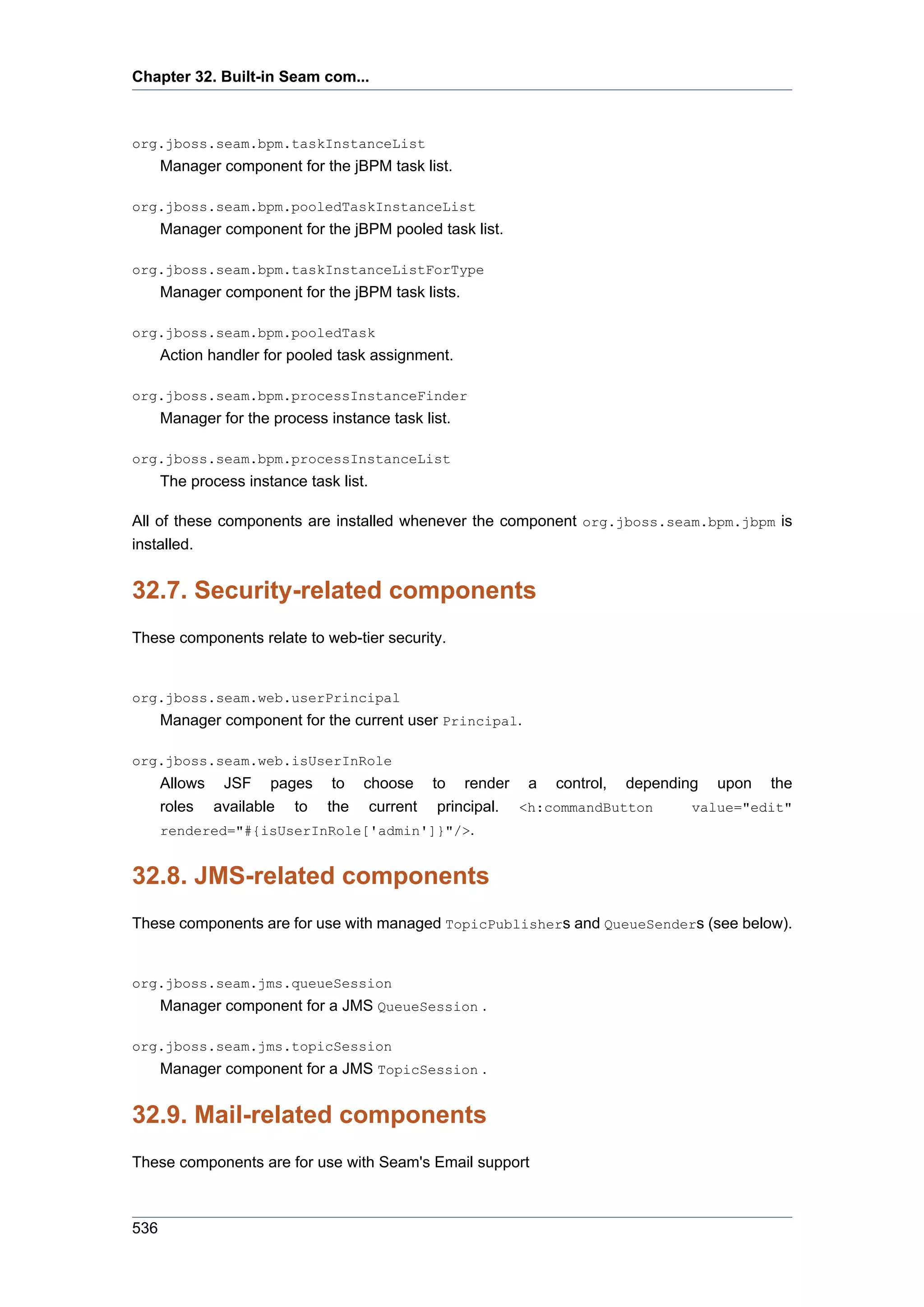 Chapter 32. Built-in Seam com...



org.jboss.seam.bpm.taskInstanceList
      Manager component for the jBPM task list.

org.jboss.seam.bpm.pooledTaskInstanceList
      Manager component for the jBPM pooled task list.

org.jboss.seam.bpm.taskInstanceListForType
      Manager component for the jBPM task lists.

org.jboss.seam.bpm.pooledTask
      Action handler for pooled task assignment.

org.jboss.seam.bpm.processInstanceFinder
      Manager for the process instance task list.

org.jboss.seam.bpm.processInstanceList
      The process instance task list.

All of these components are installed whenever the component org.jboss.seam.bpm.jbpm is
installed.


32.7. Security-related components
These components relate to web-tier security.


org.jboss.seam.web.userPrincipal
      Manager component for the current user Principal.

org.jboss.seam.web.isUserInRole
      Allows JSF pages to choose to render a control, depending upon the
      roles available to the current principal. <h:commandButton value="edit"
      rendered="#{isUserInRole['admin']}"/>.


32.8. JMS-related components
These components are for use with managed TopicPublishers and QueueSenders (see below).


org.jboss.seam.jms.queueSession
      Manager component for a JMS QueueSession .

org.jboss.seam.jms.topicSession
      Manager component for a JMS TopicSession .


32.9. Mail-related components
These components are for use with Seam's Email support



536
 