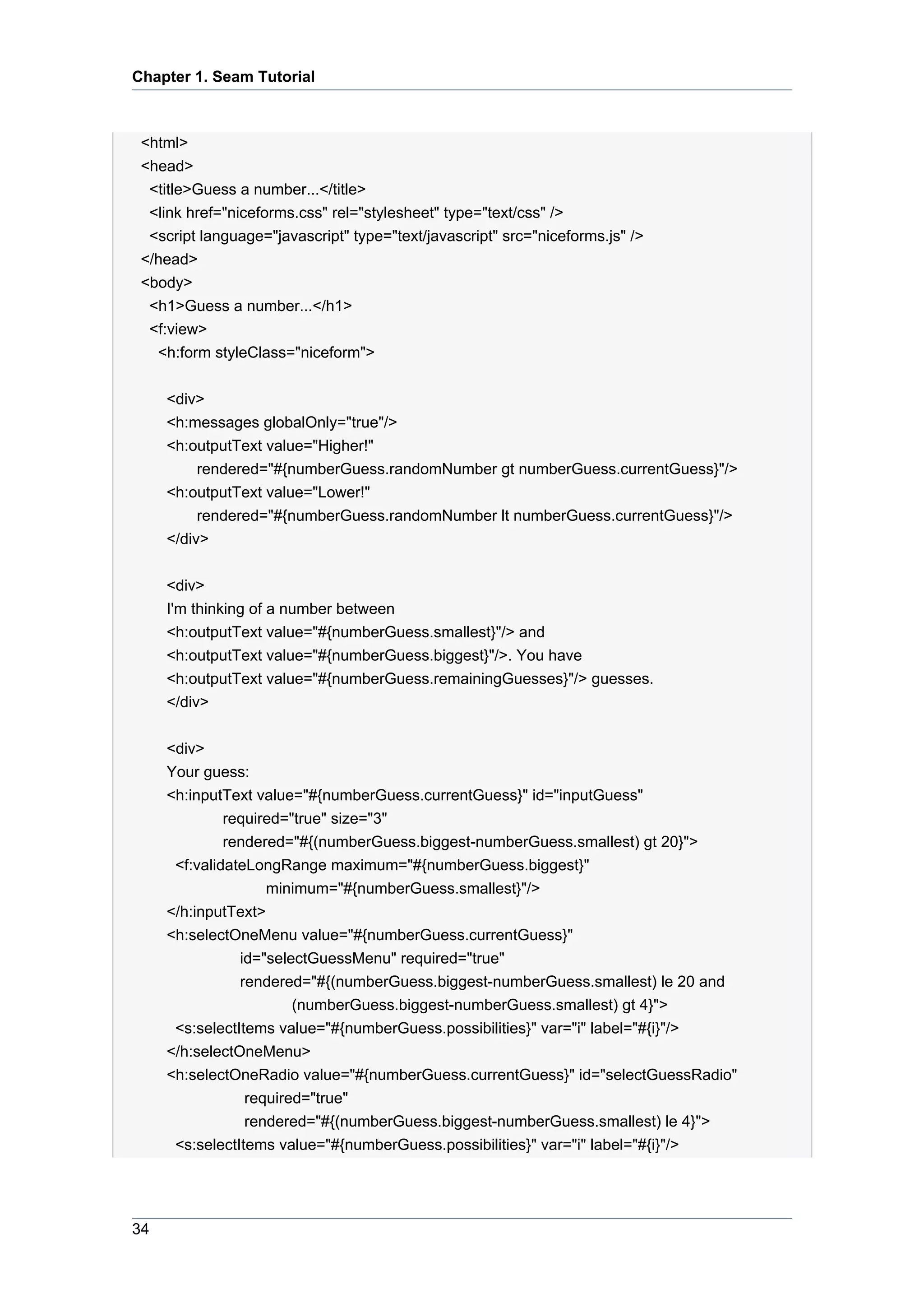 Chapter 1. Seam Tutorial



 <html>
 <head>
  <title>Guess a number...</title>
  <link href="niceforms.css" rel="stylesheet" type="text/css" />
  <script language="javascript" type="text/javascript" src="niceforms.js" />
 </head>
 <body>
  <h1>Guess a number...</h1>
  <f:view>
   <h:form styleClass="niceform">


     <div>
     <h:messages globalOnly="true"/>
     <h:outputText value="Higher!"
         rendered="#{numberGuess.randomNumber gt numberGuess.currentGuess}"/>
     <h:outputText value="Lower!"
         rendered="#{numberGuess.randomNumber lt numberGuess.currentGuess}"/>
     </div>


     <div>
     I'm thinking of a number between
     <h:outputText value="#{numberGuess.smallest}"/> and
     <h:outputText value="#{numberGuess.biggest}"/>. You have
     <h:outputText value="#{numberGuess.remainingGuesses}"/> guesses.
     </div>


     <div>
     Your guess:
     <h:inputText value="#{numberGuess.currentGuess}" id="inputGuess"
              required="true" size="3"
              rendered="#{(numberGuess.biggest-numberGuess.smallest) gt 20}">
      <f:validateLongRange maximum="#{numberGuess.biggest}"
                    minimum="#{numberGuess.smallest}"/>
     </h:inputText>
     <h:selectOneMenu value="#{numberGuess.currentGuess}"
                id="selectGuessMenu" required="true"
                rendered="#{(numberGuess.biggest-numberGuess.smallest) le 20 and
                        (numberGuess.biggest-numberGuess.smallest) gt 4}">
      <s:selectItems value="#{numberGuess.possibilities}" var="i" label="#{i}"/>
     </h:selectOneMenu>
     <h:selectOneRadio value="#{numberGuess.currentGuess}" id="selectGuessRadio"
                 required="true"
                 rendered="#{(numberGuess.biggest-numberGuess.smallest) le 4}">
      <s:selectItems value="#{numberGuess.possibilities}" var="i" label="#{i}"/>




34
 