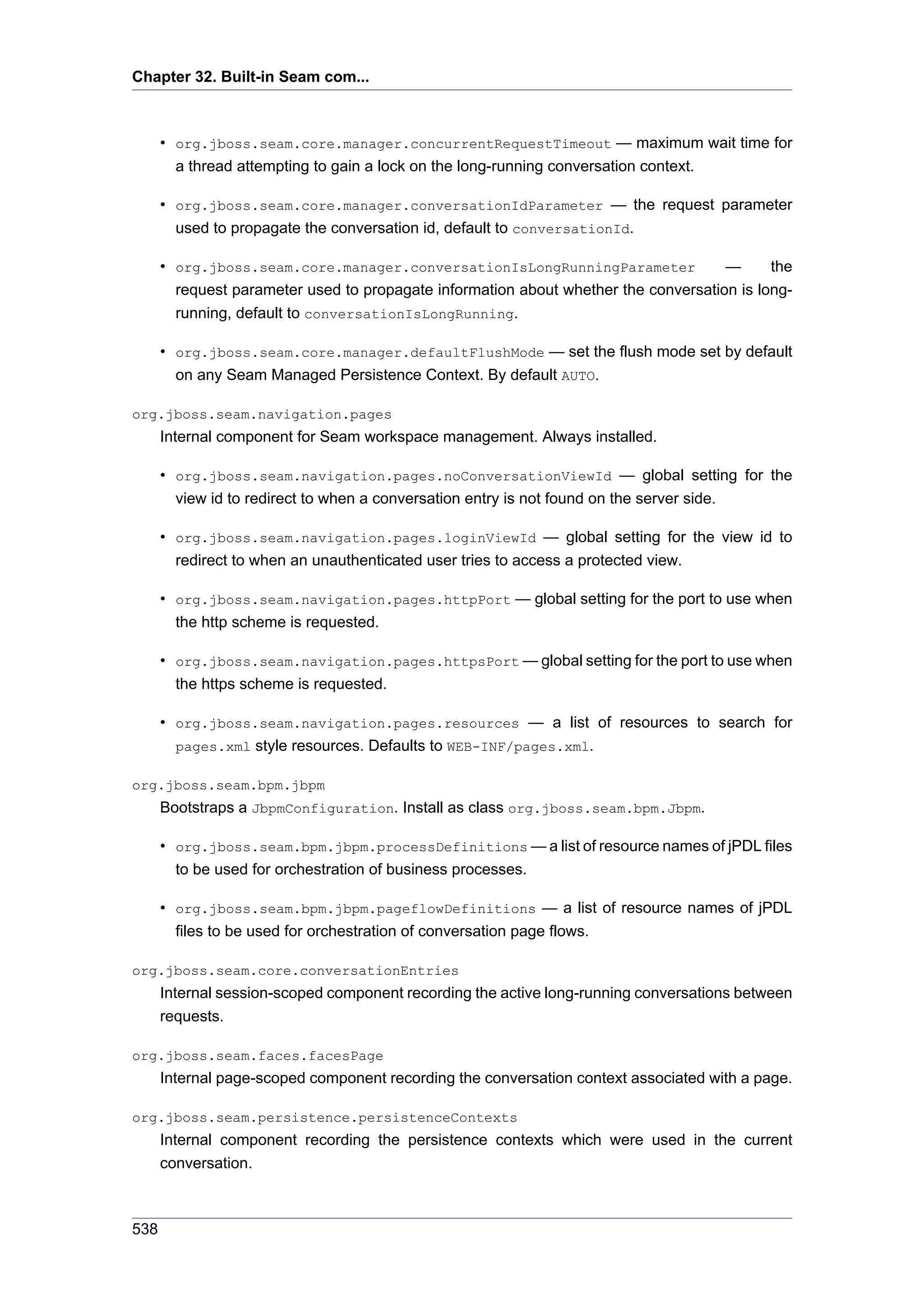 Chapter 32. Built-in Seam com...



      • org.jboss.seam.core.manager.concurrentRequestTimeout — maximum wait time for
        a thread attempting to gain a lock on the long-running conversation context.

      • org.jboss.seam.core.manager.conversationIdParameter — the request parameter
        used to propagate the conversation id, default to conversationId.

      • org.jboss.seam.core.manager.conversationIsLongRunningParameter               —      the
        request parameter used to propagate information about whether the conversation is long-
        running, default to conversationIsLongRunning.

      • org.jboss.seam.core.manager.defaultFlushMode — set the flush mode set by default
        on any Seam Managed Persistence Context. By default AUTO.

org.jboss.seam.navigation.pages
      Internal component for Seam workspace management. Always installed.

      • org.jboss.seam.navigation.pages.noConversationViewId — global setting for the
        view id to redirect to when a conversation entry is not found on the server side.

      • org.jboss.seam.navigation.pages.loginViewId — global setting for the view id to
        redirect to when an unauthenticated user tries to access a protected view.

      • org.jboss.seam.navigation.pages.httpPort — global setting for the port to use when
        the http scheme is requested.

      • org.jboss.seam.navigation.pages.httpsPort — global setting for the port to use when
        the https scheme is requested.

      • org.jboss.seam.navigation.pages.resources — a list of resources to search for
        pages.xml style resources. Defaults to WEB-INF/pages.xml.

org.jboss.seam.bpm.jbpm
      Bootstraps a JbpmConfiguration. Install as class org.jboss.seam.bpm.Jbpm.

      • org.jboss.seam.bpm.jbpm.processDefinitions — a list of resource names of jPDL files
        to be used for orchestration of business processes.

      • org.jboss.seam.bpm.jbpm.pageflowDefinitions — a list of resource names of jPDL
        files to be used for orchestration of conversation page flows.

org.jboss.seam.core.conversationEntries
      Internal session-scoped component recording the active long-running conversations between
      requests.

org.jboss.seam.faces.facesPage
      Internal page-scoped component recording the conversation context associated with a page.

org.jboss.seam.persistence.persistenceContexts
      Internal component recording the persistence contexts which were used in the current
      conversation.



538
 
