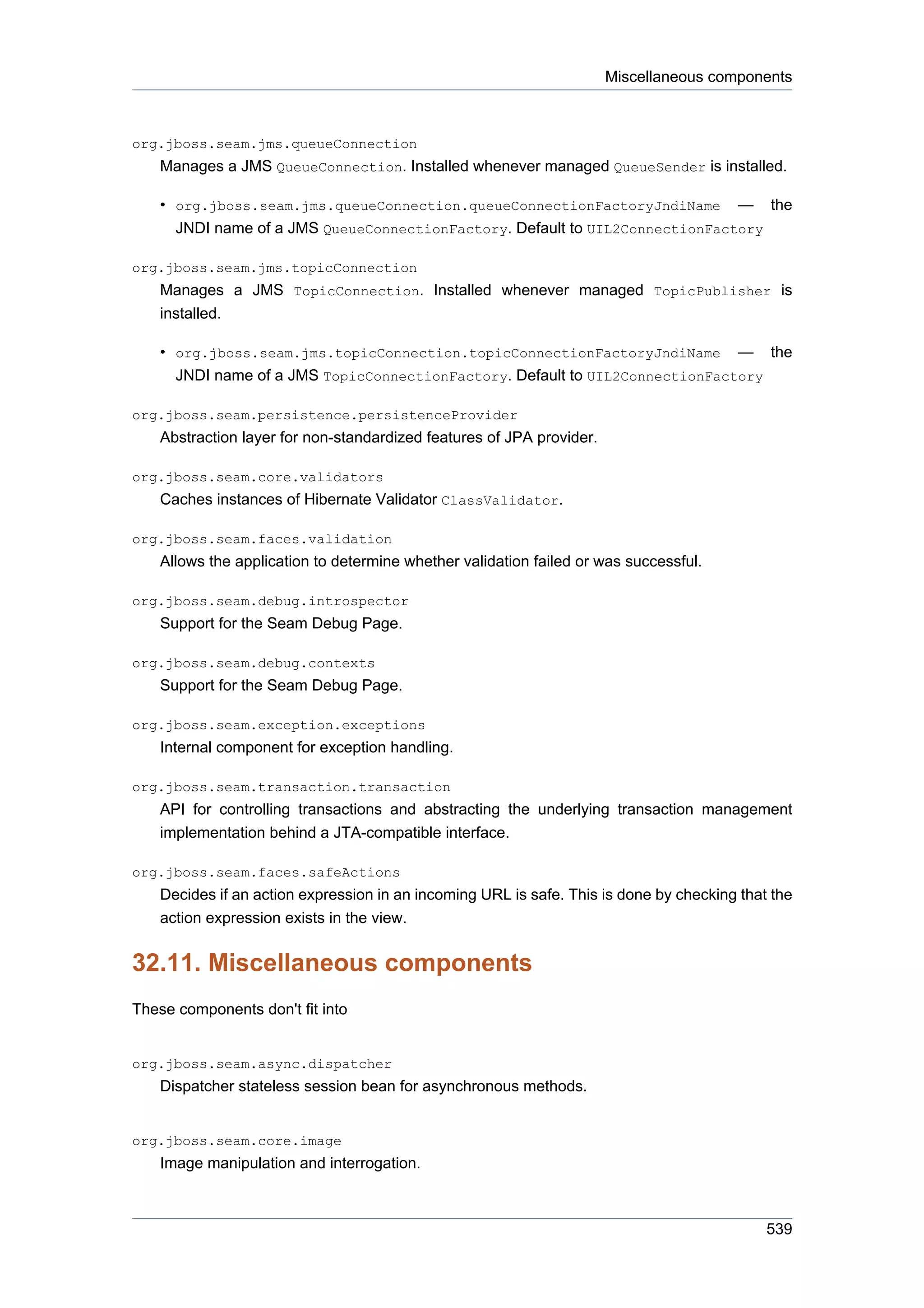 Miscellaneous components



org.jboss.seam.jms.queueConnection
    Manages a JMS QueueConnection. Installed whenever managed QueueSender is installed.

    • org.jboss.seam.jms.queueConnection.queueConnectionFactoryJndiName — the
      JNDI name of a JMS QueueConnectionFactory. Default to UIL2ConnectionFactory

org.jboss.seam.jms.topicConnection
    Manages a JMS TopicConnection. Installed whenever managed TopicPublisher is
    installed.

    • org.jboss.seam.jms.topicConnection.topicConnectionFactoryJndiName — the
      JNDI name of a JMS TopicConnectionFactory. Default to UIL2ConnectionFactory

org.jboss.seam.persistence.persistenceProvider
    Abstraction layer for non-standardized features of JPA provider.

org.jboss.seam.core.validators
    Caches instances of Hibernate Validator ClassValidator.

org.jboss.seam.faces.validation
    Allows the application to determine whether validation failed or was successful.

org.jboss.seam.debug.introspector
    Support for the Seam Debug Page.

org.jboss.seam.debug.contexts
    Support for the Seam Debug Page.

org.jboss.seam.exception.exceptions
    Internal component for exception handling.

org.jboss.seam.transaction.transaction
    API for controlling transactions and abstracting the underlying transaction management
    implementation behind a JTA-compatible interface.

org.jboss.seam.faces.safeActions
    Decides if an action expression in an incoming URL is safe. This is done by checking that the
    action expression exists in the view.


32.11. Miscellaneous components
These components don't fit into


org.jboss.seam.async.dispatcher
    Dispatcher stateless session bean for asynchronous methods.


org.jboss.seam.core.image
    Image manipulation and interrogation.



                                                                                             539
 