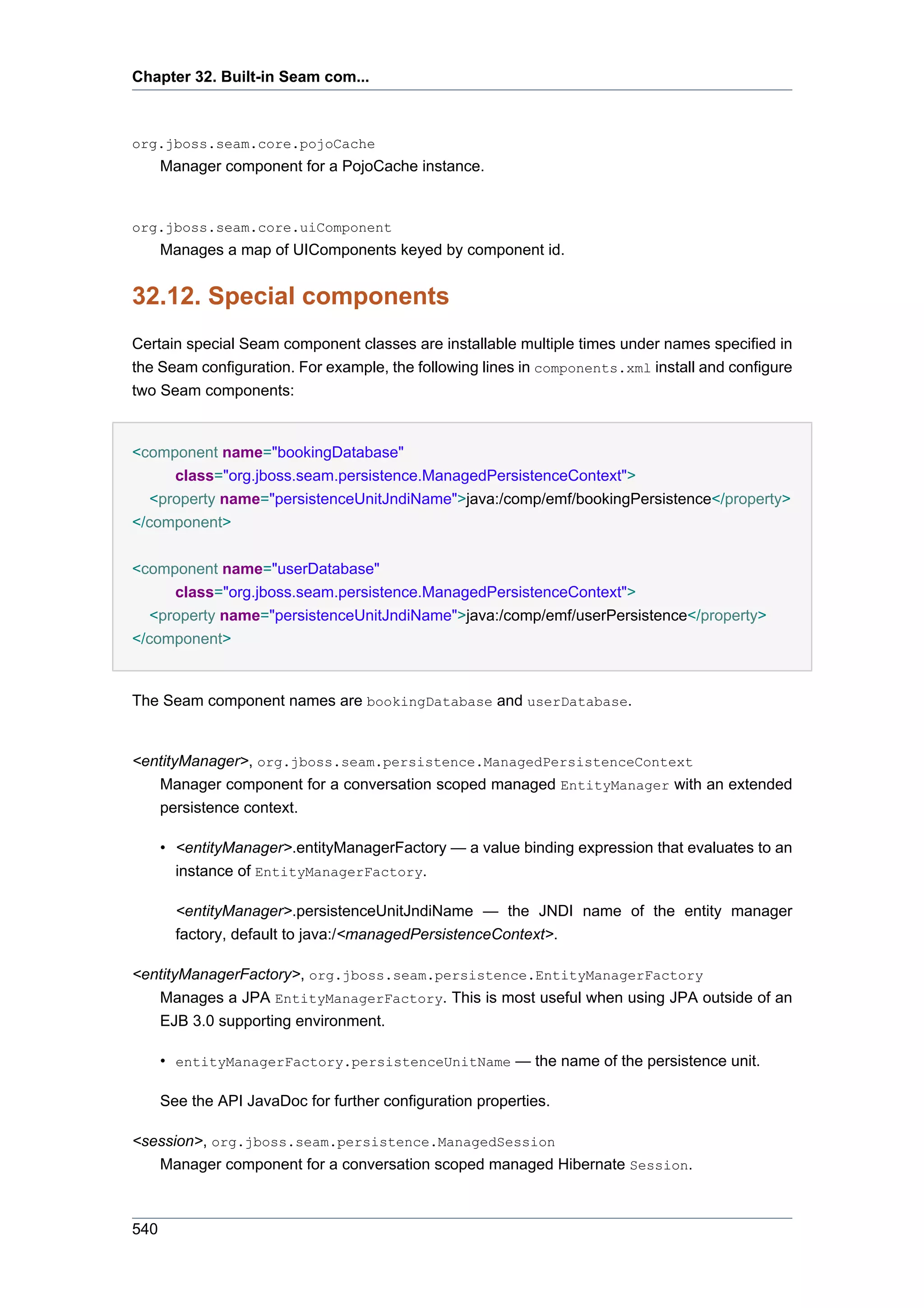 Chapter 32. Built-in Seam com...



org.jboss.seam.core.pojoCache
      Manager component for a PojoCache instance.


org.jboss.seam.core.uiComponent
      Manages a map of UIComponents keyed by component id.


32.12. Special components
Certain special Seam component classes are installable multiple times under names specified in
the Seam configuration. For example, the following lines in components.xml install and configure
two Seam components:


<component name="bookingDatabase"
      class="org.jboss.seam.persistence.ManagedPersistenceContext">
   <property name="persistenceUnitJndiName">java:/comp/emf/bookingPersistence</property>
</component>


<component name="userDatabase"
      class="org.jboss.seam.persistence.ManagedPersistenceContext">
   <property name="persistenceUnitJndiName">java:/comp/emf/userPersistence</property>
</component>


The Seam component names are bookingDatabase and userDatabase.


<entityManager>, org.jboss.seam.persistence.ManagedPersistenceContext
   Manager component for a conversation scoped managed EntityManager with an extended
   persistence context.

      • <entityManager>.entityManagerFactory — a value binding expression that evaluates to an
        instance of EntityManagerFactory.

        <entityManager>.persistenceUnitJndiName — the JNDI name of the entity manager
        factory, default to java:/<managedPersistenceContext>.

<entityManagerFactory>, org.jboss.seam.persistence.EntityManagerFactory
   Manages a JPA EntityManagerFactory. This is most useful when using JPA outside of an
   EJB 3.0 supporting environment.

      • entityManagerFactory.persistenceUnitName — the name of the persistence unit.

      See the API JavaDoc for further configuration properties.

<session>, org.jboss.seam.persistence.ManagedSession
   Manager component for a conversation scoped managed Hibernate Session.



540
 