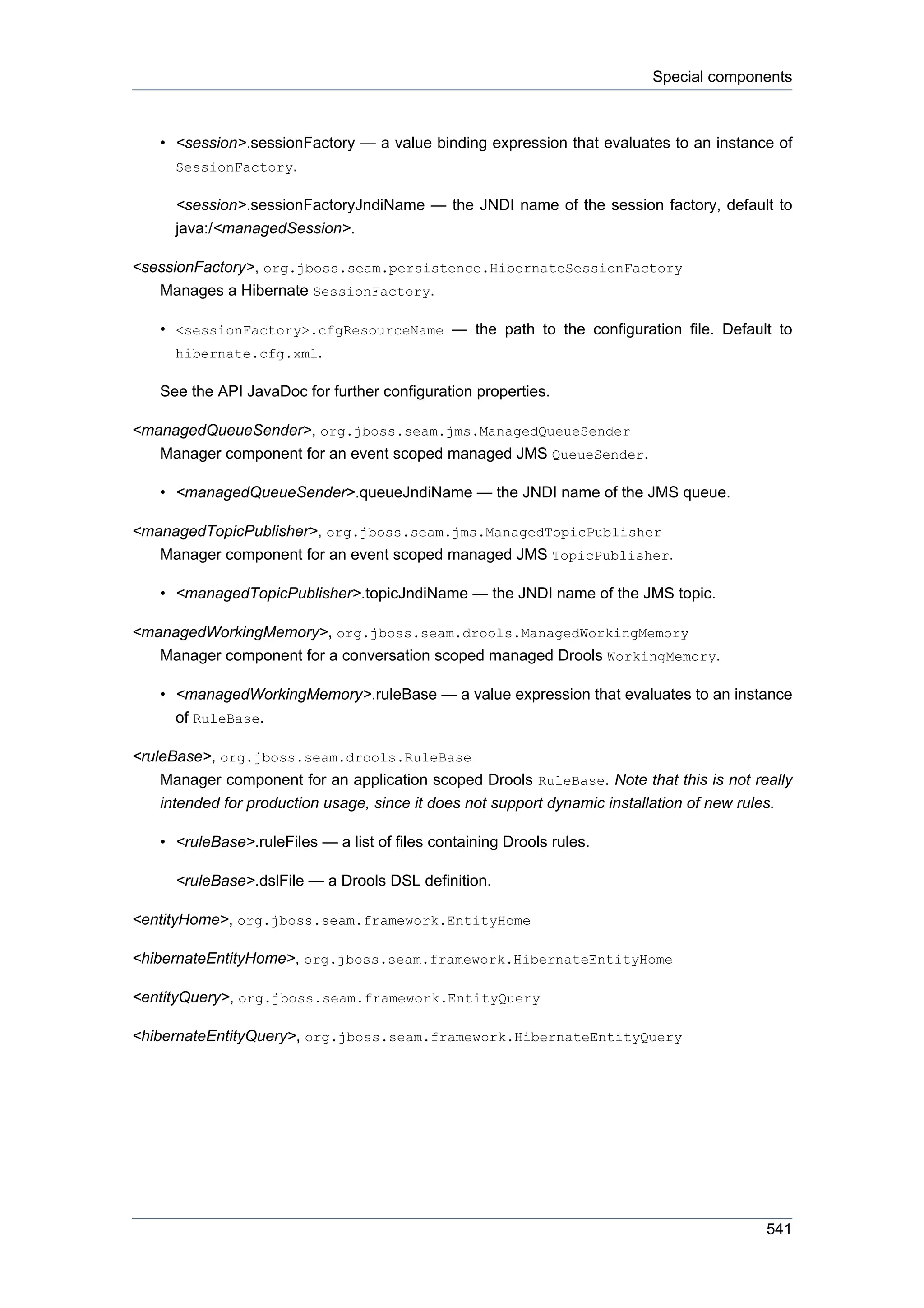 Special components



    • <session>.sessionFactory — a value binding expression that evaluates to an instance of
      SessionFactory.

      <session>.sessionFactoryJndiName — the JNDI name of the session factory, default to
      java:/<managedSession>.

<sessionFactory>, org.jboss.seam.persistence.HibernateSessionFactory
   Manages a Hibernate SessionFactory.

    • <sessionFactory>.cfgResourceName — the path to the configuration file. Default to
      hibernate.cfg.xml.

    See the API JavaDoc for further configuration properties.

<managedQueueSender>, org.jboss.seam.jms.ManagedQueueSender
   Manager component for an event scoped managed JMS QueueSender.

    • <managedQueueSender>.queueJndiName — the JNDI name of the JMS queue.

<managedTopicPublisher>, org.jboss.seam.jms.ManagedTopicPublisher
   Manager component for an event scoped managed JMS TopicPublisher.

    • <managedTopicPublisher>.topicJndiName — the JNDI name of the JMS topic.

<managedWorkingMemory>, org.jboss.seam.drools.ManagedWorkingMemory
   Manager component for a conversation scoped managed Drools WorkingMemory.

    • <managedWorkingMemory>.ruleBase — a value expression that evaluates to an instance
      of RuleBase.

<ruleBase>, org.jboss.seam.drools.RuleBase
    Manager component for an application scoped Drools RuleBase. Note that this is not really
    intended for production usage, since it does not support dynamic installation of new rules.

    • <ruleBase>.ruleFiles — a list of files containing Drools rules.

      <ruleBase>.dslFile — a Drools DSL definition.

<entityHome>, org.jboss.seam.framework.EntityHome

<hibernateEntityHome>, org.jboss.seam.framework.HibernateEntityHome

<entityQuery>, org.jboss.seam.framework.EntityQuery

<hibernateEntityQuery>, org.jboss.seam.framework.HibernateEntityQuery




                                                                                           541
 