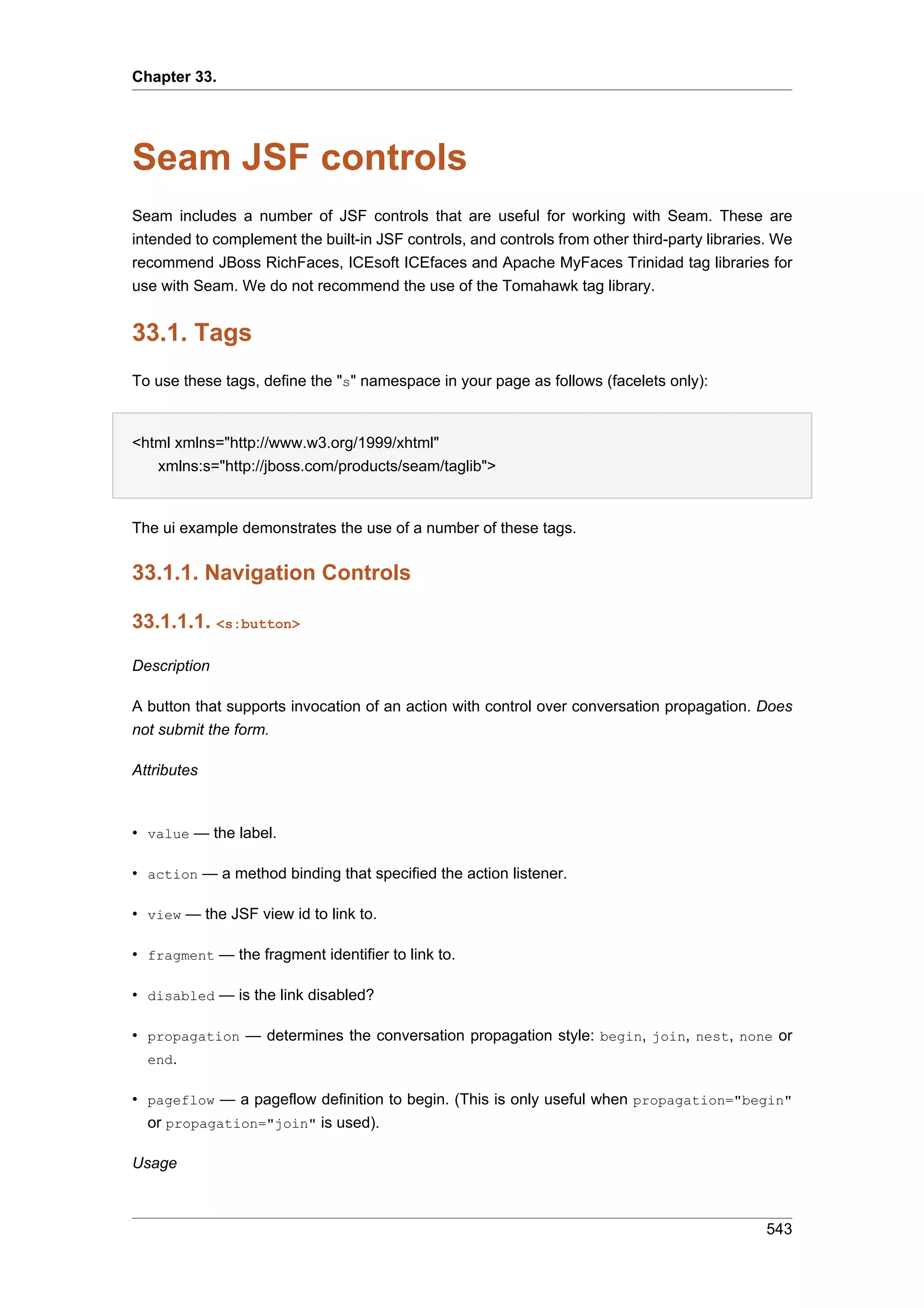 Chapter 33.




Seam JSF controls
Seam includes a number of JSF controls that are useful for working with Seam. These are
intended to complement the built-in JSF controls, and controls from other third-party libraries. We
recommend JBoss RichFaces, ICEsoft ICEfaces and Apache MyFaces Trinidad tag libraries for
use with Seam. We do not recommend the use of the Tomahawk tag library.


33.1. Tags
To use these tags, define the "s" namespace in your page as follows (facelets only):


<html xmlns="http://www.w3.org/1999/xhtml"
   xmlns:s="http://jboss.com/products/seam/taglib">


The ui example demonstrates the use of a number of these tags.


33.1.1. Navigation Controls

33.1.1.1. <s:button>

Description

A button that supports invocation of an action with control over conversation propagation. Does
not submit the form.

Attributes



• value — the label.

• action — a method binding that specified the action listener.

• view — the JSF view id to link to.

• fragment — the fragment identifier to link to.

• disabled — is the link disabled?

• propagation — determines the conversation propagation style: begin, join, nest, none or
  end.

• pageflow — a pageflow definition to begin. (This is only useful when propagation="begin"
  or propagation="join" is used).

Usage



                                                                                               543
 